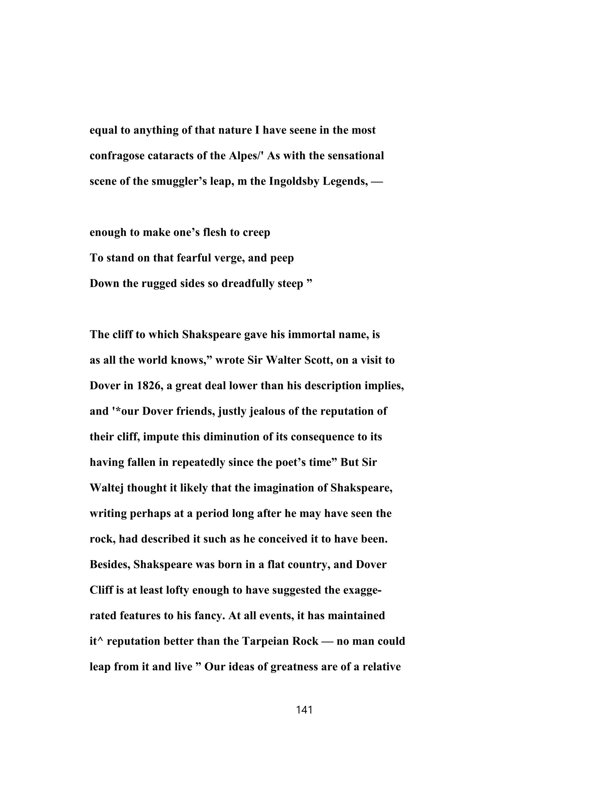 equal to anything of that nature I have seene in the most
confragose cataracts of the Alpes/' As with the sensational
scene of the smuggler’s leap, m the Ingoldsby Legends, —
enough to make one’s flesh to creep
To stand on that fearful verge, and peep
Down the rugged sides so dreadfully steep ”
The cliff to which Shakspeare gave his immortal name, is
as all the world knows,” wrote Sir Walter Scott, on a visit to
Dover in 1826, a great deal lower than his description implies,
and '*our Dover friends, justly jealous of the reputation of
their cliff, impute this diminution of its consequence to its
having fallen in repeatedly since the poet’s time” But Sir
Waltej thought it likely that the imagination of Shakspeare,
writing perhaps at a period long after he may have seen the
rock, had described it such as he conceived it to have been.
Besides, Shakspeare was born in a flat country, and Dover
Cliff is at least lofty enough to have suggested the exagge-
rated features to his fancy. At all events, it has maintained
it^ reputation better than the Tarpeian Rock — no man could
leap from it and live ” Our ideas of greatness are of a relative
141
 