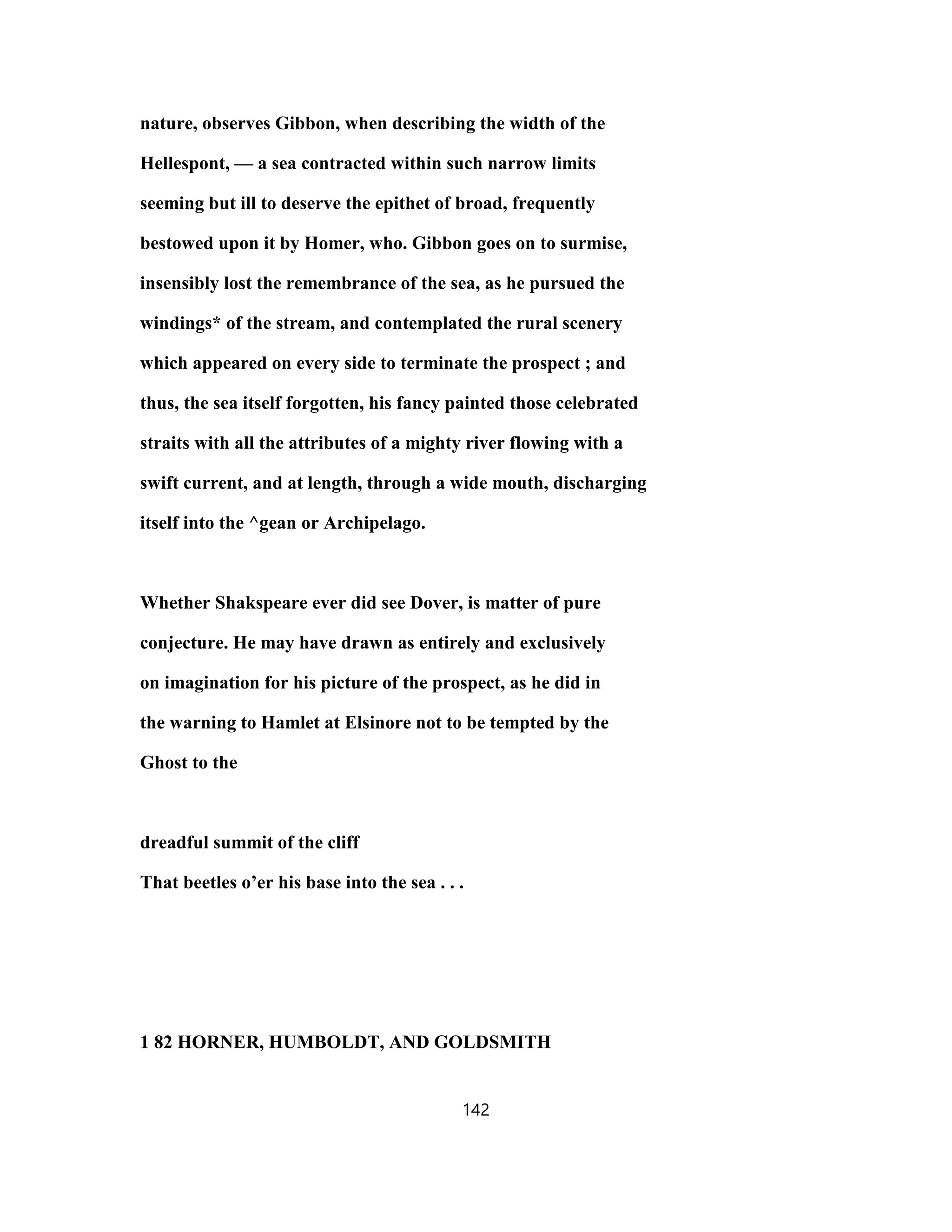nature, observes Gibbon, when describing the width of the
Hellespont, — a sea contracted within such narrow limits
seeming but ill to deserve the epithet of broad, frequently
bestowed upon it by Homer, who. Gibbon goes on to surmise,
insensibly lost the remembrance of the sea, as he pursued the
windings* of the stream, and contemplated the rural scenery
which appeared on every side to terminate the prospect ; and
thus, the sea itself forgotten, his fancy painted those celebrated
straits with all the attributes of a mighty river flowing with a
swift current, and at length, through a wide mouth, discharging
itself into the ^gean or Archipelago.
Whether Shakspeare ever did see Dover, is matter of pure
conjecture. He may have drawn as entirely and exclusively
on imagination for his picture of the prospect, as he did in
the warning to Hamlet at Elsinore not to be tempted by the
Ghost to the
dreadful summit of the cliff
That beetles o’er his base into the sea . . .
1 82 HORNER, HUMBOLDT, AND GOLDSMITH
142
 