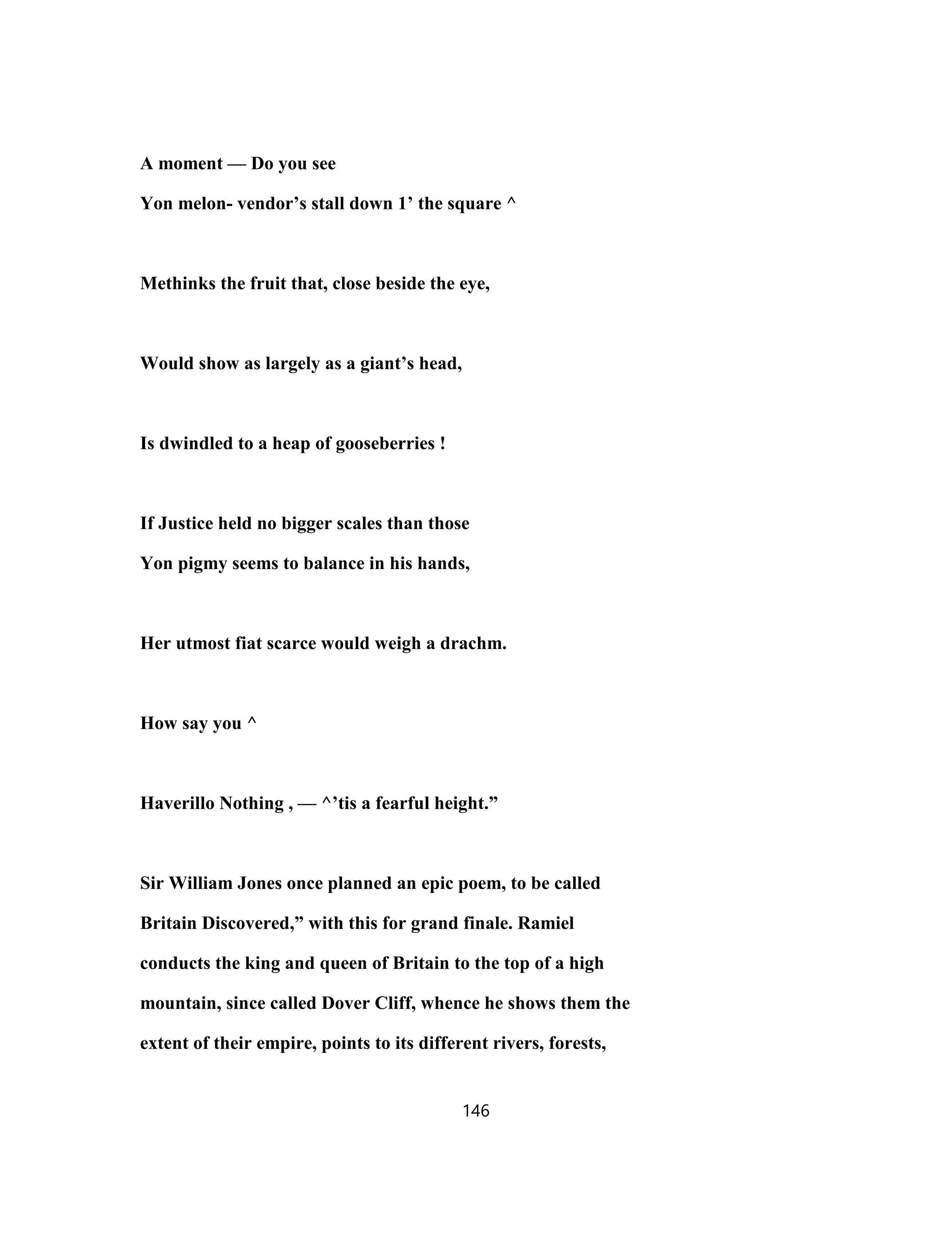 A moment — Do you see
Yon melon- vendor’s stall down 1’ the square ^
Methinks the fruit that, close beside the eye,
Would show as largely as a giant’s head,
Is dwindled to a heap of gooseberries !
If Justice held no bigger scales than those
Yon pigmy seems to balance in his hands,
Her utmost fiat scarce would weigh a drachm.
How say you ^
Haverillo Nothing , — ^’tis a fearful height.”
Sir William Jones once planned an epic poem, to be called
Britain Discovered,” with this for grand finale. Ramiel
conducts the king and queen of Britain to the top of a high
mountain, since called Dover Cliff, whence he shows them the
extent of their empire, points to its different rivers, forests,
146
 