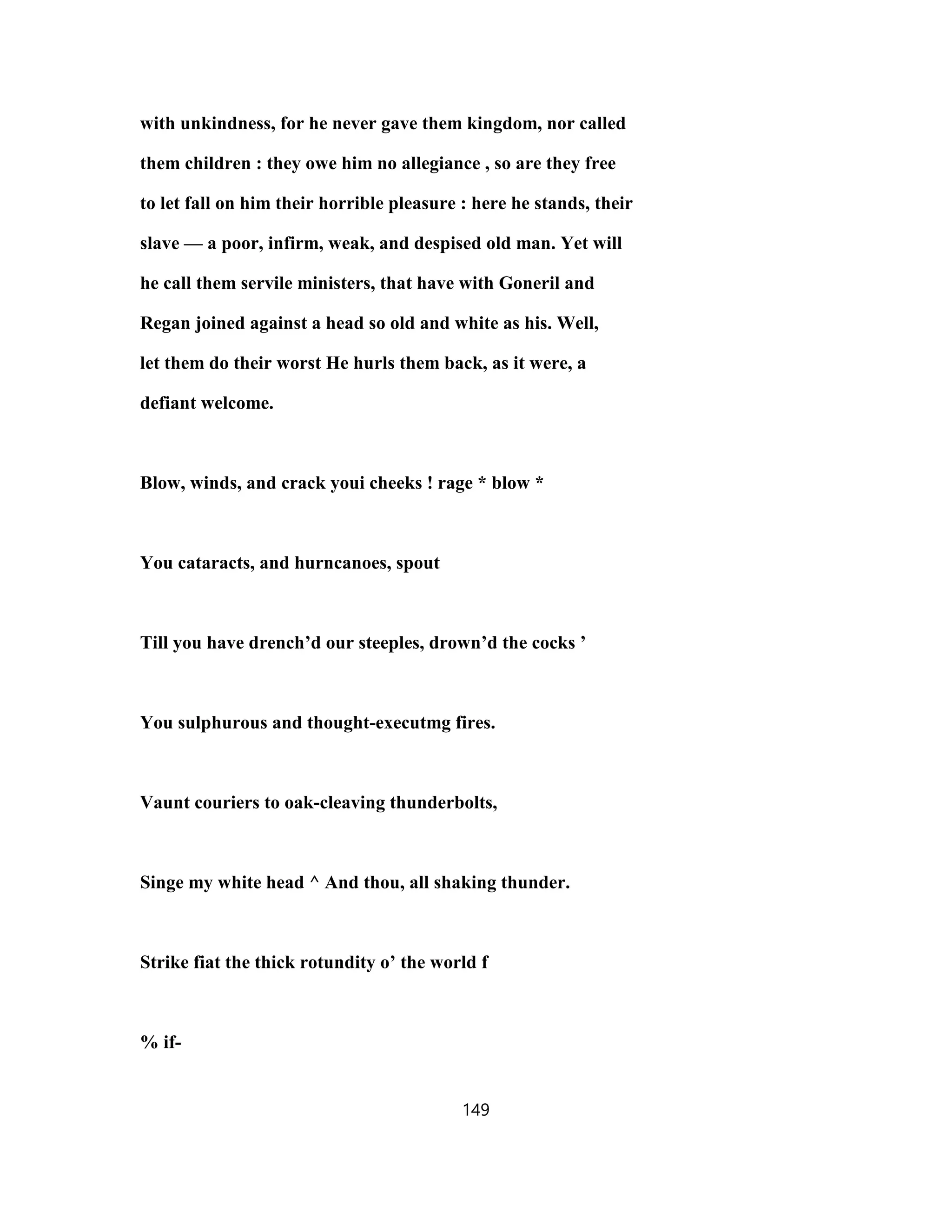 with unkindness, for he never gave them kingdom, nor called
them children : they owe him no allegiance , so are they free
to let fall on him their horrible pleasure : here he stands, their
slave — a poor, infirm, weak, and despised old man. Yet will
he call them servile ministers, that have with Goneril and
Regan joined against a head so old and white as his. Well,
let them do their worst He hurls them back, as it were, a
defiant welcome.
Blow, winds, and crack youi cheeks ! rage * blow *
You cataracts, and hurncanoes, spout
Till you have drench’d our steeples, drown’d the cocks ’
You sulphurous and thought-executmg fires.
Vaunt couriers to oak-cleaving thunderbolts,
Singe my white head ^ And thou, all shaking thunder.
Strike fiat the thick rotundity o’ the world f
% if-
149
 