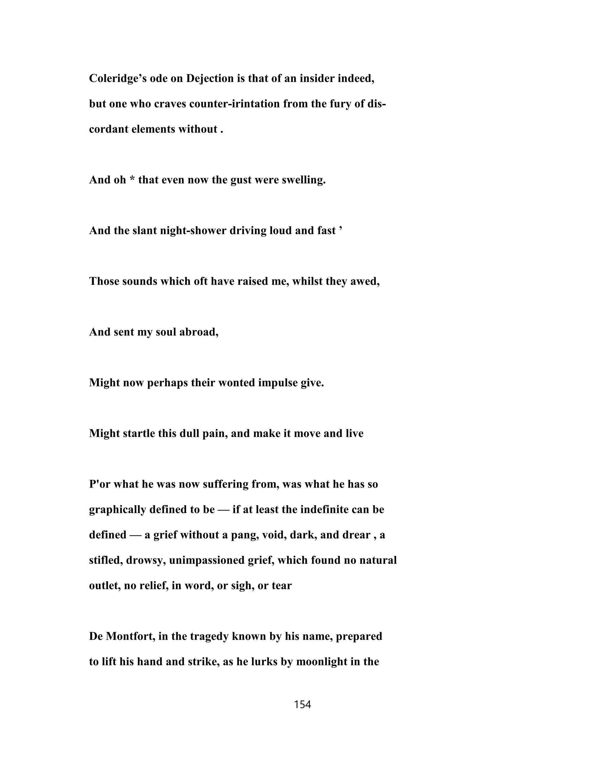 Coleridge’s ode on Dejection is that of an insider indeed,
but one who craves counter-irintation from the fury of dis-
cordant elements without .
And oh * that even now the gust were swelling.
And the slant night-shower driving loud and fast ’
Those sounds which oft have raised me, whilst they awed,
And sent my soul abroad,
Might now perhaps their wonted impulse give.
Might startle this dull pain, and make it move and live
P'or what he was now suffering from, was what he has so
graphically defined to be — if at least the indefinite can be
defined — a grief without a pang, void, dark, and drear , a
stifled, drowsy, unimpassioned grief, which found no natural
outlet, no relief, in word, or sigh, or tear
De Montfort, in the tragedy known by his name, prepared
to lift his hand and strike, as he lurks by moonlight in the
154
 