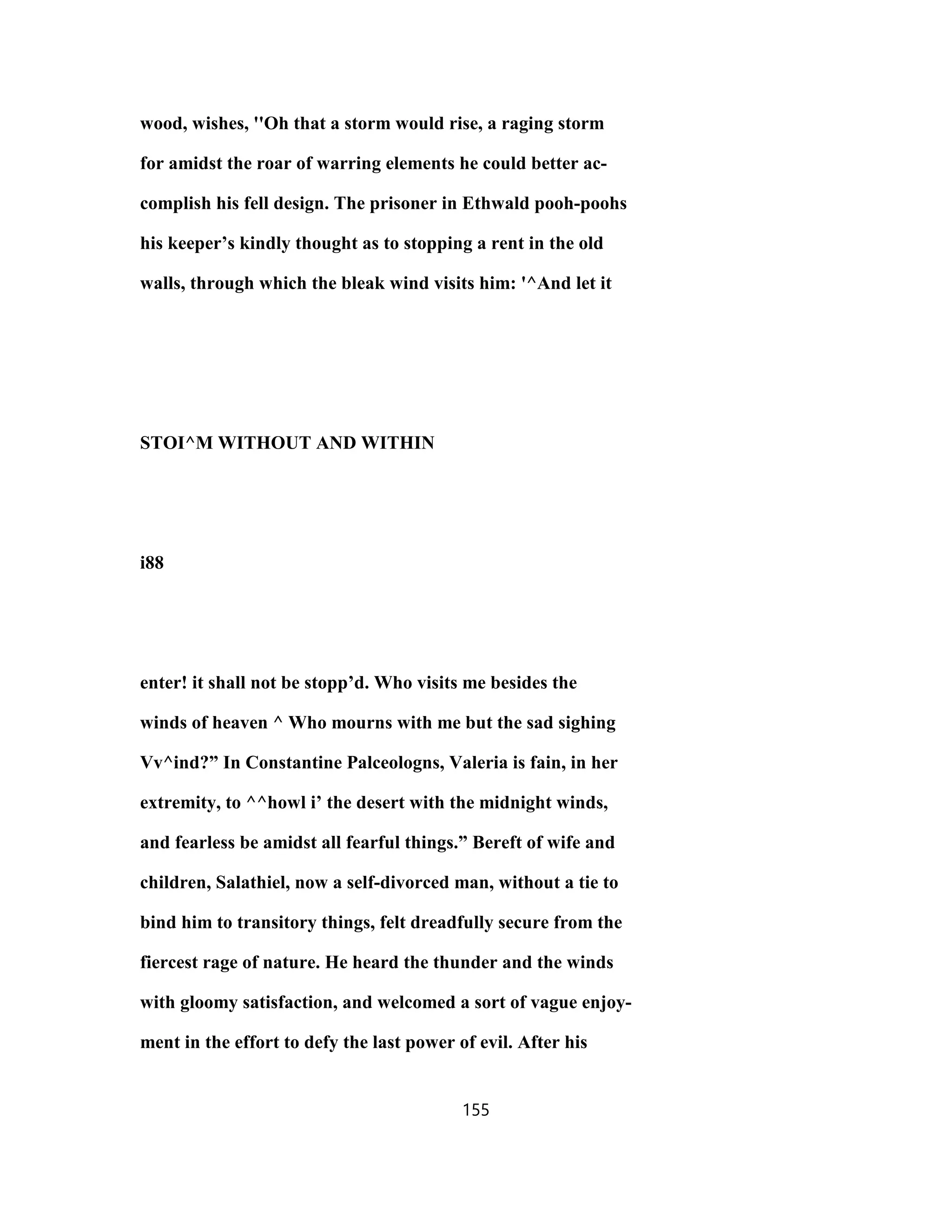 wood, wishes, ''Oh that a storm would rise, a raging storm
for amidst the roar of warring elements he could better ac-
complish his fell design. The prisoner in Ethwald pooh-poohs
his keeper’s kindly thought as to stopping a rent in the old
walls, through which the bleak wind visits him: '^And let it
STOI^M WITHOUT AND WITHIN
i88
enter! it shall not be stopp’d. Who visits me besides the
winds of heaven ^ Who mourns with me but the sad sighing
Vv^ind?” In Constantine Palceologns, Valeria is fain, in her
extremity, to ^^howl i’ the desert with the midnight winds,
and fearless be amidst all fearful things.” Bereft of wife and
children, Salathiel, now a self-divorced man, without a tie to
bind him to transitory things, felt dreadfully secure from the
fiercest rage of nature. He heard the thunder and the winds
with gloomy satisfaction, and welcomed a sort of vague enjoy-
ment in the effort to defy the last power of evil. After his
155
 