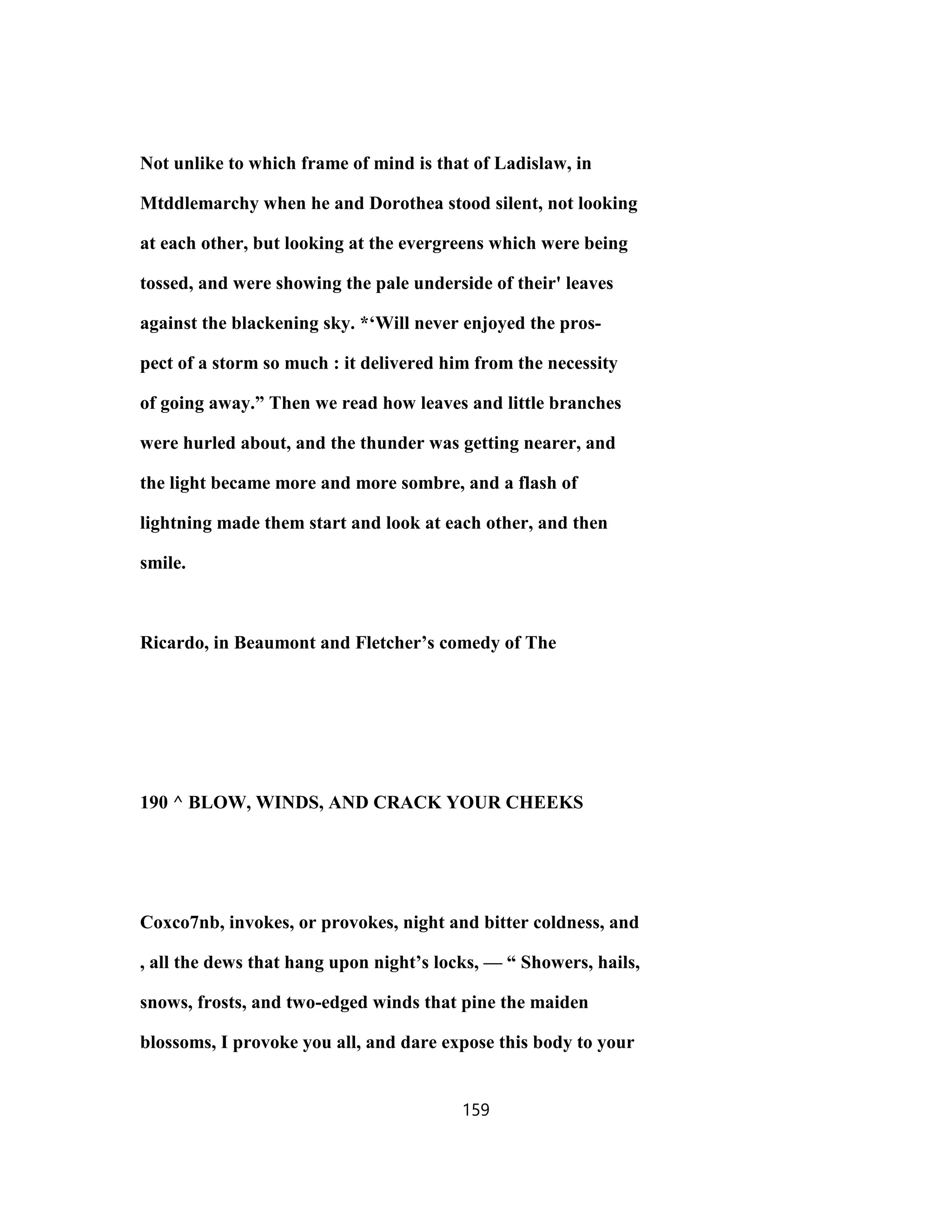 Not unlike to which frame of mind is that of Ladislaw, in
Mtddlemarchy when he and Dorothea stood silent, not looking
at each other, but looking at the evergreens which were being
tossed, and were showing the pale underside of their' leaves
against the blackening sky. *‘Will never enjoyed the pros-
pect of a storm so much : it delivered him from the necessity
of going away.” Then we read how leaves and little branches
were hurled about, and the thunder was getting nearer, and
the light became more and more sombre, and a flash of
lightning made them start and look at each other, and then
smile.
Ricardo, in Beaumont and Fletcher’s comedy of The
190 ^ BLOW, WINDS, AND CRACK YOUR CHEEKS
Coxco7nb, invokes, or provokes, night and bitter coldness, and
, all the dews that hang upon night’s locks, — “ Showers, hails,
snows, frosts, and two-edged winds that pine the maiden
blossoms, I provoke you all, and dare expose this body to your
159
 