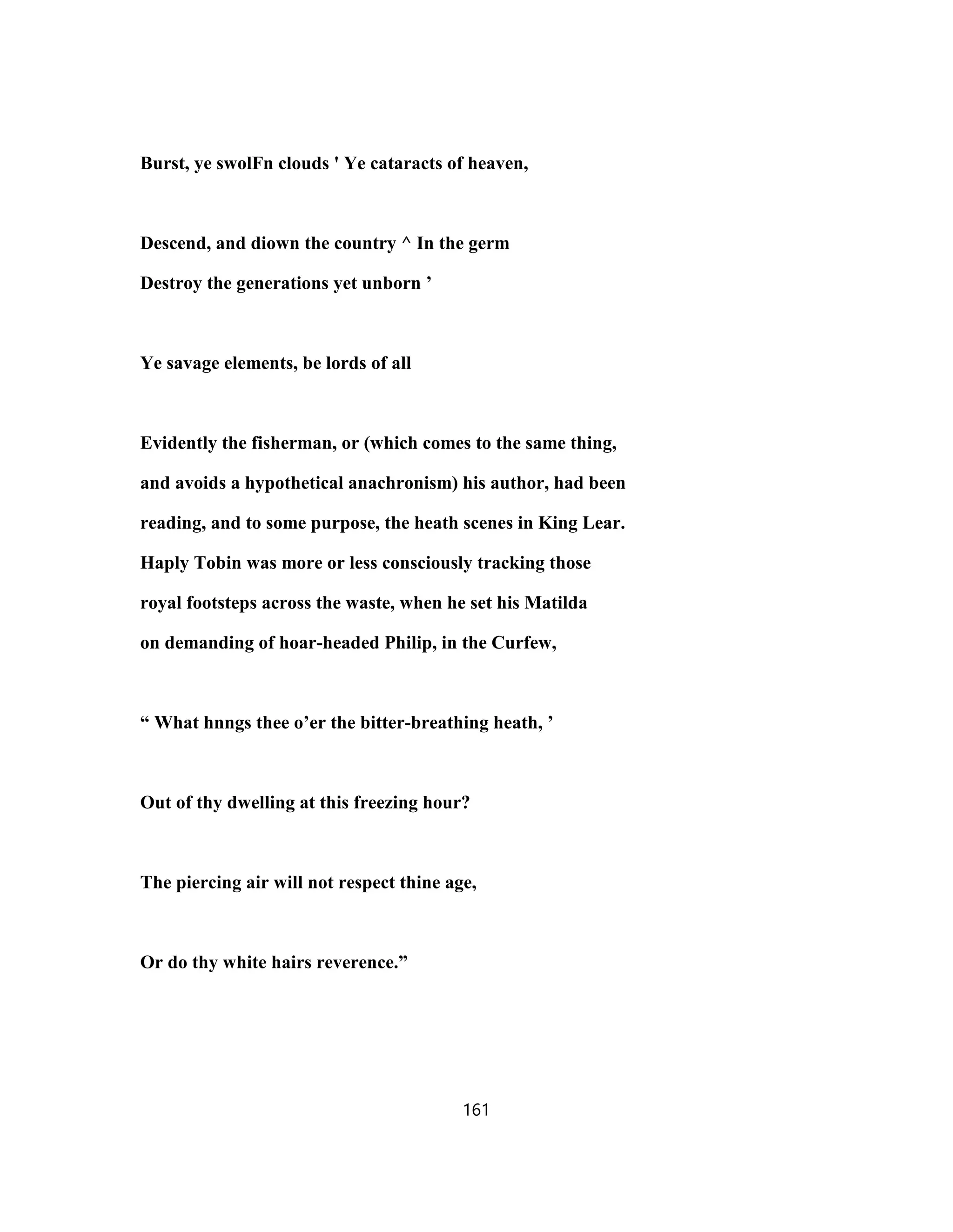 Burst, ye swolFn clouds ' Ye cataracts of heaven,
Descend, and diown the country ^ In the germ
Destroy the generations yet unborn ’
Ye savage elements, be lords of all
Evidently the fisherman, or (which comes to the same thing,
and avoids a hypothetical anachronism) his author, had been
reading, and to some purpose, the heath scenes in King Lear.
Haply Tobin was more or less consciously tracking those
royal footsteps across the waste, when he set his Matilda
on demanding of hoar-headed Philip, in the Curfew,
“ What hnngs thee o’er the bitter-breathing heath, ’
Out of thy dwelling at this freezing hour?
The piercing air will not respect thine age,
Or do thy white hairs reverence.”
161
 