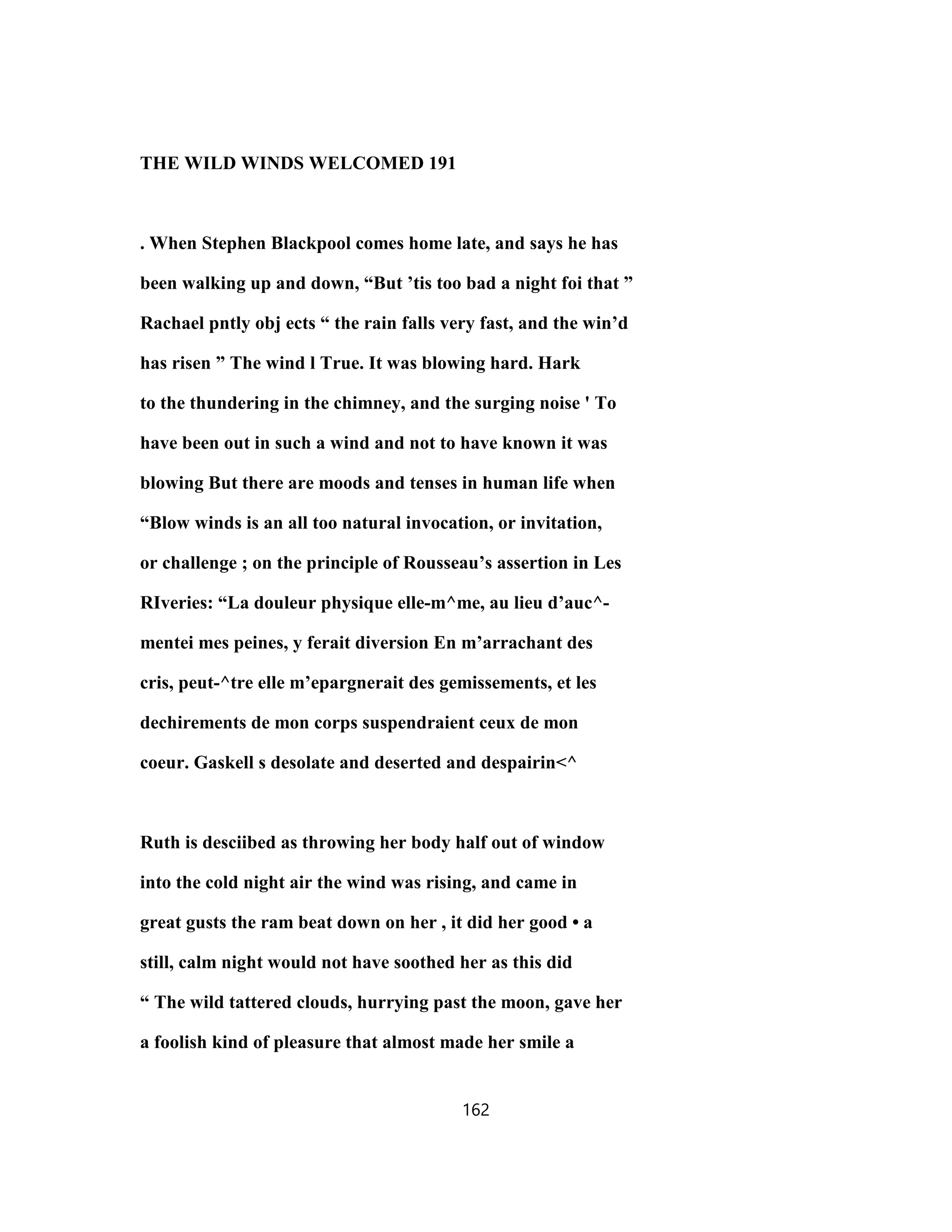 THE WILD WINDS WELCOMED 191
. When Stephen Blackpool comes home late, and says he has
been walking up and down, “But ’tis too bad a night foi that ”
Rachael pntly obj ects “ the rain falls very fast, and the win’d
has risen ” The wind l True. It was blowing hard. Hark
to the thundering in the chimney, and the surging noise ' To
have been out in such a wind and not to have known it was
blowing But there are moods and tenses in human life when
“Blow winds is an all too natural invocation, or invitation,
or challenge ; on the principle of Rousseau’s assertion in Les
RIveries: “La douleur physique elle-m^me, au lieu d’auc^-
mentei mes peines, y ferait diversion En m’arrachant des
cris, peut-^tre elle m’epargnerait des gemissements, et les
dechirements de mon corps suspendraient ceux de mon
coeur. Gaskell s desolate and deserted and despairin<^
Ruth is desciibed as throwing her body half out of window
into the cold night air the wind was rising, and came in
great gusts the ram beat down on her , it did her good • a
still, calm night would not have soothed her as this did
“ The wild tattered clouds, hurrying past the moon, gave her
a foolish kind of pleasure that almost made her smile a
162
 