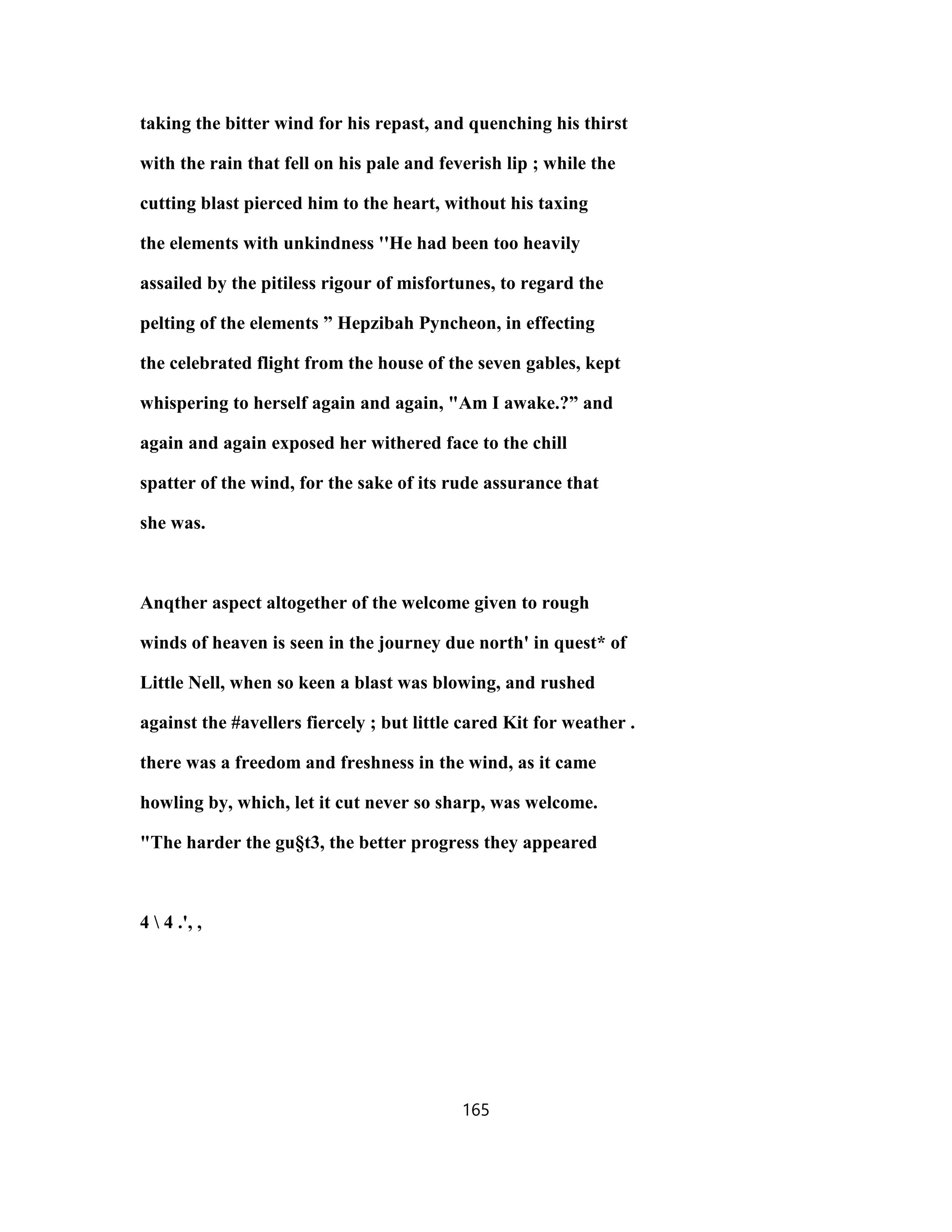 taking the bitter wind for his repast, and quenching his thirst
with the rain that fell on his pale and feverish lip ; while the
cutting blast pierced him to the heart, without his taxing
the elements with unkindness ''He had been too heavily
assailed by the pitiless rigour of misfortunes, to regard the
pelting of the elements ” Hepzibah Pyncheon, in effecting
the celebrated flight from the house of the seven gables, kept
whispering to herself again and again, "Am I awake.?” and
again and again exposed her withered face to the chill
spatter of the wind, for the sake of its rude assurance that
she was.
Anqther aspect altogether of the welcome given to rough
winds of heaven is seen in the journey due north' in quest* of
Little Nell, when so keen a blast was blowing, and rushed
against the #avellers fiercely ; but little cared Kit for weather .
there was a freedom and freshness in the wind, as it came
howling by, which, let it cut never so sharp, was welcome.
"The harder the gu§t3, the better progress they appeared
4  4 .', ,
165
 