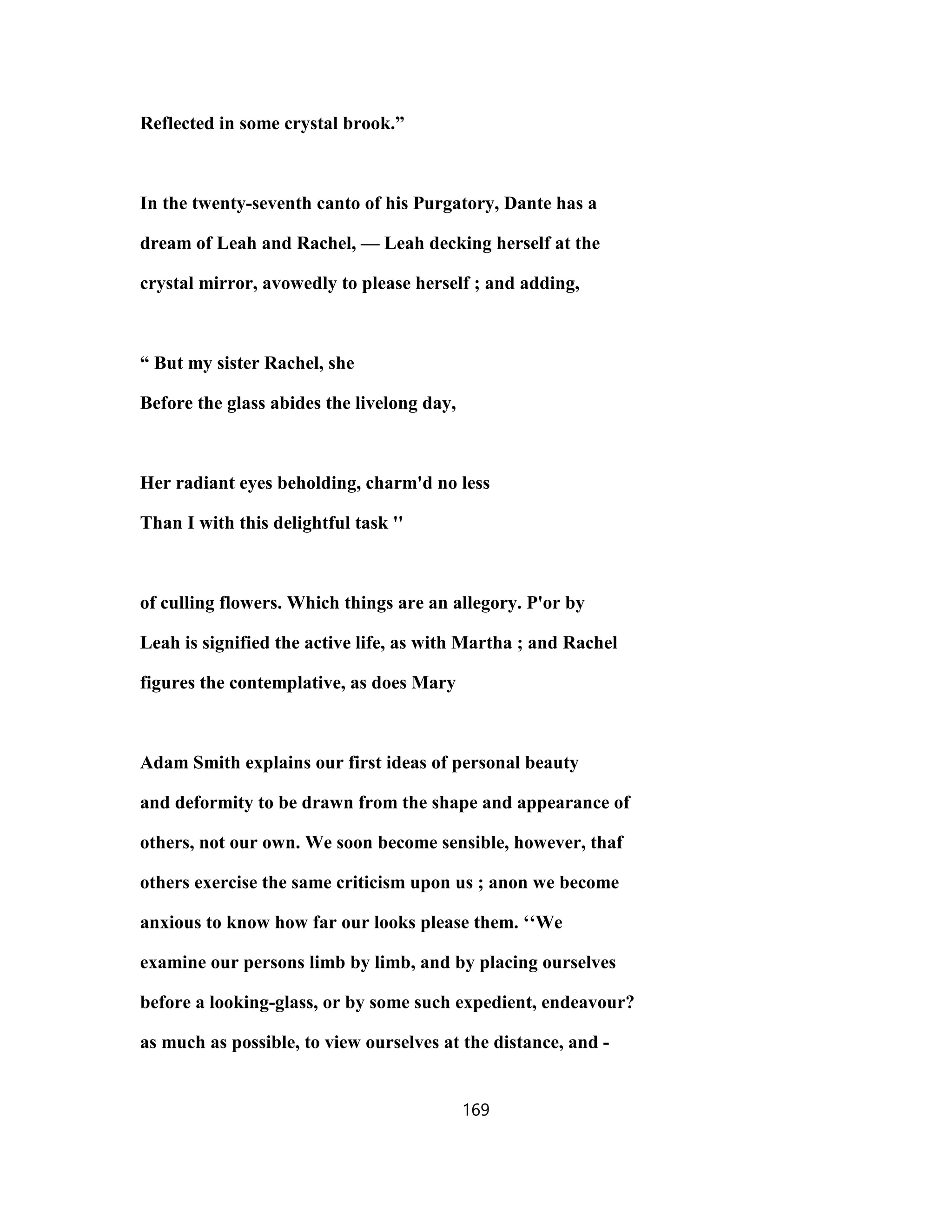 Reflected in some crystal brook.”
In the twenty-seventh canto of his Purgatory, Dante has a
dream of Leah and Rachel, — Leah decking herself at the
crystal mirror, avowedly to please herself ; and adding,
“ But my sister Rachel, she
Before the glass abides the livelong day,
Her radiant eyes beholding, charm'd no less
Than I with this delightful task ''
of culling flowers. Which things are an allegory. P'or by
Leah is signified the active life, as with Martha ; and Rachel
figures the contemplative, as does Mary
Adam Smith explains our first ideas of personal beauty
and deformity to be drawn from the shape and appearance of
others, not our own. We soon become sensible, however, thaf
others exercise the same criticism upon us ; anon we become
anxious to know how far our looks please them. ‘‘We
examine our persons limb by limb, and by placing ourselves
before a looking-glass, or by some such expedient, endeavour?
as much as possible, to view ourselves at the distance, and -
169
 