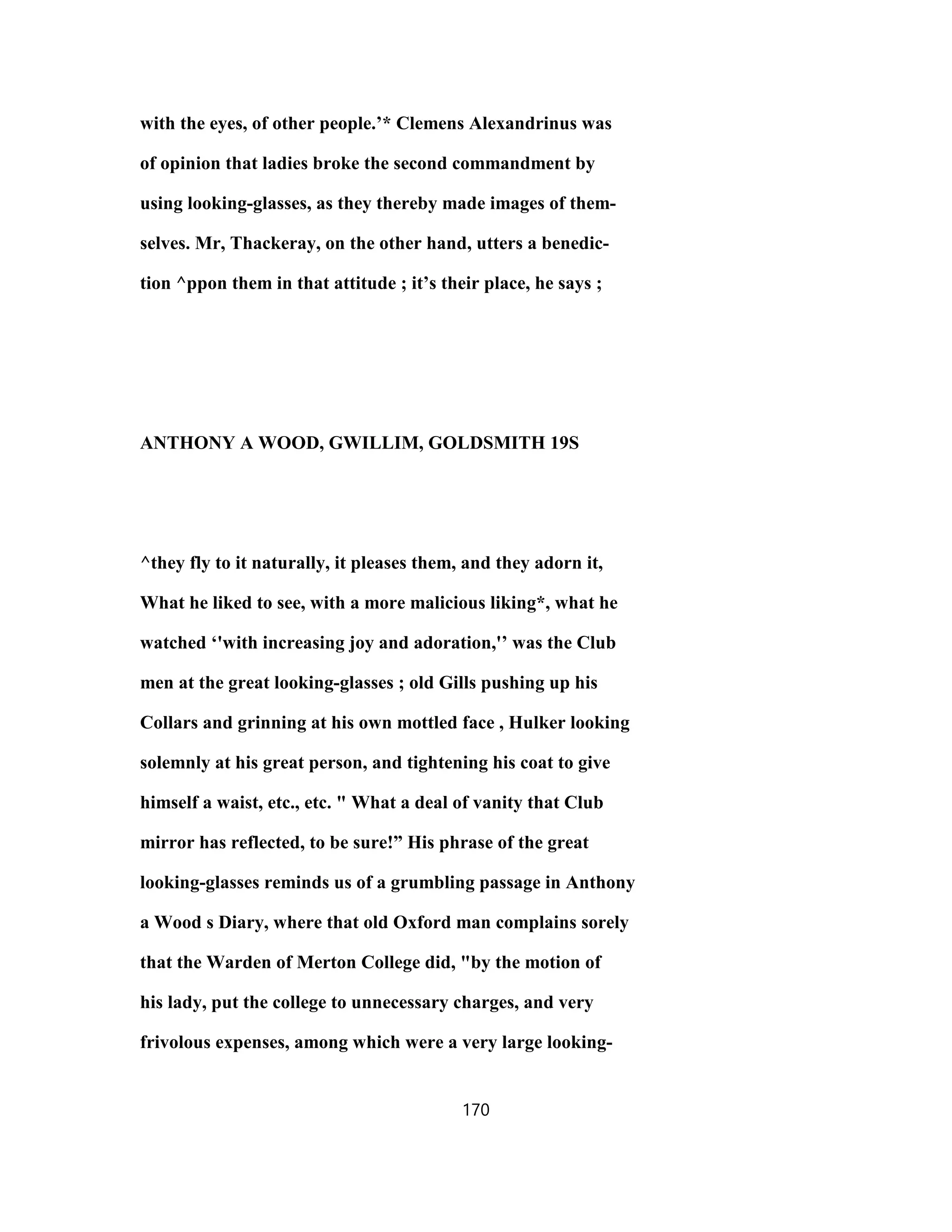 with the eyes, of other people.’* Clemens Alexandrinus was
of opinion that ladies broke the second commandment by
using looking-glasses, as they thereby made images of them-
selves. Mr, Thackeray, on the other hand, utters a benedic-
tion ^ppon them in that attitude ; it’s their place, he says ;
ANTHONY A WOOD, GWILLIM, GOLDSMITH 19S
^they fly to it naturally, it pleases them, and they adorn it,
What he liked to see, with a more malicious liking*, what he
watched ‘'with increasing joy and adoration,'’ was the Club
men at the great looking-glasses ; old Gills pushing up his
Collars and grinning at his own mottled face , Hulker looking
solemnly at his great person, and tightening his coat to give
himself a waist, etc., etc. " What a deal of vanity that Club
mirror has reflected, to be sure!” His phrase of the great
looking-glasses reminds us of a grumbling passage in Anthony
a Wood s Diary, where that old Oxford man complains sorely
that the Warden of Merton College did, "by the motion of
his lady, put the college to unnecessary charges, and very
frivolous expenses, among which were a very large looking-
170
 
