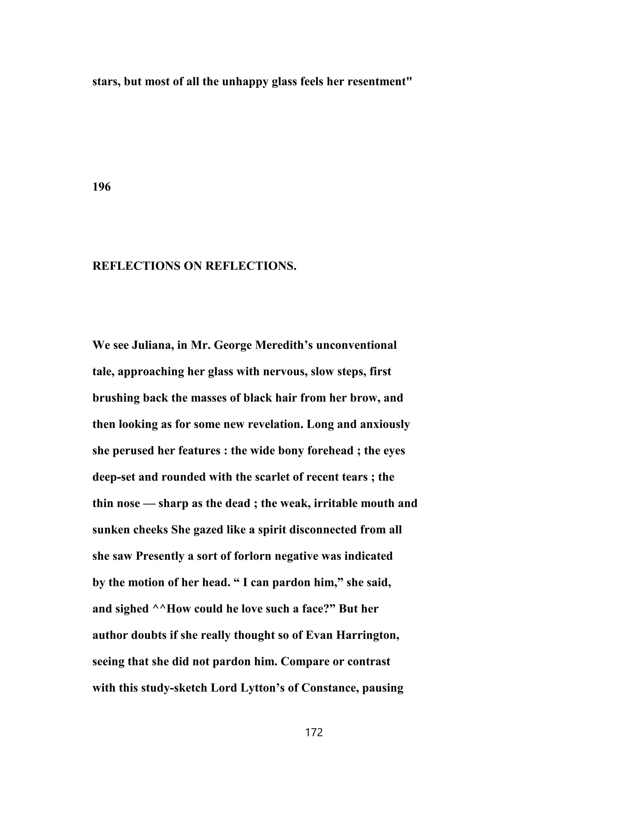 stars, but most of all the unhappy glass feels her resentment"
196
REFLECTIONS ON REFLECTIONS.
We see Juliana, in Mr. George Meredith’s unconventional
tale, approaching her glass with nervous, slow steps, first
brushing back the masses of black hair from her brow, and
then looking as for some new revelation. Long and anxiously
she perused her features : the wide bony forehead ; the eyes
deep-set and rounded with the scarlet of recent tears ; the
thin nose — sharp as the dead ; the weak, irritable mouth and
sunken cheeks She gazed like a spirit disconnected from all
she saw Presently a sort of forlorn negative was indicated
by the motion of her head. “ I can pardon him,” she said,
and sighed ^^How could he love such a face?” But her
author doubts if she really thought so of Evan Harrington,
seeing that she did not pardon him. Compare or contrast
with this study-sketch Lord Lytton’s of Constance, pausing
172
 