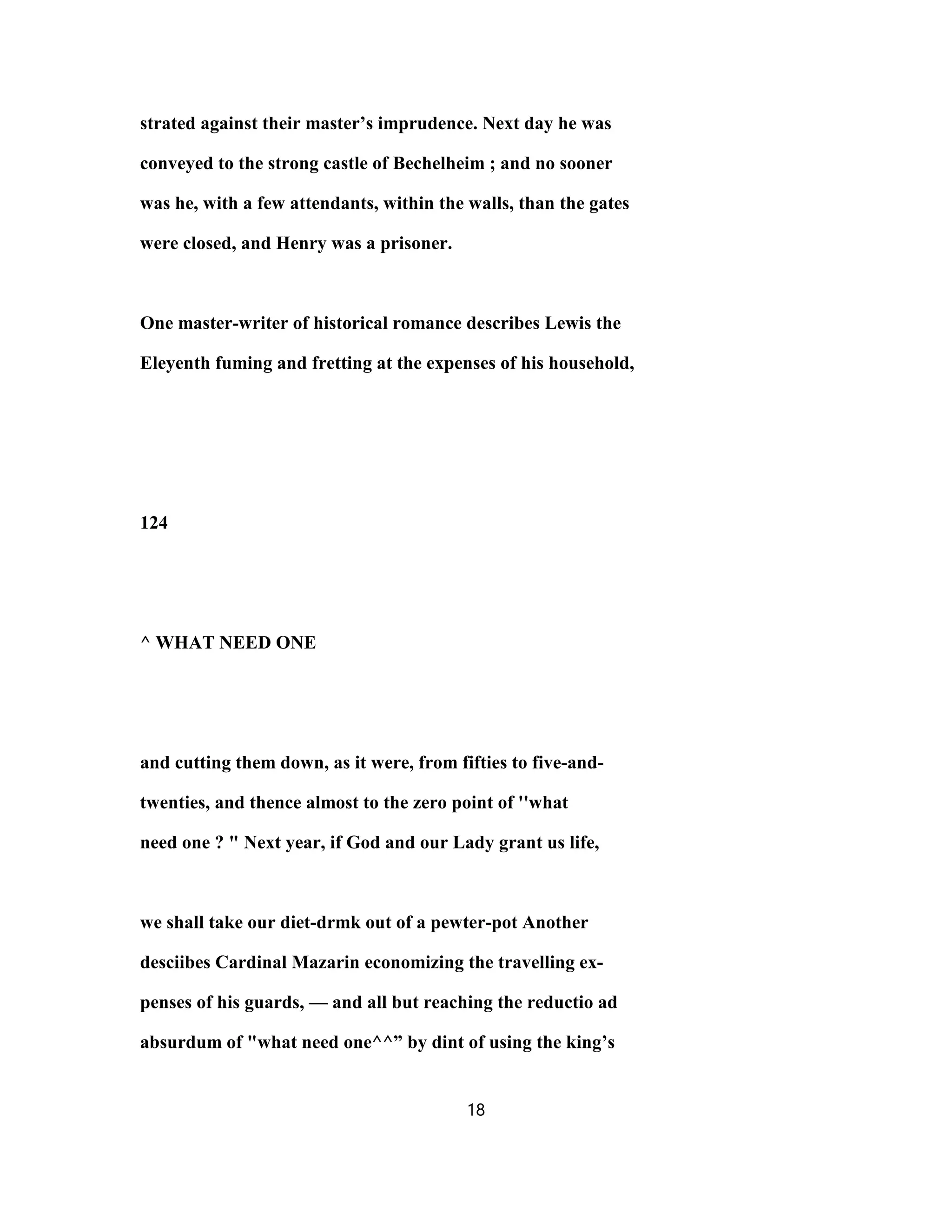 strated against their master’s imprudence. Next day he was
conveyed to the strong castle of Bechelheim ; and no sooner
was he, with a few attendants, within the walls, than the gates
were closed, and Henry was a prisoner.
One master-writer of historical romance describes Lewis the
Eleyenth fuming and fretting at the expenses of his household,
124
^ WHAT NEED ONE
and cutting them down, as it were, from fifties to five-and-
twenties, and thence almost to the zero point of ''what
need one ? " Next year, if God and our Lady grant us life,
we shall take our diet-drmk out of a pewter-pot Another
desciibes Cardinal Mazarin economizing the travelling ex-
penses of his guards, — and all but reaching the reductio ad
absurdum of "what need one^^” by dint of using the king’s
18
 