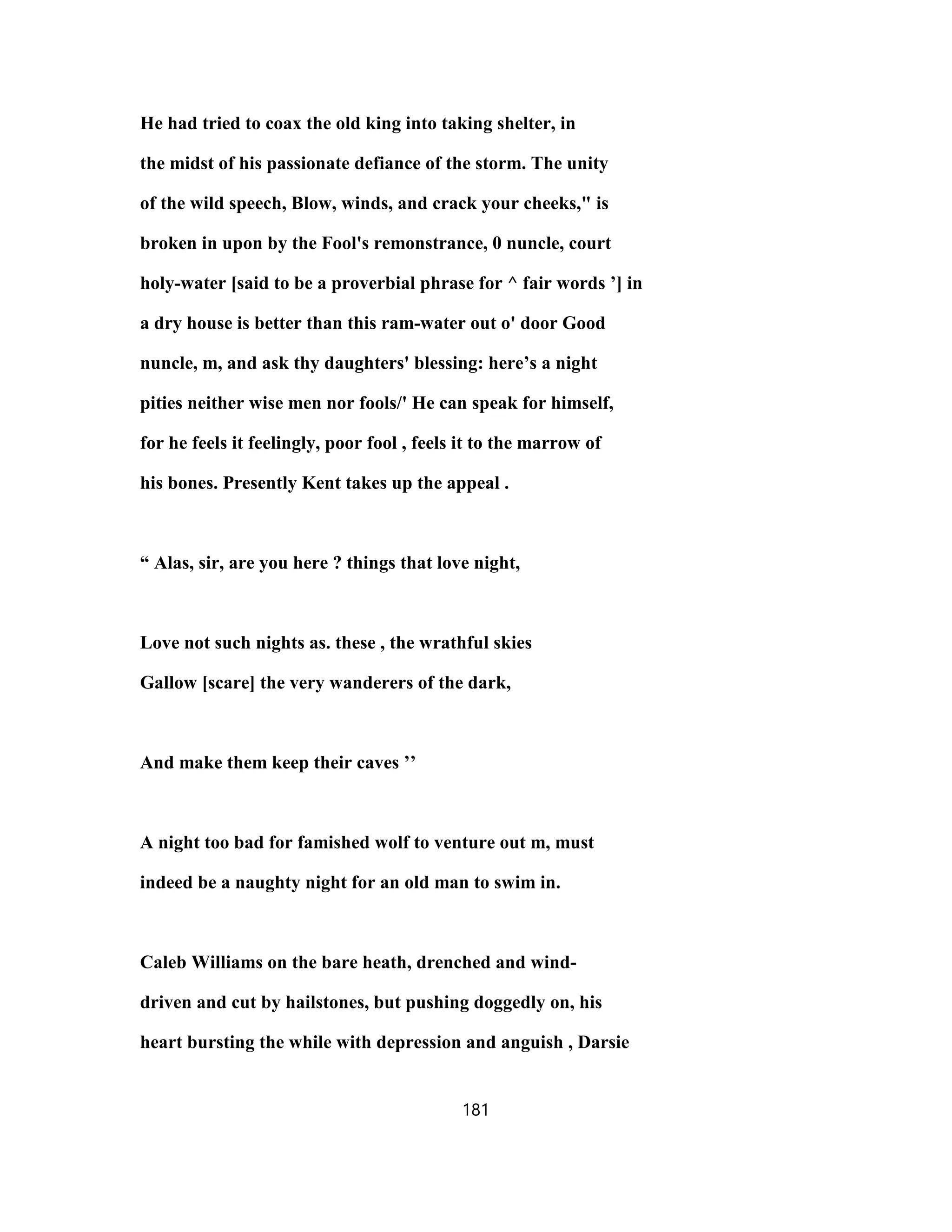 He had tried to coax the old king into taking shelter, in
the midst of his passionate defiance of the storm. The unity
of the wild speech, Blow, winds, and crack your cheeks," is
broken in upon by the Fool's remonstrance, 0 nuncle, court
holy-water [said to be a proverbial phrase for ^ fair words ’] in
a dry house is better than this ram-water out o' door Good
nuncle, m, and ask thy daughters' blessing: here’s a night
pities neither wise men nor fools/' He can speak for himself,
for he feels it feelingly, poor fool , feels it to the marrow of
his bones. Presently Kent takes up the appeal .
“ Alas, sir, are you here ? things that love night,
Love not such nights as. these , the wrathful skies
Gallow [scare] the very wanderers of the dark,
And make them keep their caves ’’
A night too bad for famished wolf to venture out m, must
indeed be a naughty night for an old man to swim in.
Caleb Williams on the bare heath, drenched and wind-
driven and cut by hailstones, but pushing doggedly on, his
heart bursting the while with depression and anguish , Darsie
181
 