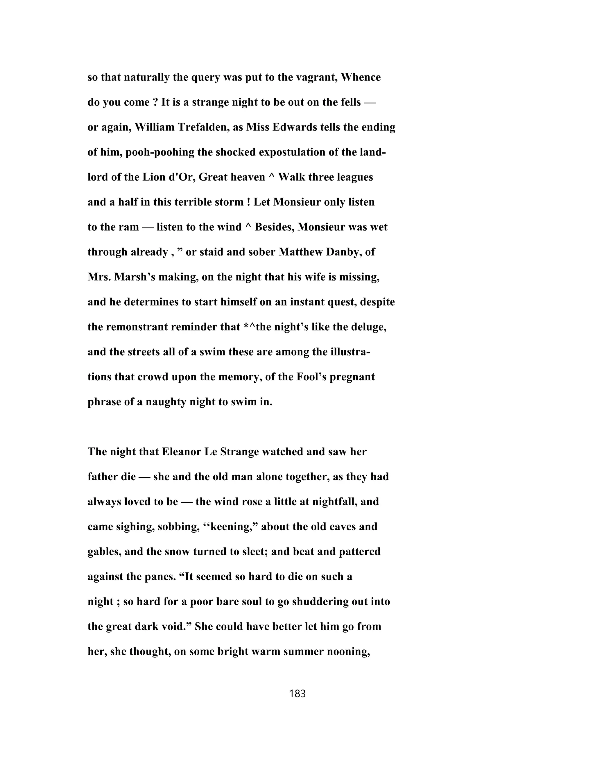 so that naturally the query was put to the vagrant, Whence
do you come ? It is a strange night to be out on the fells —
or again, William Trefalden, as Miss Edwards tells the ending
of him, pooh-poohing the shocked expostulation of the land-
lord of the Lion d'Or, Great heaven ^ Walk three leagues
and a half in this terrible storm ! Let Monsieur only listen
to the ram — listen to the wind ^ Besides, Monsieur was wet
through already , ” or staid and sober Matthew Danby, of
Mrs. Marsh’s making, on the night that his wife is missing,
and he determines to start himself on an instant quest, despite
the remonstrant reminder that *^the night’s like the deluge,
and the streets all of a swim these are among the illustra-
tions that crowd upon the memory, of the Fool’s pregnant
phrase of a naughty night to swim in.
The night that Eleanor Le Strange watched and saw her
father die — she and the old man alone together, as they had
always loved to be — the wind rose a little at nightfall, and
came sighing, sobbing, ‘‘keening,” about the old eaves and
gables, and the snow turned to sleet; and beat and pattered
against the panes. “It seemed so hard to die on such a
night ; so hard for a poor bare soul to go shuddering out into
the great dark void.” She could have better let him go from
her, she thought, on some bright warm summer nooning,
183
 