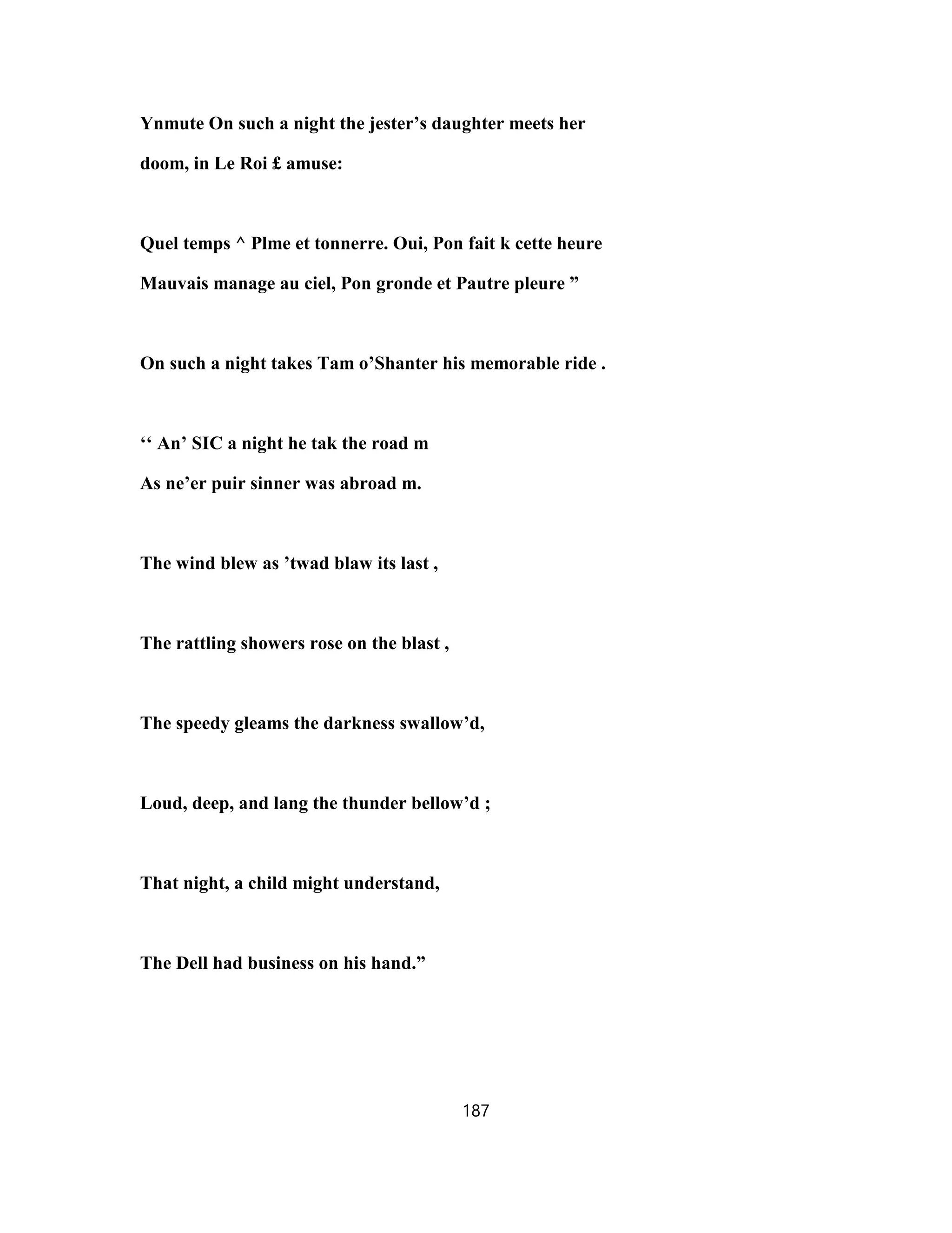 Ynmute On such a night the jester’s daughter meets her
doom, in Le Roi £ amuse:
Quel temps ^ Plme et tonnerre. Oui, Pon fait k cette heure
Mauvais manage au ciel, Pon gronde et Pautre pleure ”
On such a night takes Tam o’Shanter his memorable ride .
‘‘ An’ SIC a night he tak the road m
As ne’er puir sinner was abroad m.
The wind blew as ’twad blaw its last ,
The rattling showers rose on the blast ,
The speedy gleams the darkness swallow’d,
Loud, deep, and lang the thunder bellow’d ;
That night, a child might understand,
The Dell had business on his hand.”
187
 