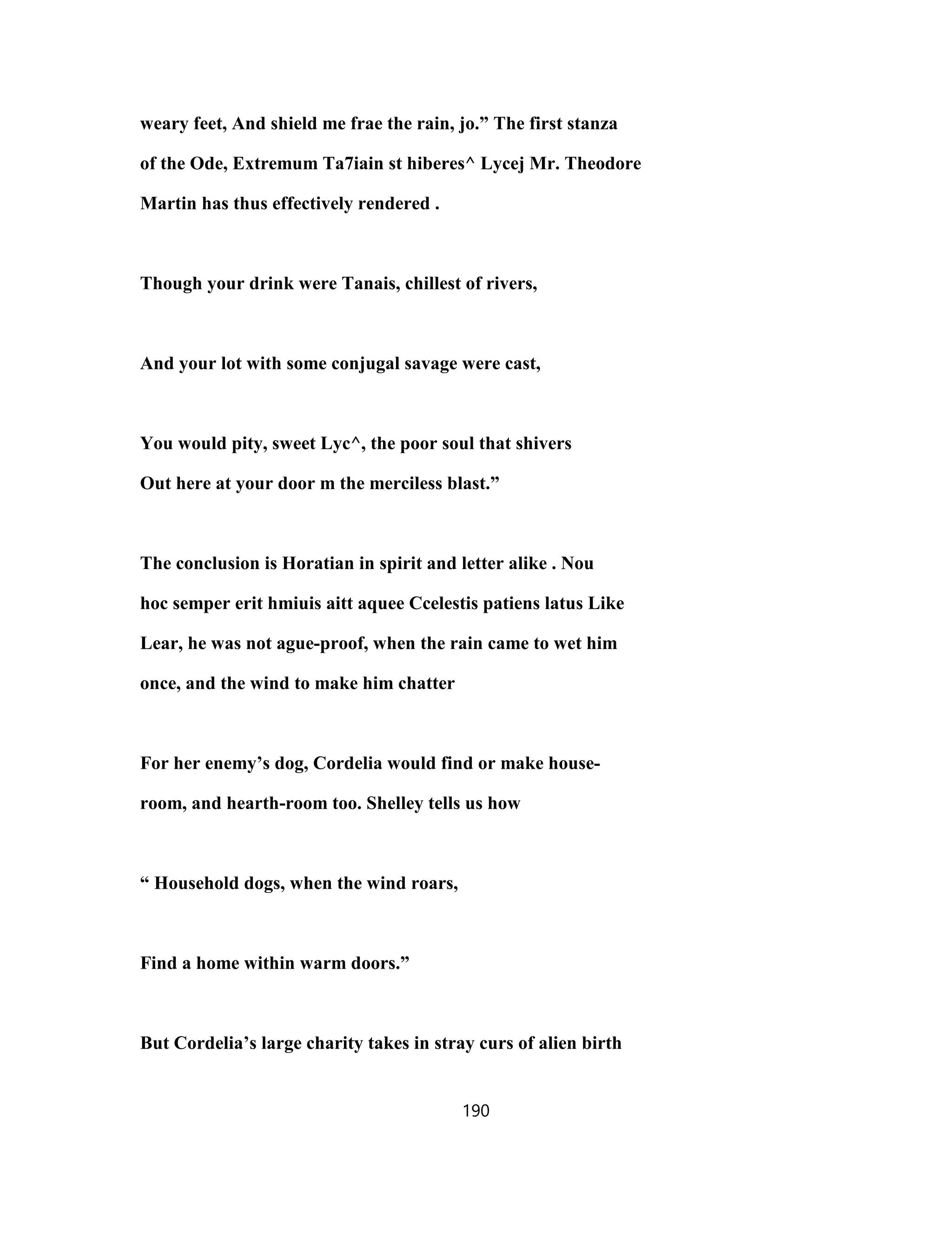weary feet, And shield me frae the rain, jo.” The first stanza
of the Ode, Extremum Ta7iain st hiberes^ Lycej Mr. Theodore
Martin has thus effectively rendered .
Though your drink were Tanais, chillest of rivers,
And your lot with some conjugal savage were cast,
You would pity, sweet Lyc^, the poor soul that shivers
Out here at your door m the merciless blast.”
The conclusion is Horatian in spirit and letter alike . Nou
hoc semper erit hmiuis aitt aquee Ccelestis patiens latus Like
Lear, he was not ague-proof, when the rain came to wet him
once, and the wind to make him chatter
For her enemy’s dog, Cordelia would find or make house-
room, and hearth-room too. Shelley tells us how
“ Household dogs, when the wind roars,
Find a home within warm doors.”
But Cordelia’s large charity takes in stray curs of alien birth
190
 