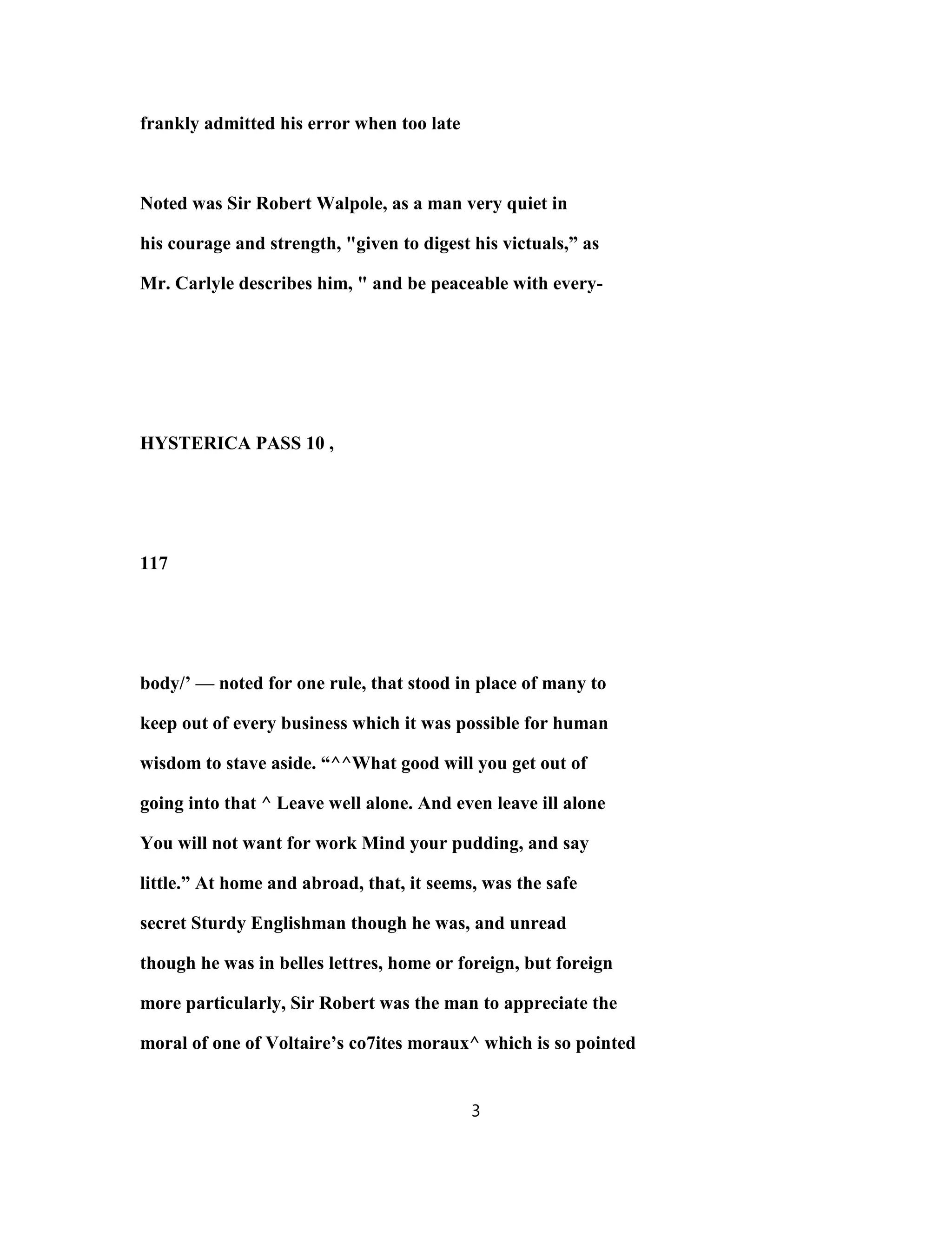 frankly admitted his error when too late
Noted was Sir Robert Walpole, as a man very quiet in
his courage and strength, "given to digest his victuals,” as
Mr. Carlyle describes him, " and be peaceable with every-
HYSTERICA PASS 10 ,
117
body/’ — noted for one rule, that stood in place of many to
keep out of every business which it was possible for human
wisdom to stave aside. “^^What good will you get out of
going into that ^ Leave well alone. And even leave ill alone
You will not want for work Mind your pudding, and say
little.” At home and abroad, that, it seems, was the safe
secret Sturdy Englishman though he was, and unread
though he was in belles lettres, home or foreign, but foreign
more particularly, Sir Robert was the man to appreciate the
moral of one of Voltaire’s co7ites moraux^ which is so pointed
3
 