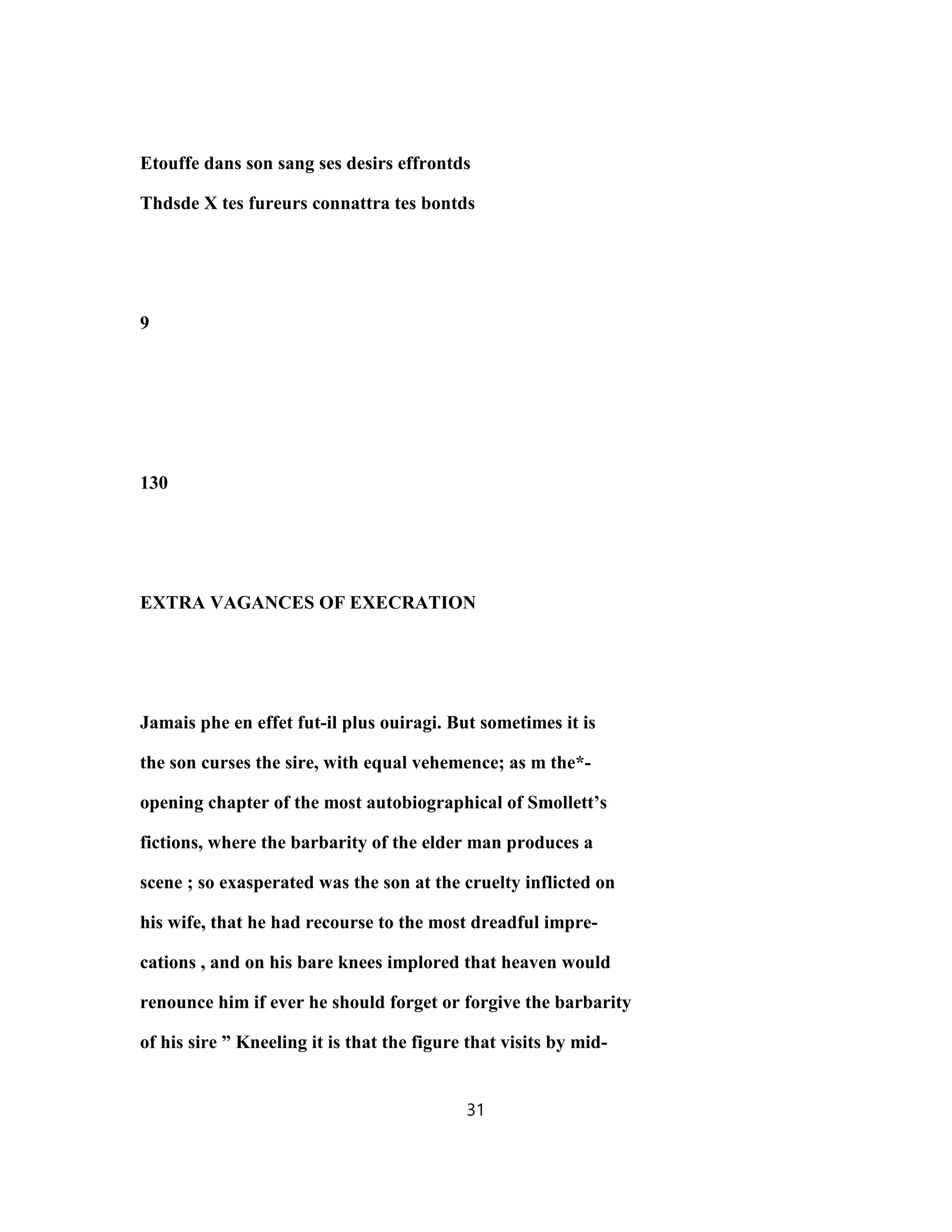 Etouffe dans son sang ses desirs effrontds
Thdsde X tes fureurs connattra tes bontds
9
130
EXTRA VAGANCES OF EXECRATION
Jamais phe en effet fut-il plus ouiragi. But sometimes it is
the son curses the sire, with equal vehemence; as m the*-
opening chapter of the most autobiographical of Smollett’s
fictions, where the barbarity of the elder man produces a
scene ; so exasperated was the son at the cruelty inflicted on
his wife, that he had recourse to the most dreadful impre-
cations , and on his bare knees implored that heaven would
renounce him if ever he should forget or forgive the barbarity
of his sire ” Kneeling it is that the figure that visits by mid-
31
 
