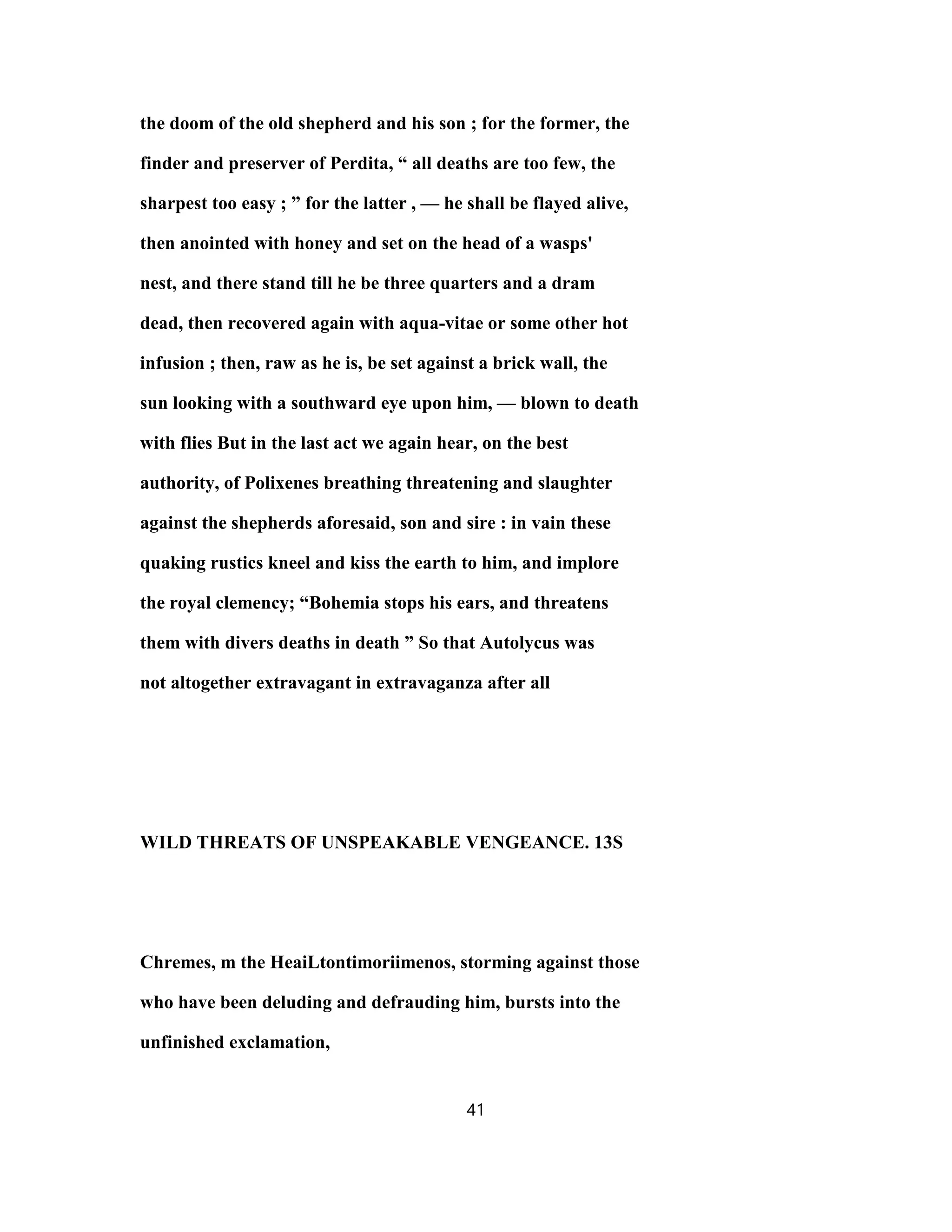 the doom of the old shepherd and his son ; for the former, the
finder and preserver of Perdita, “ all deaths are too few, the
sharpest too easy ; ” for the latter , — he shall be flayed alive,
then anointed with honey and set on the head of a wasps'
nest, and there stand till he be three quarters and a dram
dead, then recovered again with aqua-vitae or some other hot
infusion ; then, raw as he is, be set against a brick wall, the
sun looking with a southward eye upon him, — blown to death
with flies But in the last act we again hear, on the best
authority, of Polixenes breathing threatening and slaughter
against the shepherds aforesaid, son and sire : in vain these
quaking rustics kneel and kiss the earth to him, and implore
the royal clemency; “Bohemia stops his ears, and threatens
them with divers deaths in death ” So that Autolycus was
not altogether extravagant in extravaganza after all
WILD THREATS OF UNSPEAKABLE VENGEANCE. 13S
Chremes, m the HeaiLtontimoriimenos, storming against those
who have been deluding and defrauding him, bursts into the
unfinished exclamation,
41
 