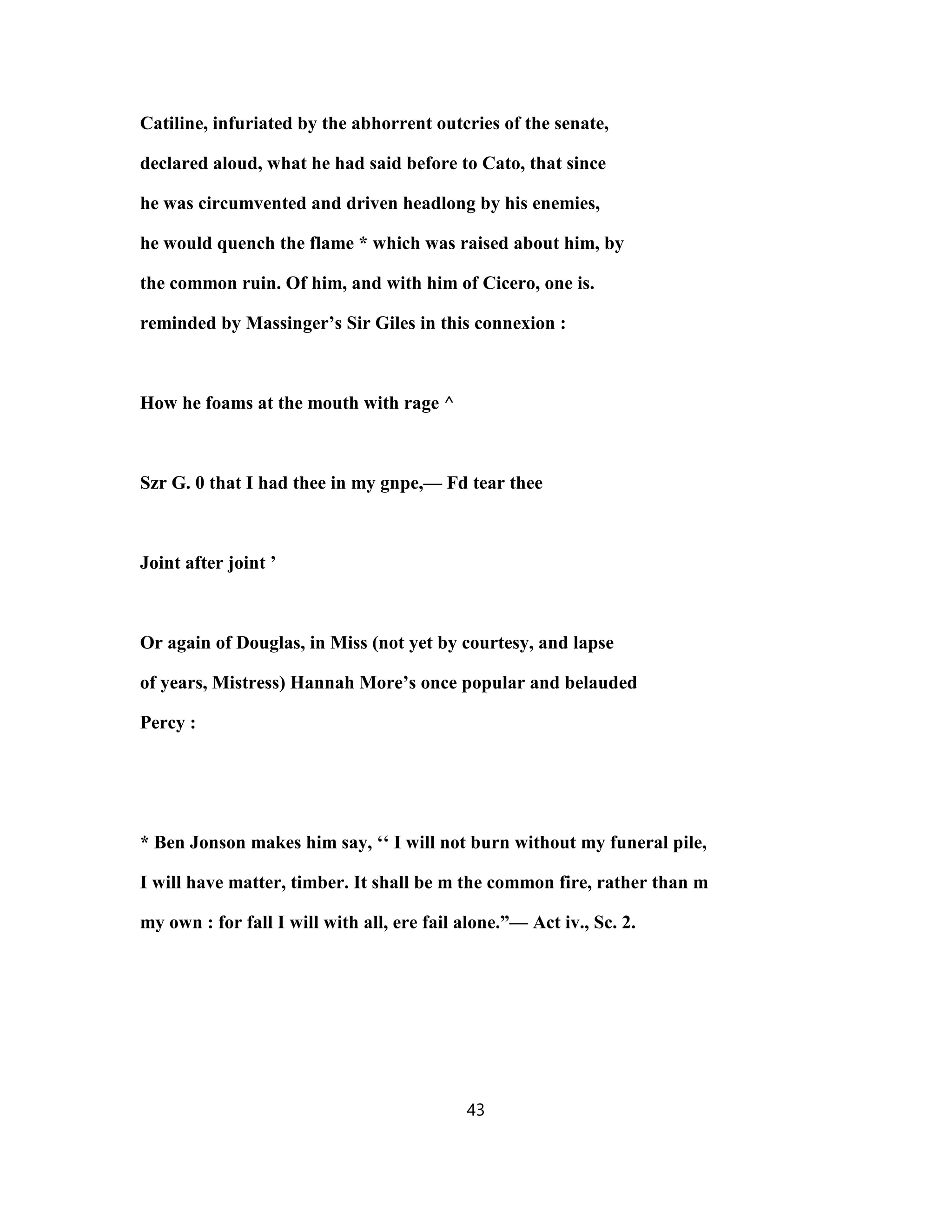 Catiline, infuriated by the abhorrent outcries of the senate,
declared aloud, what he had said before to Cato, that since
he was circumvented and driven headlong by his enemies,
he would quench the flame * which was raised about him, by
the common ruin. Of him, and with him of Cicero, one is.
reminded by Massinger’s Sir Giles in this connexion :
How he foams at the mouth with rage ^
Szr G. 0 that I had thee in my gnpe,— Fd tear thee
Joint after joint ’
Or again of Douglas, in Miss (not yet by courtesy, and lapse
of years, Mistress) Hannah More’s once popular and belauded
Percy :
* Ben Jonson makes him say, ‘‘ I will not burn without my funeral pile,
I will have matter, timber. It shall be m the common fire, rather than m
my own : for fall I will with all, ere fail alone.”— Act iv., Sc. 2.
43
 