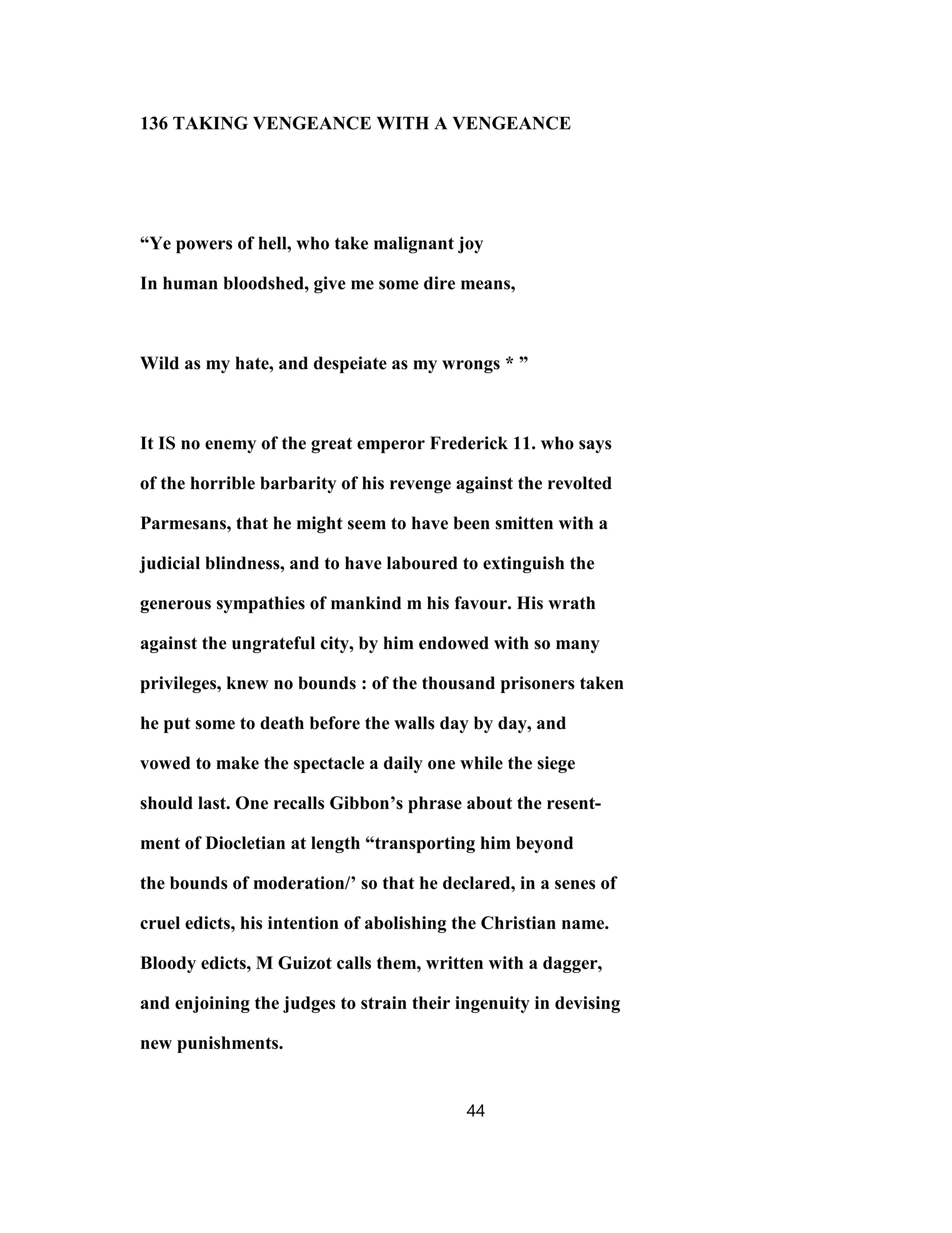 136 TAKING VENGEANCE WITH A VENGEANCE
“Ye powers of hell, who take malignant joy
In human bloodshed, give me some dire means,
Wild as my hate, and despeiate as my wrongs * ”
It IS no enemy of the great emperor Frederick 11. who says
of the horrible barbarity of his revenge against the revolted
Parmesans, that he might seem to have been smitten with a
judicial blindness, and to have laboured to extinguish the
generous sympathies of mankind m his favour. His wrath
against the ungrateful city, by him endowed with so many
privileges, knew no bounds : of the thousand prisoners taken
he put some to death before the walls day by day, and
vowed to make the spectacle a daily one while the siege
should last. One recalls Gibbon’s phrase about the resent-
ment of Diocletian at length “transporting him beyond
the bounds of moderation/’ so that he declared, in a senes of
cruel edicts, his intention of abolishing the Christian name.
Bloody edicts, M Guizot calls them, written with a dagger,
and enjoining the judges to strain their ingenuity in devising
new punishments.
44
 
