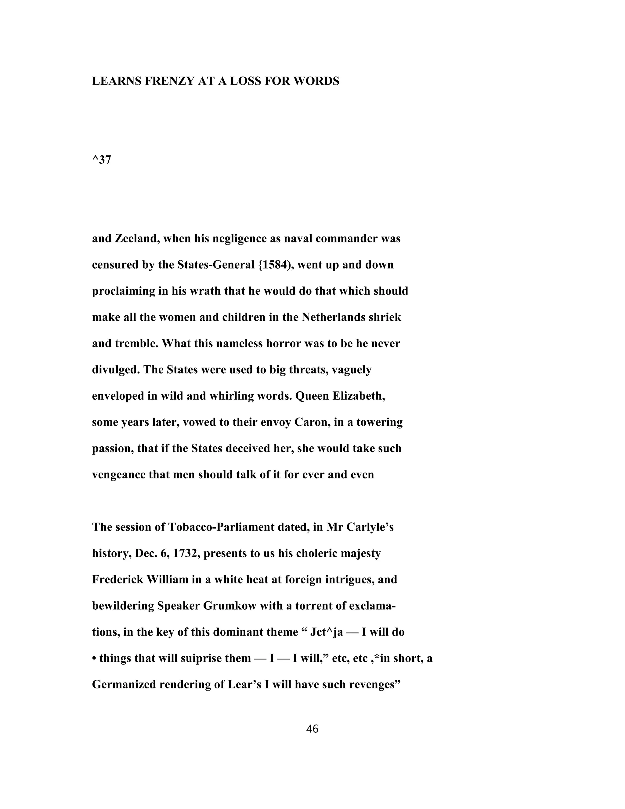 LEARNS FRENZY AT A LOSS FOR WORDS
^37
and Zeeland, when his negligence as naval commander was
censured by the States-General {1584), went up and down
proclaiming in his wrath that he would do that which should
make all the women and children in the Netherlands shriek
and tremble. What this nameless horror was to be he never
divulged. The States were used to big threats, vaguely
enveloped in wild and whirling words. Queen Elizabeth,
some years later, vowed to their envoy Caron, in a towering
passion, that if the States deceived her, she would take such
vengeance that men should talk of it for ever and even
The session of Tobacco-Parliament dated, in Mr Carlyle’s
history, Dec. 6, 1732, presents to us his choleric majesty
Frederick William in a white heat at foreign intrigues, and
bewildering Speaker Grumkow with a torrent of exclama-
tions, in the key of this dominant theme “ Jct^ja — I will do
• things that will suiprise them — I — I will,” etc, etc ,*in short, a
Germanized rendering of Lear’s I will have such revenges”
46
 