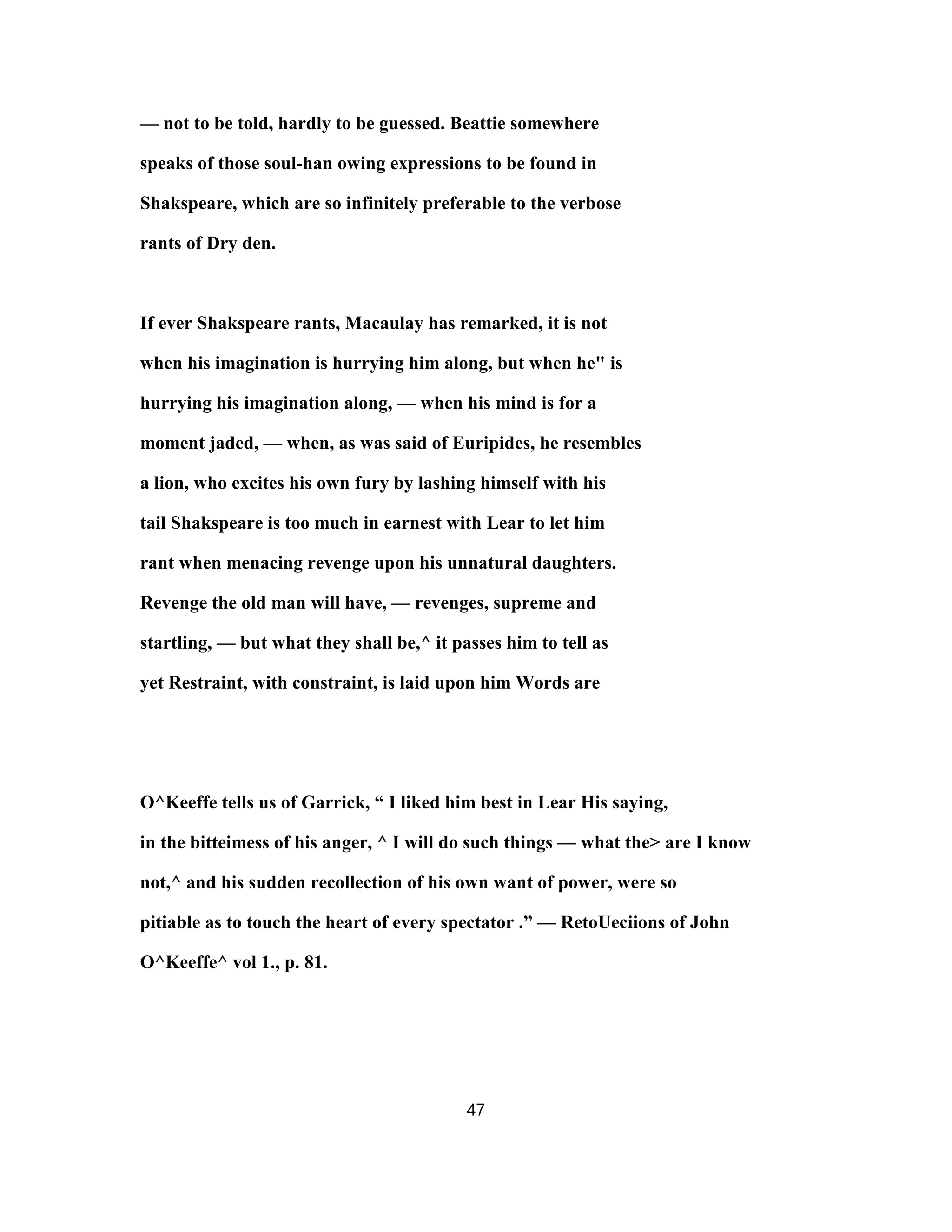 — not to be told, hardly to be guessed. Beattie somewhere
speaks of those soul-han owing expressions to be found in
Shakspeare, which are so infinitely preferable to the verbose
rants of Dry den.
If ever Shakspeare rants, Macaulay has remarked, it is not
when his imagination is hurrying him along, but when he" is
hurrying his imagination along, — when his mind is for a
moment jaded, — when, as was said of Euripides, he resembles
a lion, who excites his own fury by lashing himself with his
tail Shakspeare is too much in earnest with Lear to let him
rant when menacing revenge upon his unnatural daughters.
Revenge the old man will have, — revenges, supreme and
startling, — but what they shall be,^ it passes him to tell as
yet Restraint, with constraint, is laid upon him Words are
O^Keeffe tells us of Garrick, “ I liked him best in Lear His saying,
in the bitteimess of his anger, ^ I will do such things — what the> are I know
not,^ and his sudden recollection of his own want of power, were so
pitiable as to touch the heart of every spectator .” — RetoUeciions of John
O^Keeffe^ vol 1., p. 81.
47
 