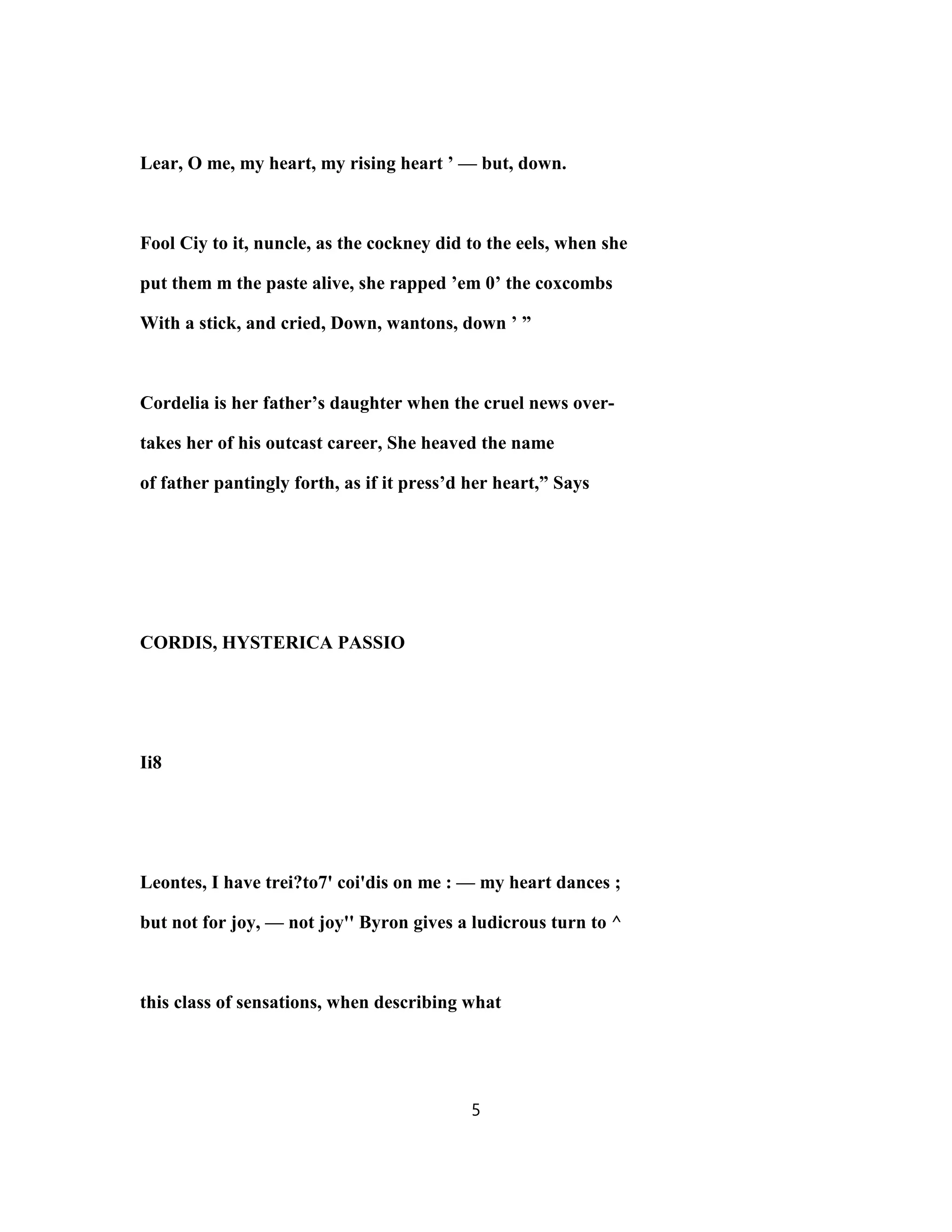 Lear, O me, my heart, my rising heart ’ — but, down.
Fool Ciy to it, nuncle, as the cockney did to the eels, when she
put them m the paste alive, she rapped ’em 0’ the coxcombs
With a stick, and cried, Down, wantons, down ’ ”
Cordelia is her father’s daughter when the cruel news over-
takes her of his outcast career, She heaved the name
of father pantingly forth, as if it press’d her heart,” Says
CORDIS, HYSTERICA PASSIO
Ii8
Leontes, I have trei?to7' coi'dis on me : — my heart dances ;
but not for joy, — not joy'' Byron gives a ludicrous turn to ^
this class of sensations, when describing what
5
 