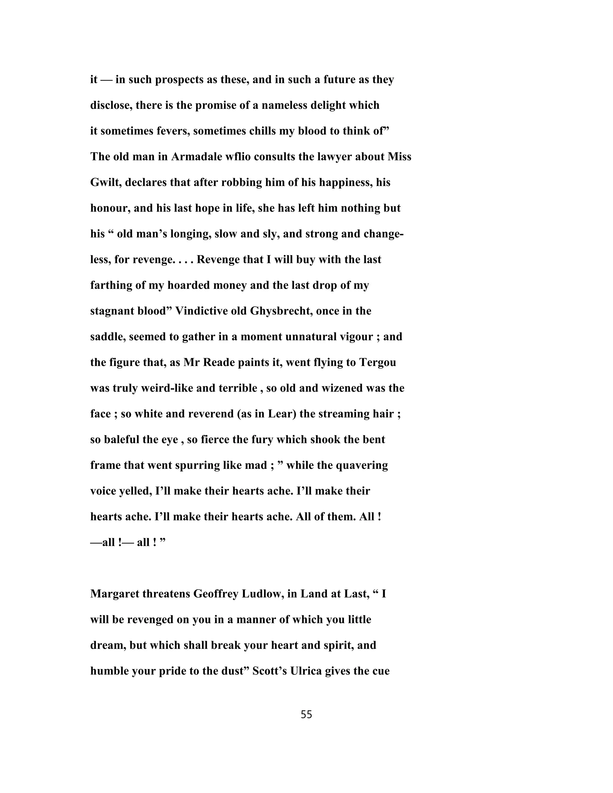 it — in such prospects as these, and in such a future as they
disclose, there is the promise of a nameless delight which
it sometimes fevers, sometimes chills my blood to think of”
The old man in Armadale wflio consults the lawyer about Miss
Gwilt, declares that after robbing him of his happiness, his
honour, and his last hope in life, she has left him nothing but
his “ old man’s longing, slow and sly, and strong and change-
less, for revenge. . . . Revenge that I will buy with the last
farthing of my hoarded money and the last drop of my
stagnant blood” Vindictive old Ghysbrecht, once in the
saddle, seemed to gather in a moment unnatural vigour ; and
the figure that, as Mr Reade paints it, went flying to Tergou
was truly weird-like and terrible , so old and wizened was the
face ; so white and reverend (as in Lear) the streaming hair ;
so baleful the eye , so fierce the fury which shook the bent
frame that went spurring like mad ; ” while the quavering
voice yelled, I’ll make their hearts ache. I’ll make their
hearts ache. I’ll make their hearts ache. All of them. All !
—all !— all ! ”
Margaret threatens Geoffrey Ludlow, in Land at Last, “ I
will be revenged on you in a manner of which you little
dream, but which shall break your heart and spirit, and
humble your pride to the dust” Scott’s Ulrica gives the cue
55
 