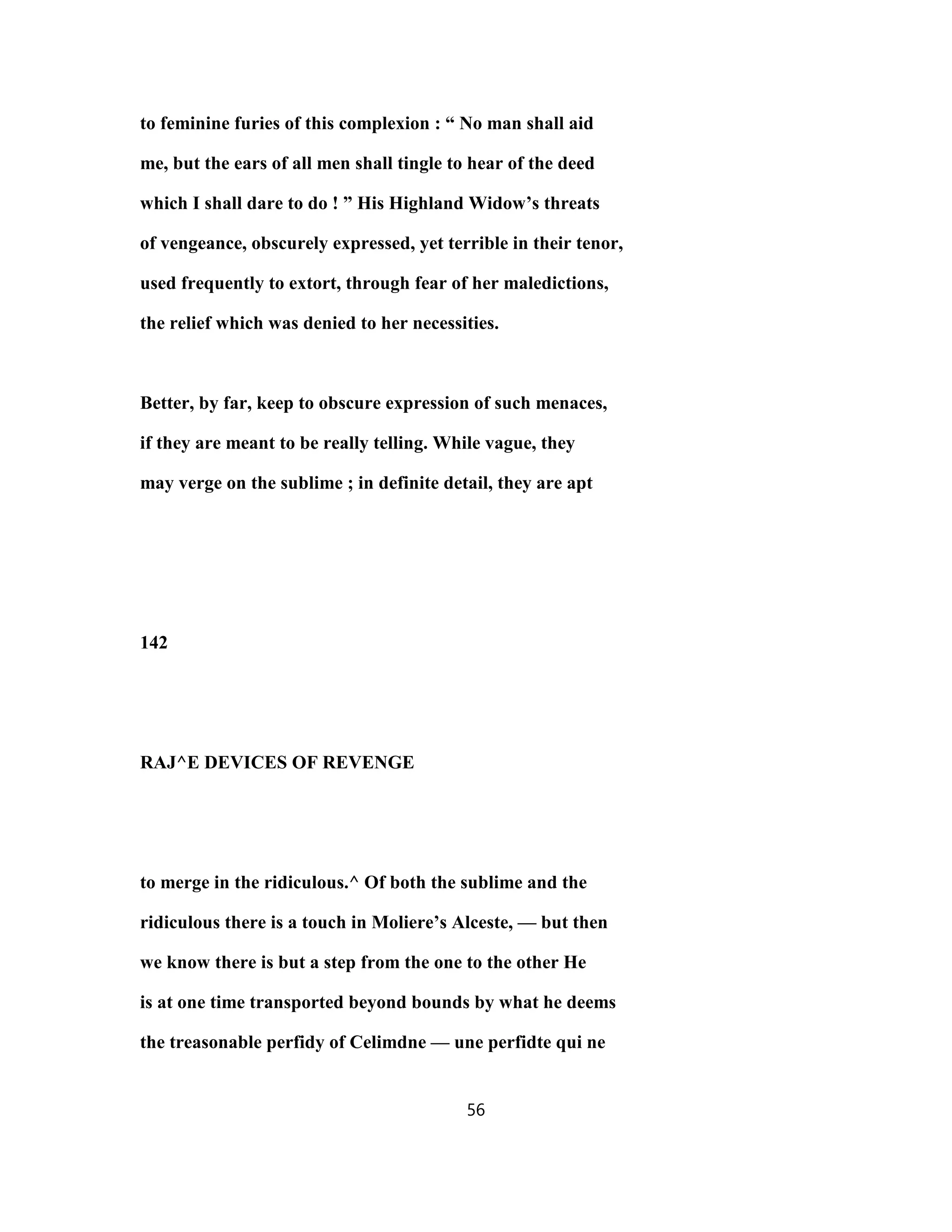 to feminine furies of this complexion : “ No man shall aid
me, but the ears of all men shall tingle to hear of the deed
which I shall dare to do ! ” His Highland Widow’s threats
of vengeance, obscurely expressed, yet terrible in their tenor,
used frequently to extort, through fear of her maledictions,
the relief which was denied to her necessities.
Better, by far, keep to obscure expression of such menaces,
if they are meant to be really telling. While vague, they
may verge on the sublime ; in definite detail, they are apt
142
RAJ^E DEVICES OF REVENGE
to merge in the ridiculous.^ Of both the sublime and the
ridiculous there is a touch in Moliere’s Alceste, — but then
we know there is but a step from the one to the other He
is at one time transported beyond bounds by what he deems
the treasonable perfidy of Celimdne — une perfidte qui ne
56
 