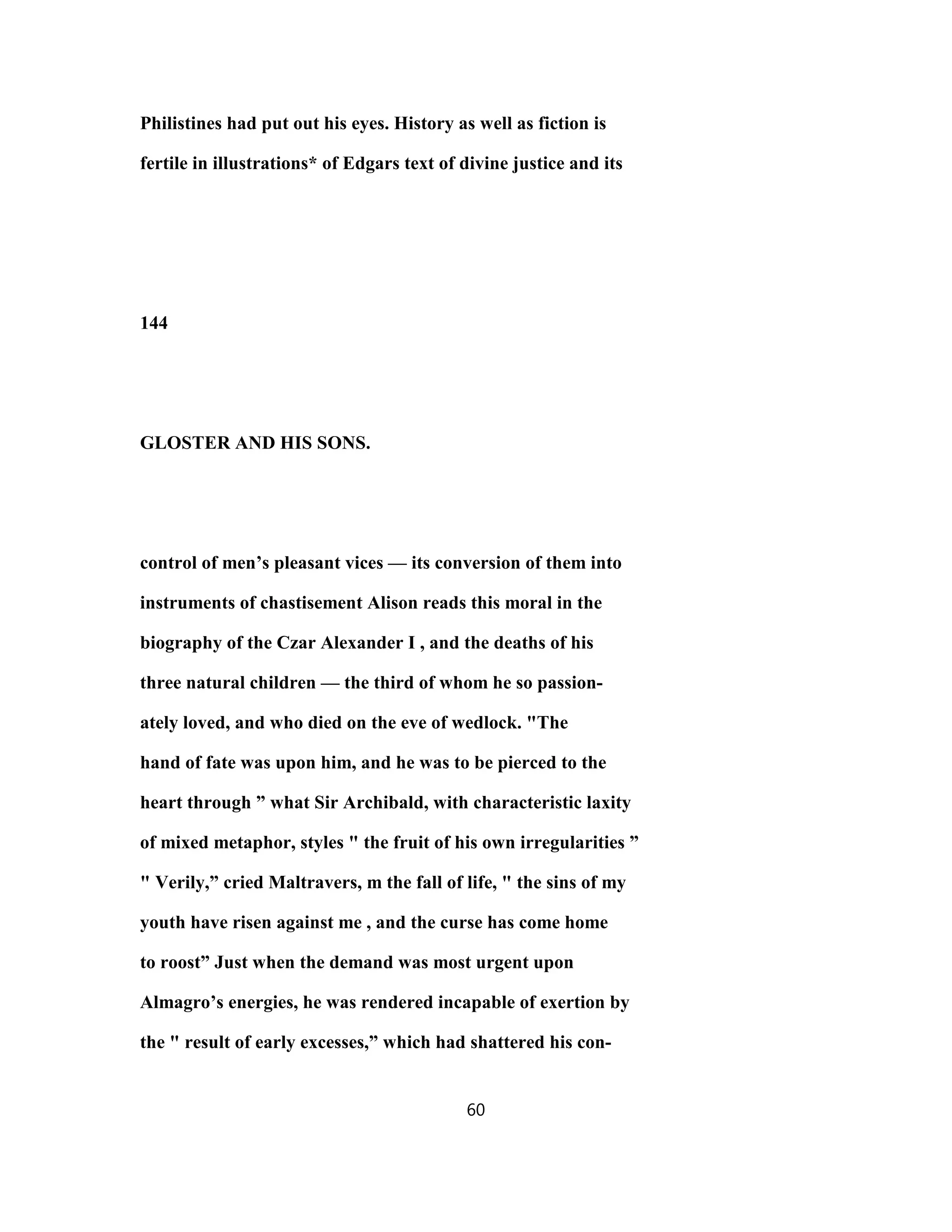 Philistines had put out his eyes. History as well as fiction is
fertile in illustrations* of Edgars text of divine justice and its
144
GLOSTER AND HIS SONS.
control of men’s pleasant vices — its conversion of them into
instruments of chastisement Alison reads this moral in the
biography of the Czar Alexander I , and the deaths of his
three natural children — the third of whom he so passion-
ately loved, and who died on the eve of wedlock. "The
hand of fate was upon him, and he was to be pierced to the
heart through ” what Sir Archibald, with characteristic laxity
of mixed metaphor, styles " the fruit of his own irregularities ”
" Verily,” cried Maltravers, m the fall of life, " the sins of my
youth have risen against me , and the curse has come home
to roost” Just when the demand was most urgent upon
Almagro’s energies, he was rendered incapable of exertion by
the " result of early excesses,” which had shattered his con-
60
 