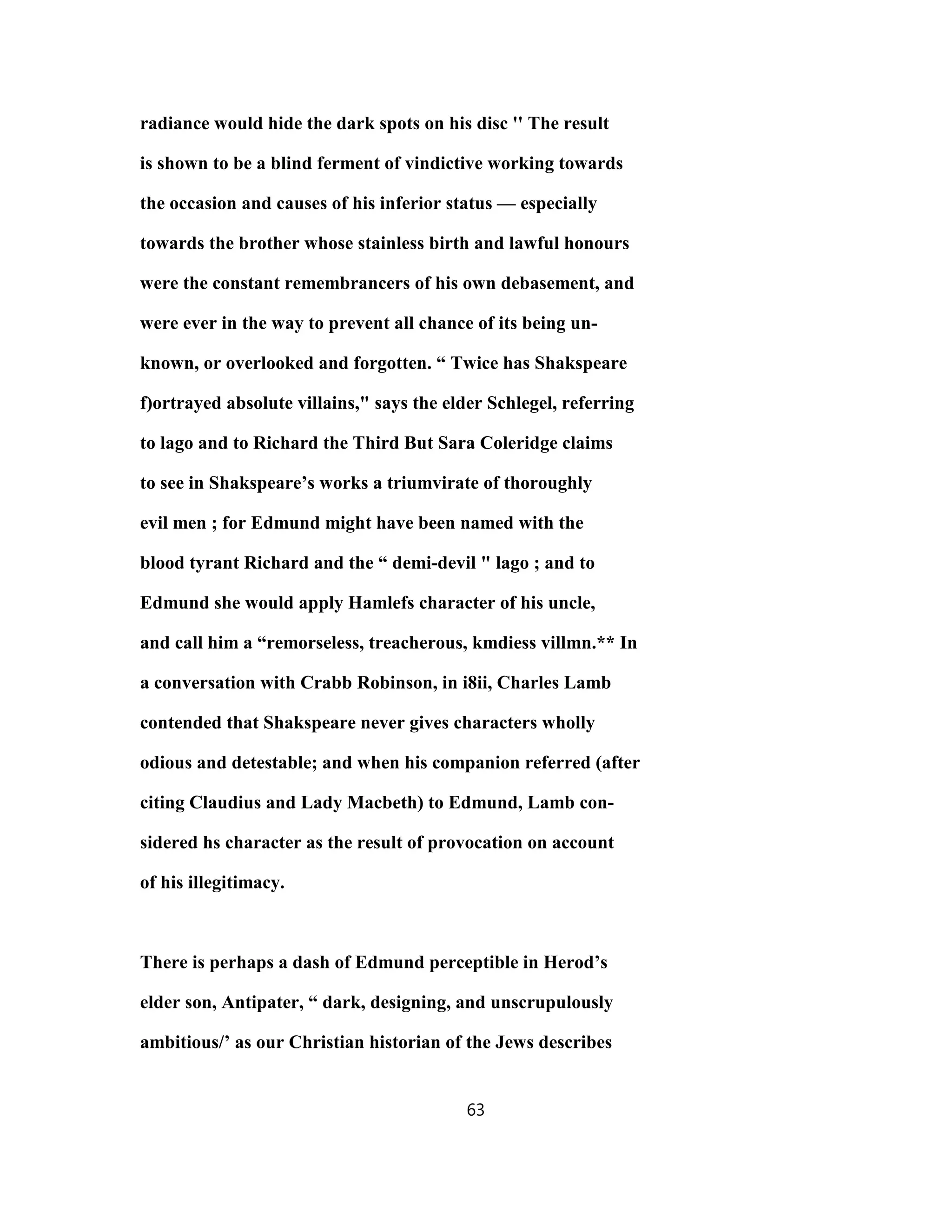 radiance would hide the dark spots on his disc '' The result
is shown to be a blind ferment of vindictive working towards
the occasion and causes of his inferior status — especially
towards the brother whose stainless birth and lawful honours
were the constant remembrancers of his own debasement, and
were ever in the way to prevent all chance of its being un-
known, or overlooked and forgotten. “ Twice has Shakspeare
f)ortrayed absolute villains," says the elder Schlegel, referring
to lago and to Richard the Third But Sara Coleridge claims
to see in Shakspeare’s works a triumvirate of thoroughly
evil men ; for Edmund might have been named with the
blood tyrant Richard and the “ demi-devil " lago ; and to
Edmund she would apply Hamlefs character of his uncle,
and call him a “remorseless, treacherous, kmdiess villmn.** In
a conversation with Crabb Robinson, in i8ii, Charles Lamb
contended that Shakspeare never gives characters wholly
odious and detestable; and when his companion referred (after
citing Claudius and Lady Macbeth) to Edmund, Lamb con-
sidered hs character as the result of provocation on account
of his illegitimacy.
There is perhaps a dash of Edmund perceptible in Herod’s
elder son, Antipater, “ dark, designing, and unscrupulously
ambitious/’ as our Christian historian of the Jews describes
63
 