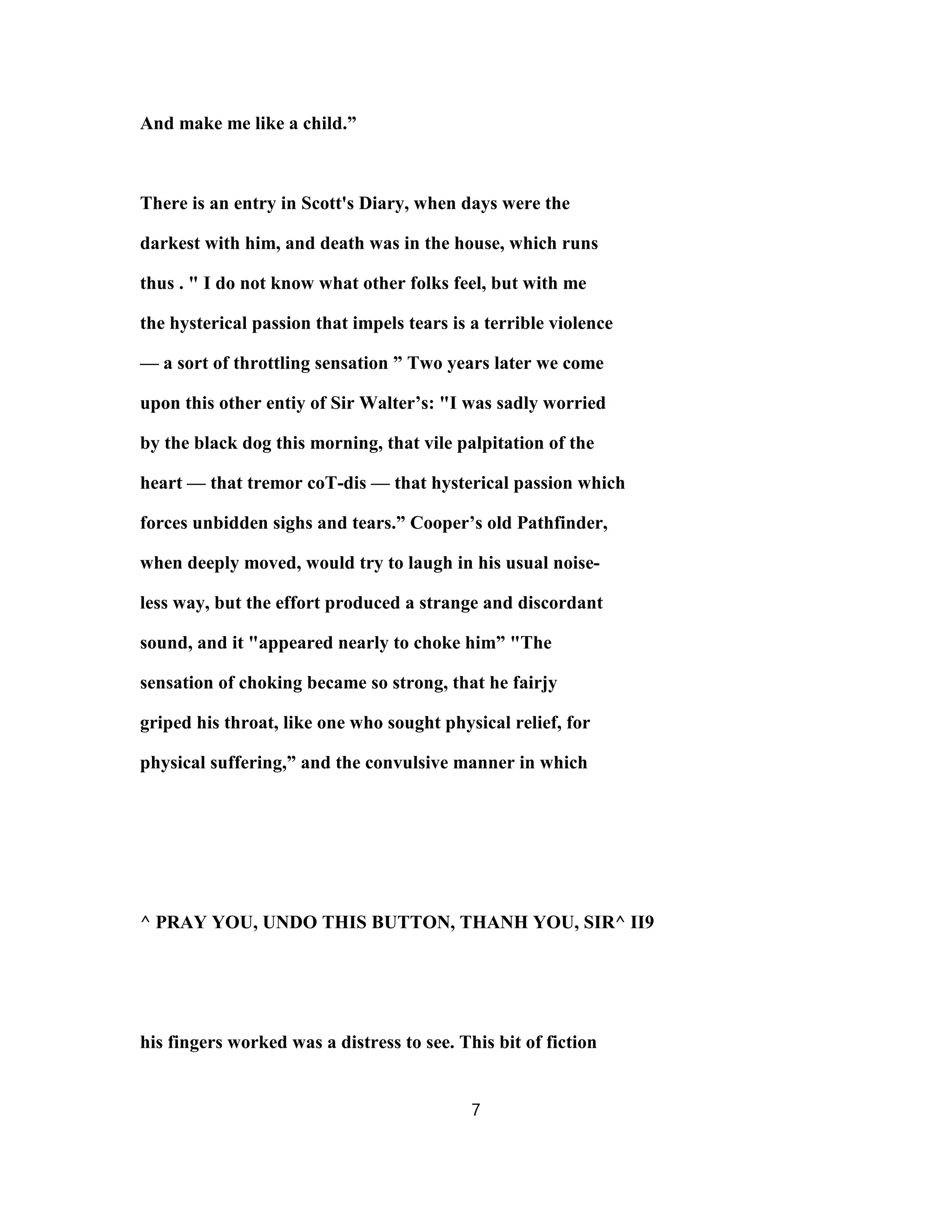 And make me like a child.”
There is an entry in Scott's Diary, when days were the
darkest with him, and death was in the house, which runs
thus . " I do not know what other folks feel, but with me
the hysterical passion that impels tears is a terrible violence
— a sort of throttling sensation ” Two years later we come
upon this other entiy of Sir Walter’s: "I was sadly worried
by the black dog this morning, that vile palpitation of the
heart — that tremor coT-dis — that hysterical passion which
forces unbidden sighs and tears.” Cooper’s old Pathfinder,
when deeply moved, would try to laugh in his usual noise-
less way, but the effort produced a strange and discordant
sound, and it "appeared nearly to choke him” "The
sensation of choking became so strong, that he fairjy
griped his throat, like one who sought physical relief, for
physical suffering,” and the convulsive manner in which
^ PRAY YOU, UNDO THIS BUTTON, THANH YOU, SIR^ II9
his fingers worked was a distress to see. This bit of fiction
7
 