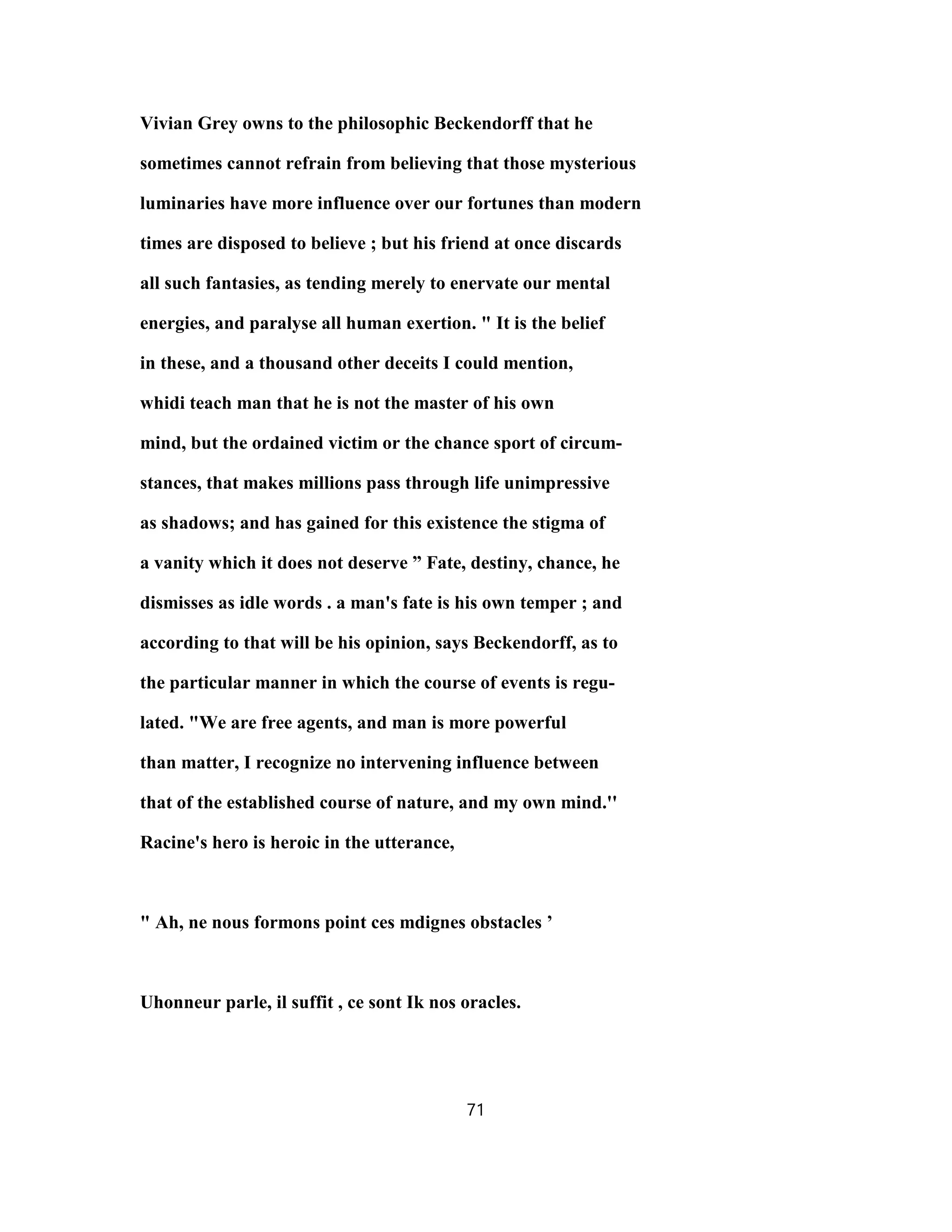 Vivian Grey owns to the philosophic Beckendorff that he
sometimes cannot refrain from believing that those mysterious
luminaries have more influence over our fortunes than modern
times are disposed to believe ; but his friend at once discards
all such fantasies, as tending merely to enervate our mental
energies, and paralyse all human exertion. " It is the belief
in these, and a thousand other deceits I could mention,
whidi teach man that he is not the master of his own
mind, but the ordained victim or the chance sport of circum-
stances, that makes millions pass through life unimpressive
as shadows; and has gained for this existence the stigma of
a vanity which it does not deserve ” Fate, destiny, chance, he
dismisses as idle words . a man's fate is his own temper ; and
according to that will be his opinion, says Beckendorff, as to
the particular manner in which the course of events is regu-
lated. "We are free agents, and man is more powerful
than matter, I recognize no intervening influence between
that of the established course of nature, and my own mind.''
Racine's hero is heroic in the utterance,
" Ah, ne nous formons point ces mdignes obstacles ’
Uhonneur parle, il suffit , ce sont Ik nos oracles.
71
 