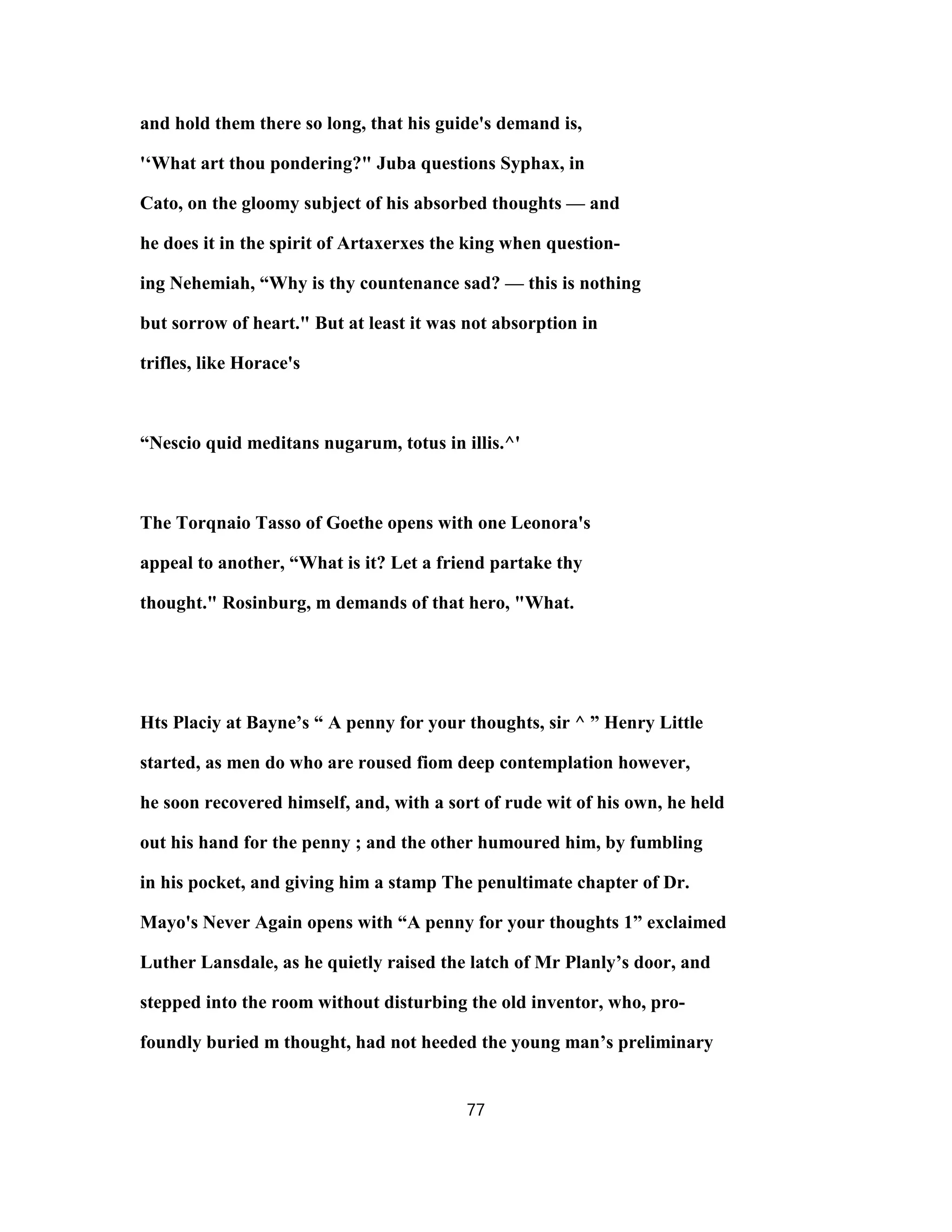 and hold them there so long, that his guide's demand is,
'‘What art thou pondering?" Juba questions Syphax, in
Cato, on the gloomy subject of his absorbed thoughts — and
he does it in the spirit of Artaxerxes the king when question-
ing Nehemiah, “Why is thy countenance sad? — this is nothing
but sorrow of heart." But at least it was not absorption in
trifles, like Horace's
“Nescio quid meditans nugarum, totus in illis.^'
The Torqnaio Tasso of Goethe opens with one Leonora's
appeal to another, “What is it? Let a friend partake thy
thought." Rosinburg, m demands of that hero, "What.
Hts Placiy at Bayne’s “ A penny for your thoughts, sir ^ ” Henry Little
started, as men do who are roused fiom deep contemplation however,
he soon recovered himself, and, with a sort of rude wit of his own, he held
out his hand for the penny ; and the other humoured him, by fumbling
in his pocket, and giving him a stamp The penultimate chapter of Dr.
Mayo's Never Again opens with “A penny for your thoughts 1” exclaimed
Luther Lansdale, as he quietly raised the latch of Mr Planly’s door, and
stepped into the room without disturbing the old inventor, who, pro-
foundly buried m thought, had not heeded the young man’s preliminary
77
 