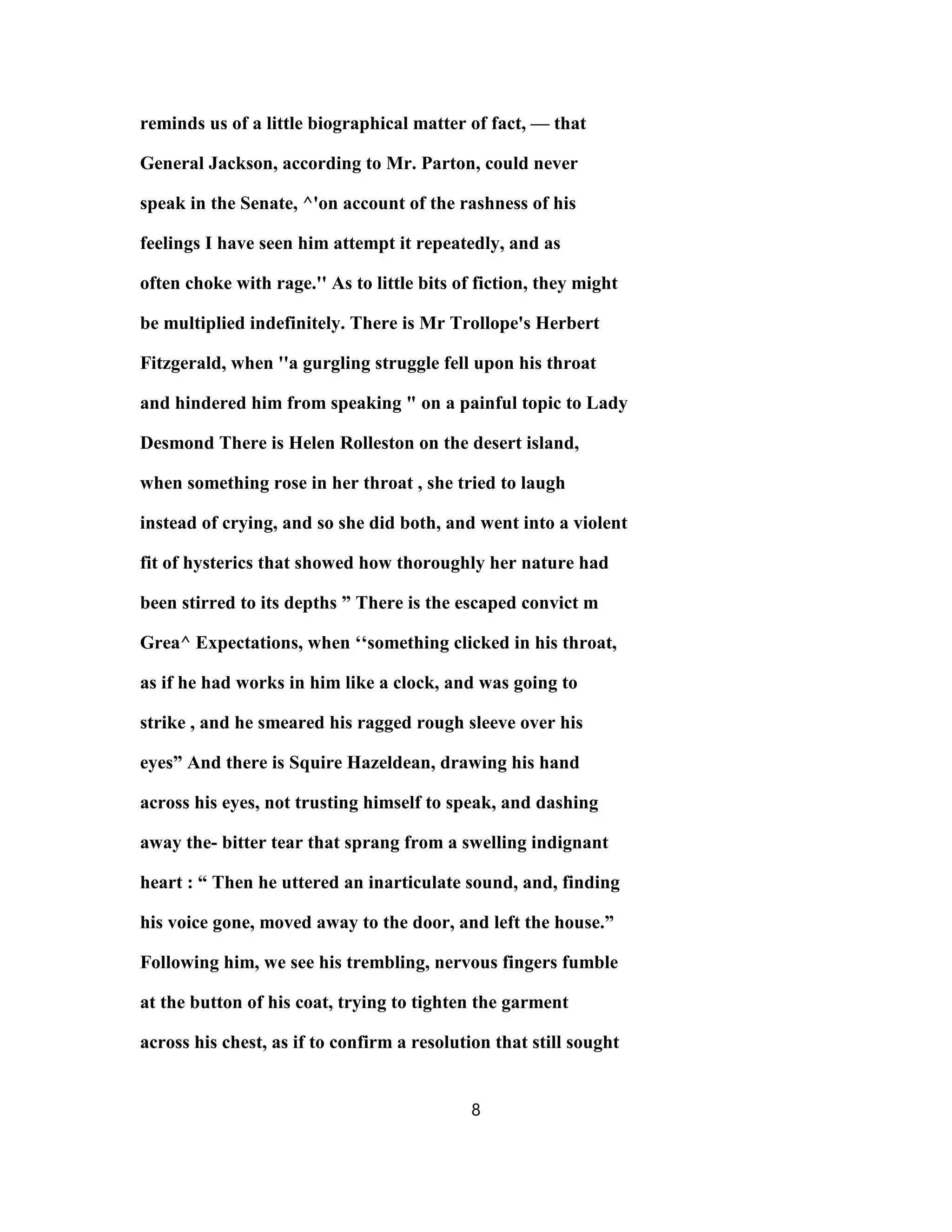 reminds us of a little biographical matter of fact, — that
General Jackson, according to Mr. Parton, could never
speak in the Senate, ^'on account of the rashness of his
feelings I have seen him attempt it repeatedly, and as
often choke with rage.'' As to little bits of fiction, they might
be multiplied indefinitely. There is Mr Trollope's Herbert
Fitzgerald, when ''a gurgling struggle fell upon his throat
and hindered him from speaking " on a painful topic to Lady
Desmond There is Helen Rolleston on the desert island,
when something rose in her throat , she tried to laugh
instead of crying, and so she did both, and went into a violent
fit of hysterics that showed how thoroughly her nature had
been stirred to its depths ” There is the escaped convict m
Grea^ Expectations, when ‘‘something clicked in his throat,
as if he had works in him like a clock, and was going to
strike , and he smeared his ragged rough sleeve over his
eyes” And there is Squire Hazeldean, drawing his hand
across his eyes, not trusting himself to speak, and dashing
away the- bitter tear that sprang from a swelling indignant
heart : “ Then he uttered an inarticulate sound, and, finding
his voice gone, moved away to the door, and left the house.”
Following him, we see his trembling, nervous fingers fumble
at the button of his coat, trying to tighten the garment
across his chest, as if to confirm a resolution that still sought
8
 