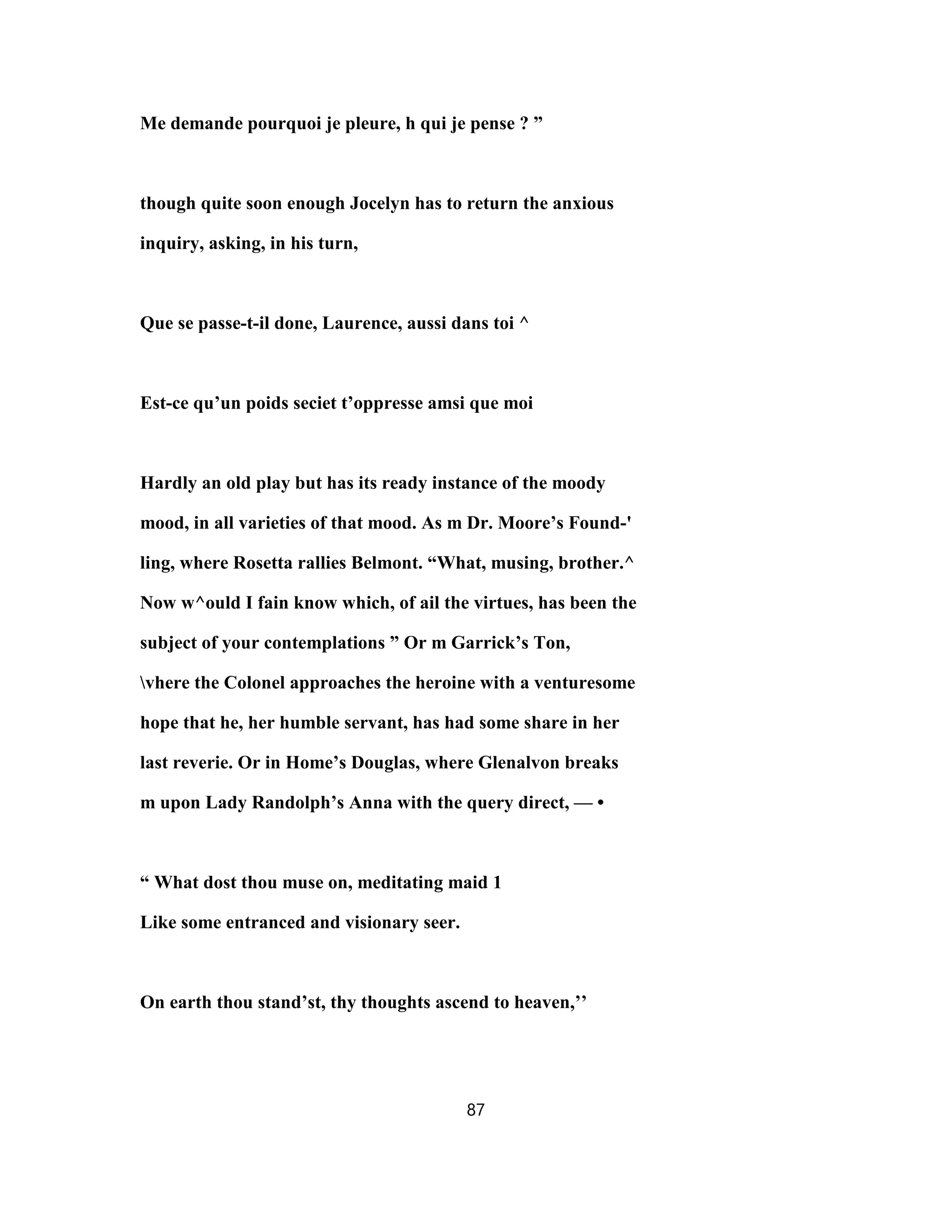 Me demande pourquoi je pleure, h qui je pense ? ”
though quite soon enough Jocelyn has to return the anxious
inquiry, asking, in his turn,
Que se passe-t-il done, Laurence, aussi dans toi ^
Est-ce qu’un poids seciet t’oppresse amsi que moi
Hardly an old play but has its ready instance of the moody
mood, in all varieties of that mood. As m Dr. Moore’s Found-'
ling, where Rosetta rallies Belmont. “What, musing, brother.^
Now w^ould I fain know which, of ail the virtues, has been the
subject of your contemplations ” Or m Garrick’s Ton,
vhere the Colonel approaches the heroine with a venturesome
hope that he, her humble servant, has had some share in her
last reverie. Or in Home’s Douglas, where Glenalvon breaks
m upon Lady Randolph’s Anna with the query direct, — •
“ What dost thou muse on, meditating maid 1
Like some entranced and visionary seer.
On earth thou stand’st, thy thoughts ascend to heaven,’’
87
 