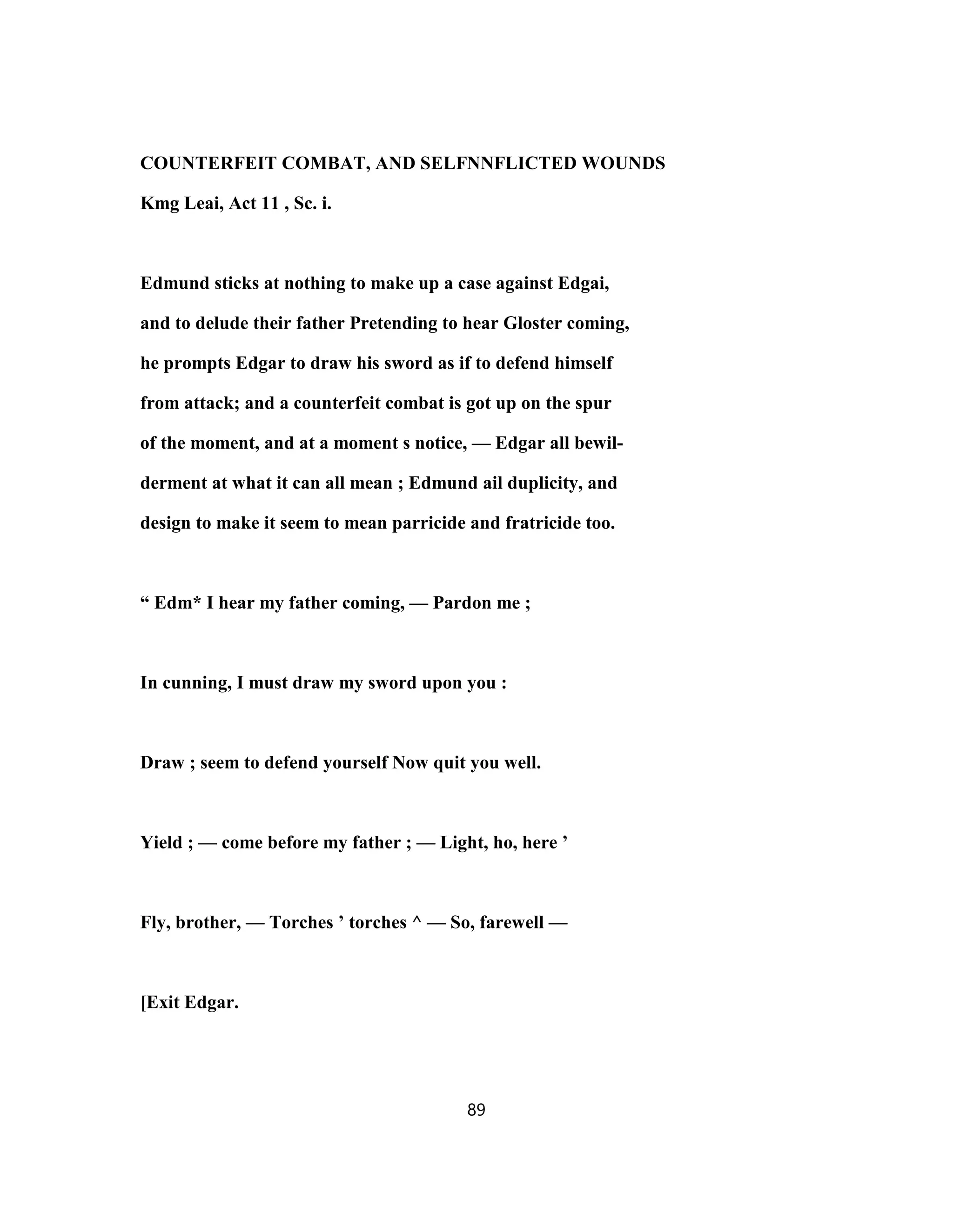 COUNTERFEIT COMBAT, AND SELFNNFLICTED WOUNDS
Kmg Leai, Act 11 , Sc. i.
Edmund sticks at nothing to make up a case against Edgai,
and to delude their father Pretending to hear Gloster coming,
he prompts Edgar to draw his sword as if to defend himself
from attack; and a counterfeit combat is got up on the spur
of the moment, and at a moment s notice, — Edgar all bewil-
derment at what it can all mean ; Edmund ail duplicity, and
design to make it seem to mean parricide and fratricide too.
“ Edm* I hear my father coming, — Pardon me ;
In cunning, I must draw my sword upon you :
Draw ; seem to defend yourself Now quit you well.
Yield ; — come before my father ; — Light, ho, here ’
Fly, brother, — Torches ’ torches ^ — So, farewell —
[Exit Edgar.
89
 