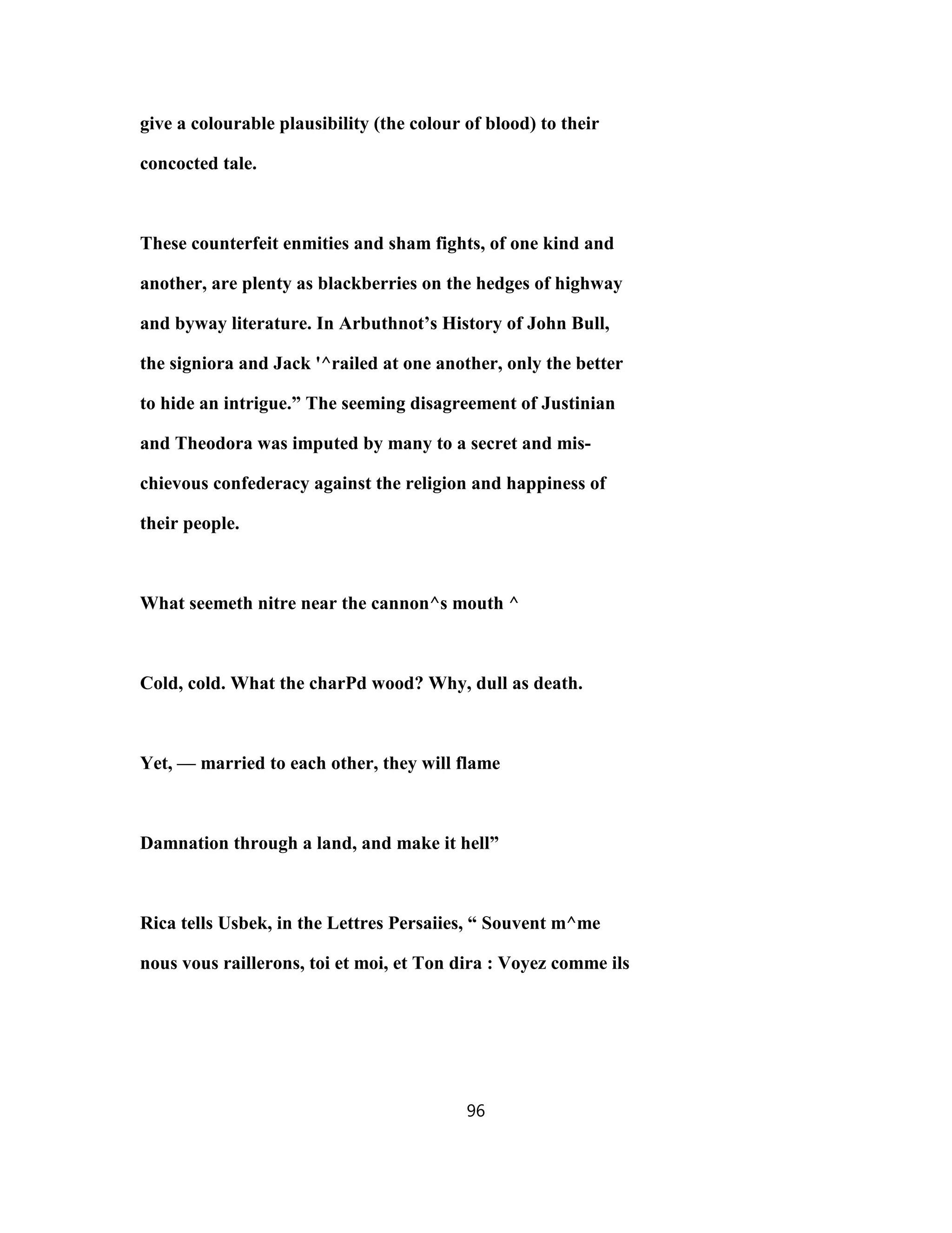 give a colourable plausibility (the colour of blood) to their
concocted tale.
These counterfeit enmities and sham fights, of one kind and
another, are plenty as blackberries on the hedges of highway
and byway literature. In Arbuthnot’s History of John Bull,
the signiora and Jack '^railed at one another, only the better
to hide an intrigue.” The seeming disagreement of Justinian
and Theodora was imputed by many to a secret and mis-
chievous confederacy against the religion and happiness of
their people.
What seemeth nitre near the cannon^s mouth ^
Cold, cold. What the charPd wood? Why, dull as death.
Yet, — married to each other, they will flame
Damnation through a land, and make it hell”
Rica tells Usbek, in the Lettres Persaiies, “ Souvent m^me
nous vous raillerons, toi et moi, et Ton dira : Voyez comme ils
96
 
