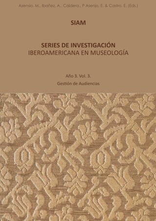 SIAM
SERIES DE INVESTIGACIÓN
IBEROAMERICANA EN MUSEOLOGÍA
Año 3. Vol. 3.
Gestión de Audiencias
Asensio, M., Ibañez, A., Caldera., P Asenjo, E. & Castro, E. (Eds.)
 