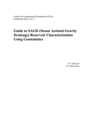 Centre for Computational Geostatistics (CCG)
Guidebook Series Vol. 3




Guide to SAGD (Steam Assisted Gravity
Drainage) Reservoir Characterization
Using Geostatistics




                                                 C.V. Deutsch
                                               J.A. McLennan
 