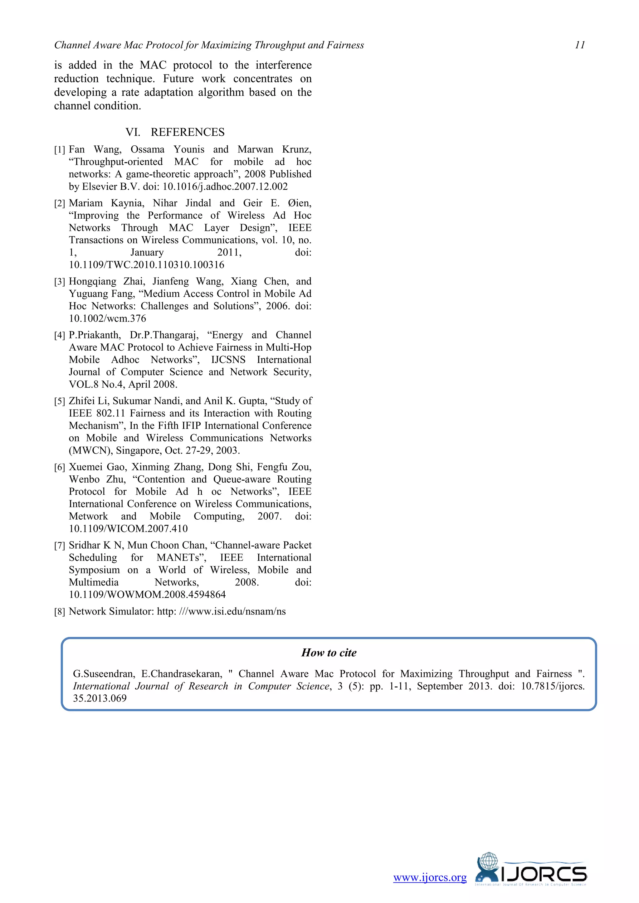 Channel Aware Mac Protocol for Maximizing Throughput and Fairness 11
www.ijorcs.org
is added in the MAC protocol to the interference
reduction technique. Future work concentrates on
developing a rate adaptation algorithm based on the
channel condition.
VI. REFERENCES
[1] Fan Wang, Ossama Younis and Marwan Krunz,
“Throughput-oriented MAC for mobile ad hoc
networks: A game-theoretic approach”, 2008 Published
by Elsevier B.V. doi: 10.1016/j.adhoc.2007.12.002
[2] Mariam Kaynia, Nihar Jindal and Geir E. Øien,
“Improving the Performance of Wireless Ad Hoc
Networks Through MAC Layer Design”, IEEE
Transactions on Wireless Communications, vol. 10, no.
1, January 2011, doi:
10.1109/TWC.2010.110310.100316
[3] Hongqiang Zhai, Jianfeng Wang, Xiang Chen, and
Yuguang Fang, “Medium Access Control in Mobile Ad
Hoc Networks: Challenges and Solutions”, 2006. doi:
10.1002/wcm.376
[4] P.Priakanth, Dr.P.Thangaraj, “Energy and Channel
Aware MAC Protocol to Achieve Fairness in Multi-Hop
Mobile Adhoc Networks”, IJCSNS International
Journal of Computer Science and Network Security,
VOL.8 No.4, April 2008.
[5] Zhifei Li, Sukumar Nandi, and Anil K. Gupta, “Study of
IEEE 802.11 Fairness and its Interaction with Routing
Mechanism”, In the Fifth IFIP International Conference
on Mobile and Wireless Communications Networks
(MWCN), Singapore, Oct. 27-29, 2003.
[6] Xuemei Gao, Xinming Zhang, Dong Shi, Fengfu Zou,
Wenbo Zhu, “Contention and Queue-aware Routing
Protocol for Mobile Ad h oc Networks”, IEEE
International Conference on Wireless Communications,
Metwork and Mobile Computing, 2007. doi:
10.1109/WICOM.2007.410
[7] Sridhar K N, Mun Choon Chan, “Channel-aware Packet
Scheduling for MANETs”, IEEE International
Symposium on a World of Wireless, Mobile and
Multimedia Networks, 2008. doi:
10.1109/WOWMOM.2008.4594864
[8] Network Simulator: http: ///www.isi.edu/nsnam/ns
How to cite
G.Suseendran, E.Chandrasekaran, " Channel Aware Mac Protocol for Maximizing Throughput and Fairness ".
International Journal of Research in Computer Science, 3 (5): pp. 1-11, September 2013. doi: 10.7815/ijorcs.
35.2013.069
 