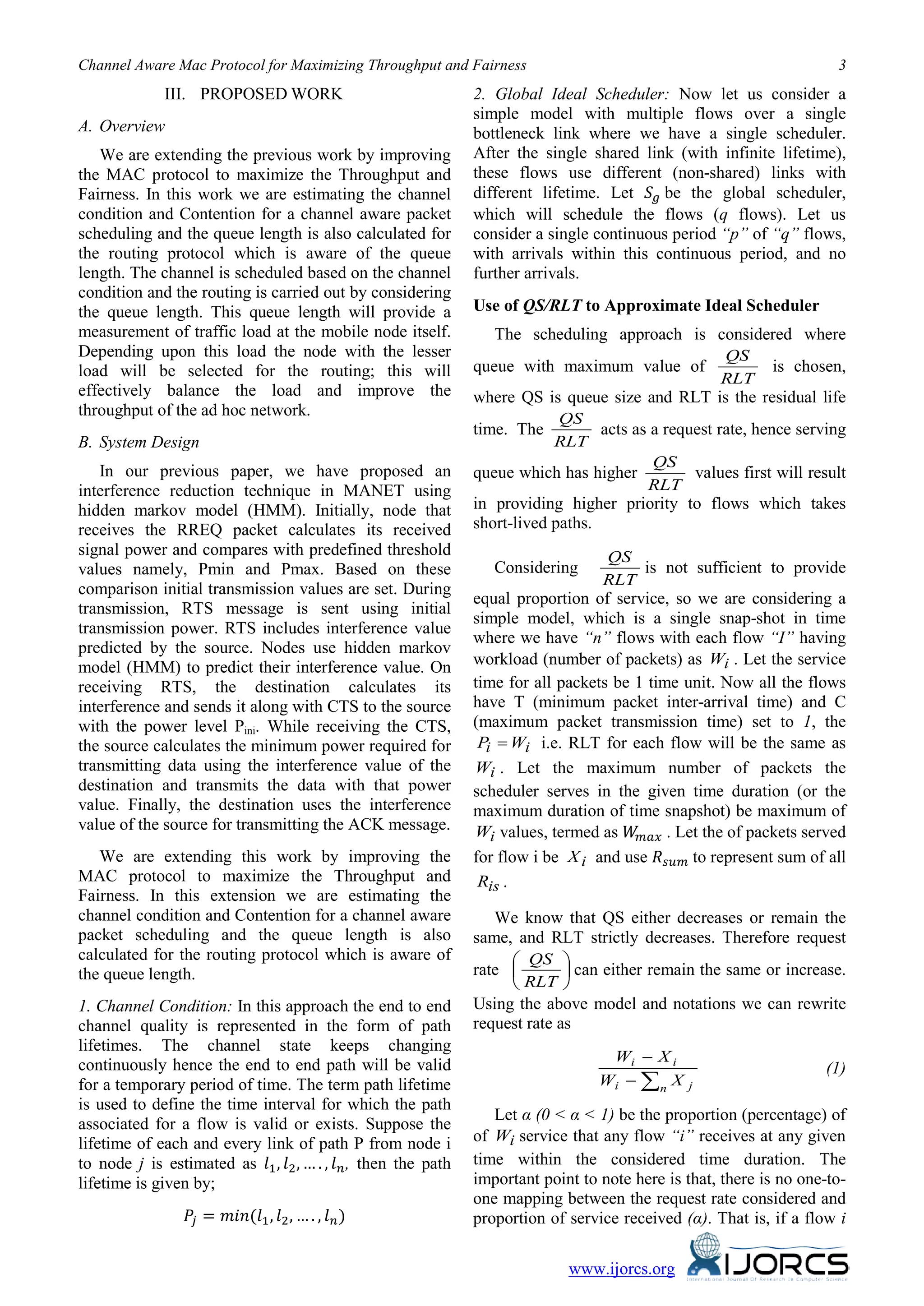 Channel Aware Mac Protocol for Maximizing Throughput and Fairness 3
www.ijorcs.org
III. PROPOSED WORK
A. Overview
We are extending the previous work by improving
the MAC protocol to maximize the Throughput and
Fairness. In this work we are estimating the channel
condition and Contention for a channel aware packet
scheduling and the queue length is also calculated for
the routing protocol which is aware of the queue
length. The channel is scheduled based on the channel
condition and the routing is carried out by considering
the queue length. This queue length will provide a
measurement of traffic load at the mobile node itself.
Depending upon this load the node with the lesser
load will be selected for the routing; this will
effectively balance the load and improve the
throughput of the ad hoc network.
B. System Design
In our previous paper, we have proposed an
interference reduction technique in MANET using
hidden markov model (HMM). Initially, node that
receives the RREQ packet calculates its received
signal power and compares with predefined threshold
values namely, Pmin and Pmax. Based on these
comparison initial transmission values are set. During
transmission, RTS message is sent using initial
transmission power. RTS includes interference value
predicted by the source. Nodes use hidden markov
model (HMM) to predict their interference value. On
receiving RTS, the destination calculates its
interference and sends it along with CTS to the source
with the power level Pini. While receiving the CTS,
the source calculates the minimum power required for
transmitting data using the interference value of the
destination and transmits the data with that power
value. Finally, the destination uses the interference
value of the source for transmitting the ACK message.
We are extending this work by improving the
MAC protocol to maximize the Throughput and
Fairness. In this extension we are estimating the
channel condition and Contention for a channel aware
packet scheduling and the queue length is also
calculated for the routing protocol which is aware of
the queue length.
1. Channel Condition: In this approach the end to end
channel quality is represented in the form of path
lifetimes. The channel state keeps changing
continuously hence the end to end path will be valid
for a temporary period of time. The term path lifetime
is used to define the time interval for which the path
associated for a flow is valid or exists. Suppose the
lifetime of each and every link of path P from node i
to node j is estimated as 𝑙1, 𝑙2, … . , 𝑙 𝑛, then the path
lifetime is given by;
𝑃𝑗 = 𝑚𝑖𝑛(𝑙1, 𝑙2, … . , 𝑙 𝑛)
2. Global Ideal Scheduler: Now let us consider a
simple model with multiple flows over a single
bottleneck link where we have a single scheduler.
After the single shared link (with infinite lifetime),
these flows use different (non-shared) links with
different lifetime. Let 𝑆 𝑔 be the global scheduler,
which will schedule the flows (q flows). Let us
consider a single continuous period “p” of “q” flows,
with arrivals within this continuous period, and no
further arrivals.
Use of QS/RLT to Approximate Ideal Scheduler
The scheduling approach is considered where
queue with maximum value of
RLT
QS
is chosen,
where QS is queue size and RLT is the residual life
time. The
RLT
QS
acts as a request rate, hence serving
queue which has higher
RLT
QS
values first will result
in providing higher priority to flows which takes
short-lived paths.
Considering
RLT
QS
is not sufficient to provide
equal proportion of service, so we are considering a
simple model, which is a single snap-shot in time
where we have “n” flows with each flow “I” having
workload (number of packets) as iW . Let the service
time for all packets be 1 time unit. Now all the flows
have T (minimum packet inter-arrival time) and C
(maximum packet transmission time) set to 1, the
ii WP = i.e. RLT for each flow will be the same as
iW . Let the maximum number of packets the
scheduler serves in the given time duration (or the
maximum duration of time snapshot) be maximum of
iW values, termed as 𝑊𝑚𝑎𝑥 . Let the of packets served
for flow i be iX and use 𝑅 𝑠𝑢𝑚 to represent sum of all
isR .
We know that QS either decreases or remain the
same, and RLT strictly decreases. Therefore request
rate 





RLT
QS
can either remain the same or increase.
Using the above model and notations we can rewrite
request rate as
∑−
−
n ji
ii
XW
XW
(1)
Let α (0 < α < 1) be the proportion (percentage) of
of iW service that any flow “i” receives at any given
time within the considered time duration. The
important point to note here is that, there is no one-to-
one mapping between the request rate considered and
proportion of service received (α). That is, if a flow i
 