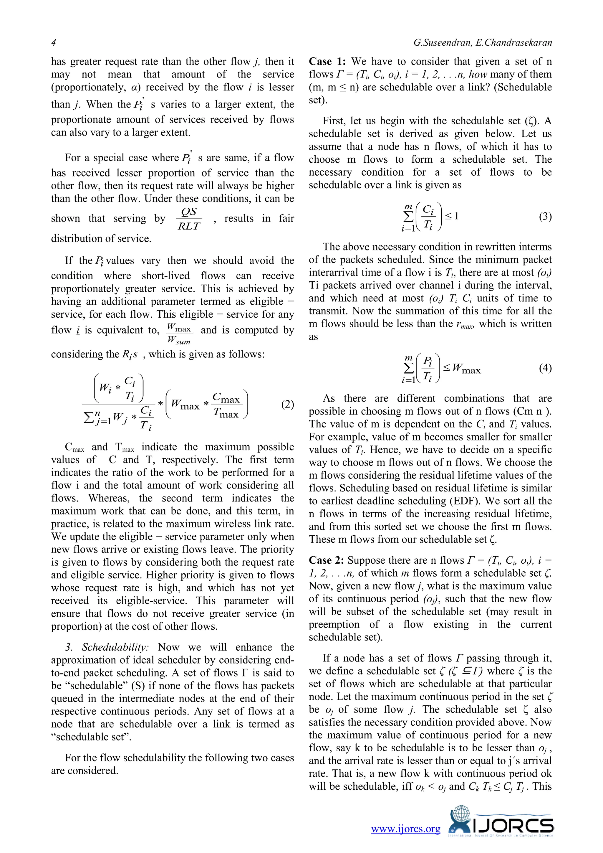 4 G.Suseendran, E.Chandrasekaran
www.ijorcs.org
has greater request rate than the other flow j, then it
may not mean that amount of the service
(proportionately, α) received by the flow i is lesser
than j. When the '
iP s varies to a larger extent, the
proportionate amount of services received by flows
can also vary to a larger extent.
For a special case where '
iP s are same, if a flow
has received lesser proportion of service than the
other flow, then its request rate will always be higher
than the other flow. Under these conditions, it can be
shown that serving by
RLT
QS
, results in fair
distribution of service.
If the iP values vary then we should avoid the
condition where short-lived flows can receive
proportionately greater service. This is achieved by
having an additional parameter termed as eligible −
service, for each flow. This eligible − service for any
flow i is equivalent to,
sumW
Wmax and is computed by
considering the sRi , which is given as follows:






∗∗
∗






∗
∑ =
max
max
max
1
T
C
W
T
C
W
T
C
W
n
j
i
i
j
i
i
i
(2)
Cmax and Tmax indicate the maximum possible
values of C and T, respectively. The first term
indicates the ratio of the work to be performed for a
flow i and the total amount of work considering all
flows. Whereas, the second term indicates the
maximum work that can be done, and this term, in
practice, is related to the maximum wireless link rate.
We update the eligible − service parameter only when
new flows arrive or existing flows leave. The priority
is given to flows by considering both the request rate
and eligible service. Higher priority is given to flows
whose request rate is high, and which has not yet
received its eligible-service. This parameter will
ensure that flows do not receive greater service (in
proportion) at the cost of other flows.
3. Schedulability: Now we will enhance the
approximation of ideal scheduler by considering end-
to-end packet scheduling. A set of flows Γ is said to
be “schedulable” (S) if none of the flows has packets
queued in the intermediate nodes at the end of their
respective continuous periods. Any set of flows at a
node that are schedulable over a link is termed as
“schedulable set”.
For the flow schedulability the following two cases
are considered.
Case 1: We have to consider that given a set of n
flows Γ = (Ti, Ci, oi), i = 1, 2, . . .n, how many of them
(m, m ≤ n) are schedulable over a link? (Schedulable
set).
First, let us begin with the schedulable set (ζ). A
schedulable set is derived as given below. Let us
assume that a node has n flows, of which it has to
choose m flows to form a schedulable set. The
necessary condition for a set of flows to be
schedulable over a link is given as
1
1
≤





∑
=
m
i i
i
T
C
(3)
The above necessary condition in rewritten interms
of the packets scheduled. Since the minimum packet
interarrival time of a flow i is Ti, there are at most (oi)
Ti packets arrived over channel i during the interval,
and which need at most (oi) Ti Ci units of time to
transmit. Now the summation of this time for all the
m flows should be less than the rmax, which is written
as
max
1
W
T
Pm
i i
i ≤







∑
=
(4)
As there are different combinations that are
possible in choosing m flows out of n flows (Cm n ).
The value of m is dependent on the Ci and Ti values.
For example, value of m becomes smaller for smaller
values of Ti. Hence, we have to decide on a specific
way to choose m flows out of n flows. We choose the
m flows considering the residual lifetime values of the
flows. Scheduling based on residual lifetime is similar
to earliest deadline scheduling (EDF). We sort all the
n flows in terms of the increasing residual lifetime,
and from this sorted set we choose the first m flows.
These m flows from our schedulable set ζ.
Case 2: Suppose there are n flows Γ = (Ti, Ci, oi), i =
1, 2, . . .n, of which m flows form a schedulable set ζ.
Now, given a new flow j, what is the maximum value
of its continuous period (oj), such that the new flow
will be subset of the schedulable set (may result in
preemption of a flow existing in the current
schedulable set).
If a node has a set of flows Γ passing through it,
we define a schedulable set ζ (ζ ⊆Γ) where ζ is the
set of flows which are schedulable at that particular
node. Let the maximum continuous period in the set ζ
be oj of some flow j. The schedulable set ζ also
satisfies the necessary condition provided above. Now
the maximum value of continuous period for a new
flow, say k to be schedulable is to be lesser than oj ,
and the arrival rate is lesser than or equal to j´s arrival
rate. That is, a new flow k with continuous period ok
will be schedulable, iff ok < oj and Ck Tk ≤ Cj Tj . This
 