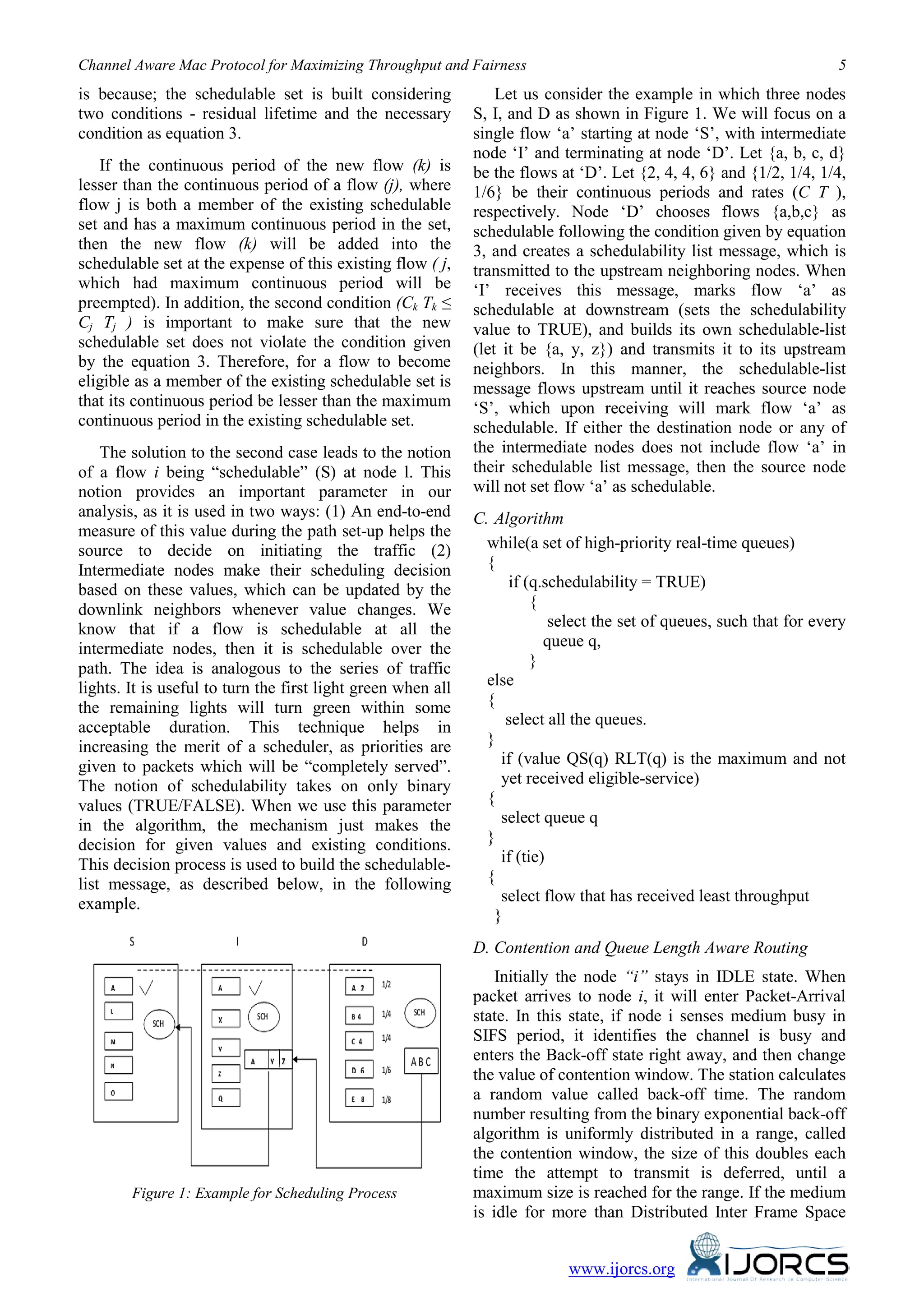 Channel Aware Mac Protocol for Maximizing Throughput and Fairness 5
www.ijorcs.org
is because; the schedulable set is built considering
two conditions - residual lifetime and the necessary
condition as equation 3.
If the continuous period of the new flow (k) is
lesser than the continuous period of a flow (j), where
flow j is both a member of the existing schedulable
set and has a maximum continuous period in the set,
then the new flow (k) will be added into the
schedulable set at the expense of this existing flow ( j,
which had maximum continuous period will be
preempted). In addition, the second condition (Ck Tk ≤
Cj Tj ) is important to make sure that the new
schedulable set does not violate the condition given
by the equation 3. Therefore, for a flow to become
eligible as a member of the existing schedulable set is
that its continuous period be lesser than the maximum
continuous period in the existing schedulable set.
The solution to the second case leads to the notion
of a flow i being “schedulable” (S) at node l. This
notion provides an important parameter in our
analysis, as it is used in two ways: (1) An end-to-end
measure of this value during the path set-up helps the
source to decide on initiating the traffic (2)
Intermediate nodes make their scheduling decision
based on these values, which can be updated by the
downlink neighbors whenever value changes. We
know that if a flow is schedulable at all the
intermediate nodes, then it is schedulable over the
path. The idea is analogous to the series of traffic
lights. It is useful to turn the first light green when all
the remaining lights will turn green within some
acceptable duration. This technique helps in
increasing the merit of a scheduler, as priorities are
given to packets which will be “completely served”.
The notion of schedulability takes on only binary
values (TRUE/FALSE). When we use this parameter
in the algorithm, the mechanism just makes the
decision for given values and existing conditions.
This decision process is used to build the schedulable-
list message, as described below, in the following
example.
Figure 1: Example for Scheduling Process
Let us consider the example in which three nodes
S, I, and D as shown in Figure 1. We will focus on a
single flow ‘a’ starting at node ‘S’, with intermediate
node ‘I’ and terminating at node ‘D’. Let {a, b, c, d}
be the flows at ‘D’. Let {2, 4, 4, 6} and {1/2, 1/4, 1/4,
1/6} be their continuous periods and rates (C T ),
respectively. Node ‘D’ chooses flows {a,b,c} as
schedulable following the condition given by equation
3, and creates a schedulability list message, which is
transmitted to the upstream neighboring nodes. When
‘I’ receives this message, marks flow ‘a’ as
schedulable at downstream (sets the schedulability
value to TRUE), and builds its own schedulable-list
(let it be {a, y, z}) and transmits it to its upstream
neighbors. In this manner, the schedulable-list
message flows upstream until it reaches source node
‘S’, which upon receiving will mark flow ‘a’ as
schedulable. If either the destination node or any of
the intermediate nodes does not include flow ‘a’ in
their schedulable list message, then the source node
will not set flow ‘a’ as schedulable.
C. Algorithm
while(a set of high-priority real-time queues)
{
if (q.schedulability = TRUE)
{
select the set of queues, such that for every
queue q,
}
else
{
select all the queues.
}
if (value QS(q) RLT(q) is the maximum and not
yet received eligible-service)
{
select queue q
}
if (tie)
{
select flow that has received least throughput
}
D. Contention and Queue Length Aware Routing
Initially the node “i” stays in IDLE state. When
packet arrives to node i, it will enter Packet-Arrival
state. In this state, if node i senses medium busy in
SIFS period, it identifies the channel is busy and
enters the Back-off state right away, and then change
the value of contention window. The station calculates
a random value called back-off time. The random
number resulting from the binary exponential back-off
algorithm is uniformly distributed in a range, called
the contention window, the size of this doubles each
time the attempt to transmit is deferred, until a
maximum size is reached for the range. If the medium
is idle for more than Distributed Inter Frame Space
 