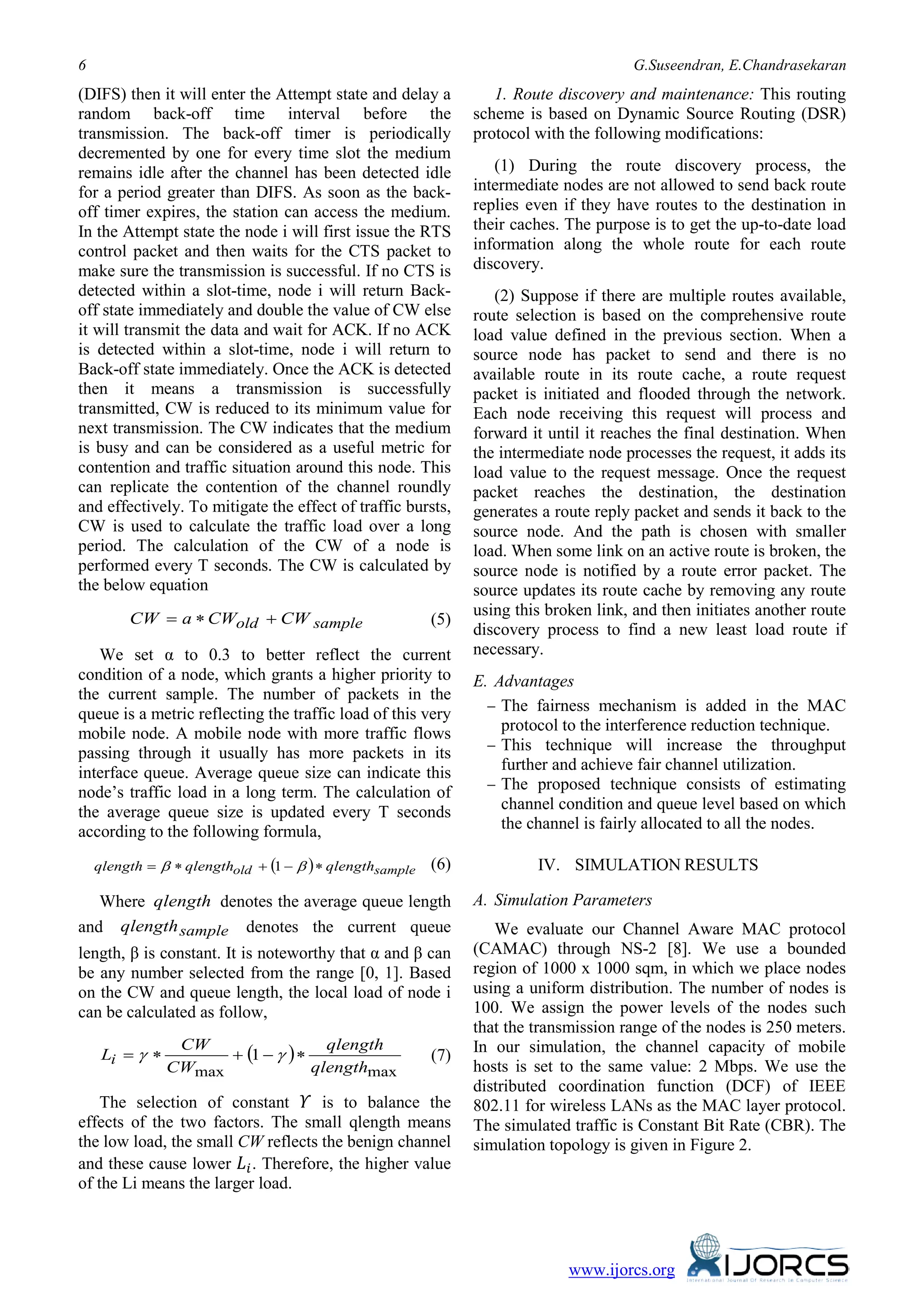 6 G.Suseendran, E.Chandrasekaran
www.ijorcs.org
(DIFS) then it will enter the Attempt state and delay a
random back-off time interval before the
transmission. The back-off timer is periodically
decremented by one for every time slot the medium
remains idle after the channel has been detected idle
for a period greater than DIFS. As soon as the back-
off timer expires, the station can access the medium.
In the Attempt state the node i will first issue the RTS
control packet and then waits for the CTS packet to
make sure the transmission is successful. If no CTS is
detected within a slot-time, node i will return Back-
off state immediately and double the value of CW else
it will transmit the data and wait for ACK. If no ACK
is detected within a slot-time, node i will return to
Back-off state immediately. Once the ACK is detected
then it means a transmission is successfully
transmitted, CW is reduced to its minimum value for
next transmission. The CW indicates that the medium
is busy and can be considered as a useful metric for
contention and traffic situation around this node. This
can replicate the contention of the channel roundly
and effectively. To mitigate the effect of traffic bursts,
CW is used to calculate the traffic load over a long
period. The calculation of the CW of a node is
performed every T seconds. The CW is calculated by
the below equation
sampleold CWCWaCW +∗= (5)
We set α to 0.3 to better reflect the current
condition of a node, which grants a higher priority to
the current sample. The number of packets in the
queue is a metric reflecting the traffic load of this very
mobile node. A mobile node with more traffic flows
passing through it usually has more packets in its
interface queue. Average queue size can indicate this
node’s traffic load in a long term. The calculation of
the average queue size is updated every T seconds
according to the following formula,
( ) sampleold qlengthqlengthqlength ∗−+∗= ββ 1 (6)
Where qlength denotes the average queue length
and sampleqlength denotes the current queue
length, β is constant. It is noteworthy that α and β can
be any number selected from the range [0, 1]. Based
on the CW and queue length, the local load of node i
can be calculated as follow,
( )
maxmax
1
qlength
qlength
CW
CW
Li ∗−+∗= γγ (7)
The selection of constant 𝛶 is to balance the
effects of the two factors. The small qlength means
the low load, the small CW reflects the benign channel
and these cause lower 𝐿𝑖. Therefore, the higher value
of the Li means the larger load.
1. Route discovery and maintenance: This routing
scheme is based on Dynamic Source Routing (DSR)
protocol with the following modifications:
(1) During the route discovery process, the
intermediate nodes are not allowed to send back route
replies even if they have routes to the destination in
their caches. The purpose is to get the up-to-date load
information along the whole route for each route
discovery.
(2) Suppose if there are multiple routes available,
route selection is based on the comprehensive route
load value defined in the previous section. When a
source node has packet to send and there is no
available route in its route cache, a route request
packet is initiated and flooded through the network.
Each node receiving this request will process and
forward it until it reaches the final destination. When
the intermediate node processes the request, it adds its
load value to the request message. Once the request
packet reaches the destination, the destination
generates a route reply packet and sends it back to the
source node. And the path is chosen with smaller
load. When some link on an active route is broken, the
source node is notified by a route error packet. The
source updates its route cache by removing any route
using this broken link, and then initiates another route
discovery process to find a new least load route if
necessary.
E. Advantages
− The fairness mechanism is added in the MAC
protocol to the interference reduction technique.
− This technique will increase the throughput
further and achieve fair channel utilization.
− The proposed technique consists of estimating
channel condition and queue level based on which
the channel is fairly allocated to all the nodes.
IV. SIMULATION RESULTS
A. Simulation Parameters
We evaluate our Channel Aware MAC protocol
(CAMAC) through NS-2 [8]. We use a bounded
region of 1000 x 1000 sqm, in which we place nodes
using a uniform distribution. The number of nodes is
100. We assign the power levels of the nodes such
that the transmission range of the nodes is 250 meters.
In our simulation, the channel capacity of mobile
hosts is set to the same value: 2 Mbps. We use the
distributed coordination function (DCF) of IEEE
802.11 for wireless LANs as the MAC layer protocol.
The simulated traffic is Constant Bit Rate (CBR). The
simulation topology is given in Figure 2.
 