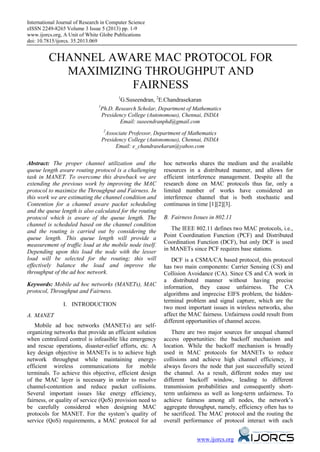 International Journal of Research in Computer Science
eISSN 2249-8265 Volume 3 Issue 5 (2013) pp. 1-9
www.ijorcs.org, A Unit of White Globe Publications
doi: 10.7815/ijorcs. 35.2013.069
www.ijorcs.org
CHANNEL AWARE MAC PROTOCOL FOR
MAXIMIZING THROUGHPUT AND
FAIRNESS
1
G.Suseendran, 2
E.Chandrasekaran
1
Ph.D. Research Scholar, Department of Mathematics
Presidency College (Autonomous), Chennai, INDIA
Email: suseendranphd@gmail.com
2
Associate Professor, Department of Mathematics
Presidency College (Autonomous), Chennai, INDIA
Email: e_chandrasekaran@yahoo.com
Abstract: The proper channel utilization and the
queue length aware routing protocol is a challenging
task in MANET. To overcome this drawback we are
extending the previous work by improving the MAC
protocol to maximize the Throughput and Fairness. In
this work we are estimating the channel condition and
Contention for a channel aware packet scheduling
and the queue length is also calculated for the routing
protocol which is aware of the queue length. The
channel is scheduled based on the channel condition
and the routing is carried out by considering the
queue length. This queue length will provide a
measurement of traffic load at the mobile node itself.
Depending upon this load the node with the lesser
load will be selected for the routing; this will
effectively balance the load and improve the
throughput of the ad hoc network.
Keywords: Mobile ad hoc networks (MANETs), MAC
protocol, Throughput and Fairness.
I. INTRODUCTION
A. MANET
Mobile ad hoc networks (MANETs) are self-
organizing networks that provide an efficient solution
when centralized control is infeasible like emergency
and rescue operations, disaster-relief efforts, etc. A
key design objective in MANETs is to achieve high
network throughput while maintaining energy-
efficient wireless communications for mobile
terminals. To achieve this objective, efficient design
of the MAC layer is necessary in order to resolve
channel-contention and reduce packet collisions.
Several important issues like energy efficiency,
fairness, or quality of service (QoS) provision need to
be carefully considered when designing MAC
protocols for MANET. For the system’s quality of
service (QoS) requirements, a MAC protocol for ad
hoc networks shares the medium and the available
resources in a distributed manner, and allows for
efficient interference management. Despite all the
research done on MAC protocols thus far, only a
limited number of works have considered an
interference channel that is both stochastic and
continuous in time [1][2][3].
B. Fairness Issues in 802.11
The IEEE 802.11 defines two MAC protocols, i.e.,
Point Coordination Function (PCF) and Distributed
Coordination Function (DCF), but only DCF is used
in MANETs since PCF requires base stations.
DCF is a CSMA/CA based protocol, this protocol
has two main components: Carrier Sensing (CS) and
Collision Avoidance (CA). Since CS and CA work in
a distributed manner without having precise
information, they cause unfairness. The CA
algorithms and imprecise EIFS problem, the hidden-
terminal problem and signal capture, which are the
two most important issues in wireless networks, also
affect the MAC fairness. Unfairness could result from
different opportunities of channel access.
There are two major sources for unequal channel
access opportunities: the backoff mechanism and
location. While the backoff mechanism is broadly
used in MAC protocols for MANETs to reduce
collisions and achieve high channel efficiency, it
always favors the node that just successfully seized
the channel. As a result, different nodes may use
different backoff window, leading to different
transmission probabilities and consequently short-
term unfairness as well as long-term unfairness. To
achieve fairness among all nodes, the network’s
aggregate throughput, namely, efficiency often has to
be sacrificed. The MAC protocol and the routing the
overall performance of protocol interact with each
 