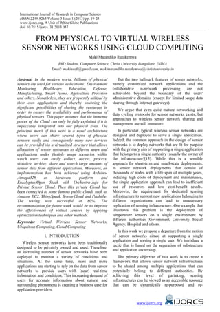 International Journal of Research in Computer Science
 eISSN 2249-8265 Volume 3 Issue 1 (2013) pp. 19-25
 www.ijorcs.org, A Unit of White Globe Publications
 doi: 10.7815/ijorcs. 31.2013.057


     FROM PHYSICAL TO VIRTUAL WIRELESS
  SENSOR NETWORKS USING CLOUD COMPUTING
                                              Maki Matandiko Rutakemwa
                        PhD Student, Computer Science, Christ University Bangalore, INDIA
                     Email: makinsoft@gmail.com, makimatandiko.rutakemwa@christuniversity.in

Abstract: In the modern world, billions of physical            But the two hallmark features of sensor networks,
sensors are used for various dedications: Environment       namely customized network applications and the
Monitoring,     Healthcare,     Education,     Defense,     collaborative in-network processing, are not
Manufacturing, Smart Home, Agriculture Precision            achievable beyond the boundary of the users'
and others. Nonetheless, they are frequently utilized by    administrative domains (except for limited scope data
their own applications and thereby snubbing the             sharing through Internet gateways).
significant possibilities of sharing the resources in
                                                               We argue that even quite mature networking and
order to ensure the availability and performance of
                                                            duty cycling protocols for sensor networks exists, but
physical sensors. This paper assumes that the immense
                                                            approaches to wireless sensor network sharing and
power of the Cloud can only be fully exploited if it is
                                                            management are still immature.
impeccably integrated into our physical lives. The
principal merit of this work is a novel architecture            In particular, typical wireless sensor networks are
where users can share several types of physical             designed and deployed to serve a single application.
sensors easily and consequently many new services           Indeed, the common approach in the design of sensor
can be provided via a virtualized structure that allows     networks is to deploy networks that are fit-for-purpose
allocation of sensor resources to different users and       with the primary aim of supporting a single application
applications under flexible usage scenarios within          that belongs to a single authority (usually the owner of
which users can easily collect, access, process,            the infrastructure)[13]. While this is a sensible
visualize, archive, share and search large amounts of       approach for short-term and small-scale deployments,
sensor data from different applications. Moreover, an       in sensor network deployments that consist of
implementation has been achieved using Arduino-             thousands of nodes with a life span of multiple years,
Atmega328        as      hardware     platform      and     inducing high costs of deployment and maintenance,
Eucalyptus/Open Stack with Orchestra-Juju for               the single application approach can lead to inefficient
Private Sensor Cloud. Then this private Cloud has           use of resources and low cost-benefit results.
been connected to some famous public clouds such as         Moreover, the requirement for dedicated sensing
Amazon EC2, ThingSpeak, SensorCloud and Pachube.            infrastructure to support new applications belonging to
The testing was successful at 80%. The                      different organizations can lead to unnecessary
recommendation for future work would be to improve          replication of sensing infrastructure. One example that
the effectiveness of virtual sensors by applying            illustrates this problem is the deployment of
optimization techniques and other methods.                  temperature sensors on a single environment by
                                                            different authorities (Government, University, Social
Keywords: Virtual Wireless Sensor              Networks,
                                                            Agency, Hospital and others.
Ubiquitous Computing, Cloud Computing
                                                               In this work we propose a departure from the notion
                 I. INTRODUCTION                            of sensor networks aimed at supporting a single
                                                            application and serving a single user. We introduce a
    Wireless sensor networks have been traditionally
                                                            tactic that is based on the separation of substructure
designed to be privately owned and used. Therefore,
                                                            and application ownership.
an increasing number of sensor networks have been
deployed to monitor a variety of conditions and                The primary objective of this work is to create a
situations. At the same time, more and more                 framework that allows sensor network infrastructures
applications are starting to rely on the data from sensor   to be shared among multiple applications that can
networks to provide users with (near) real-time             potentially belong to different authorities. By
information and conditions. This increasing demand of       achieving this level of partaking, sensing
users for accurate information about natural and            infrastructures can be viewed as an accessible resource
surrounding phenomena is creating a business case for       that can be dynamically re-purposed and re-
application providers.


                                                                          www.ijorcs.org
 