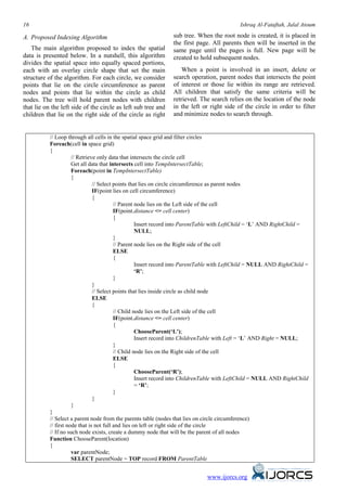 16                                                                                          Ishraq Al-Fataftah, Jalal Atoum

A. Proposed Indexing Algorithm                                 sub tree. When the root node is created, it is placed in
                                                               the first page. All parents then will be inserted in the
   The main algorithm proposed to index the spatial            same page until the pages is full. New page will be
data is presented below. In a nutshell, this algorithm         created to hold subsequent nodes.
divides the spatial space into equally spaced portions,
each with an overlay circle shape that set the main                When a point is involved in an insert, delete or
structure of the algorithm. For each circle, we consider       search operation, parent nodes that intersects the point
points that lie on the circle circumference as parent          of interest or those lie within its range are retrieved.
nodes and points that lie within the circle as child           All children that satisfy the same criteria will be
nodes. The tree will hold parent nodes with children           retrieved. The search relies on the location of the node
that lie on the left side of the circle as left sub tree and   in the left or right side of the circle in order to filter
children that lie on the right side of the circle as right     and minimize nodes to search through.


           // Loop through all cells in the spatial space grid and filter circles
           Foreach(cell in space grid)
           {
                      // Retrieve only data that intersects the circle cell
                      Get all data that intersects cell into TempIntersectTable;
                      Foreach(point in TempIntersectTable)
                      {
                                // Select points that lies on circle circumference as parent nodes
                                IF(point lies on cell circumference)
                                {
                                          // Parent node lies on the Left side of the cell
                                          IF(point.distance <= cell center)
                                          {
                                                    Insert record into ParentTable with LeftChild = ‘L’ AND RightChild =
                                                    NULL;
                                          }
                                          // Parent node lies on the Right side of the cell
                                          ELSE
                                          {
                                                    Insert record into ParentTable with LeftChild = NULL AND RightChild =
                                                    ‘R’;
                                          }
                                }
                                // Select points that lies inside circle as child node
                                ELSE
                                {
                                          // Child node lies on the Left side of the cell
                                          IF(point.distance <= cell center)
                                          {
                                                    ChooseParent(‘L’);
                                                    Insert record into ChildrenTable with Left = ‘L’ AND Right = NULL;
                                          }
                                          // Child node lies on the Right side of the cell
                                          ELSE
                                          {
                                                    ChooseParent(‘R’);
                                                    Insert record into ChildrenTable with LeftChild = NULL AND RightChild
                                                    = ‘R’;
                                          }
                                }
                      }
           }
           // Select a parent node from the parents table (nodes that lies on circle circumference)
           // first node that is not full and lies on left or right side of the circle
           // If no such node exists, create a dummy node that will be the parent of all nodes
           Function ChooseParent(location)
           {
                      var parentNode;
                      SELECT parentNode = TOP record FROM ParentTable


                                                                              www.ijorcs.org
 