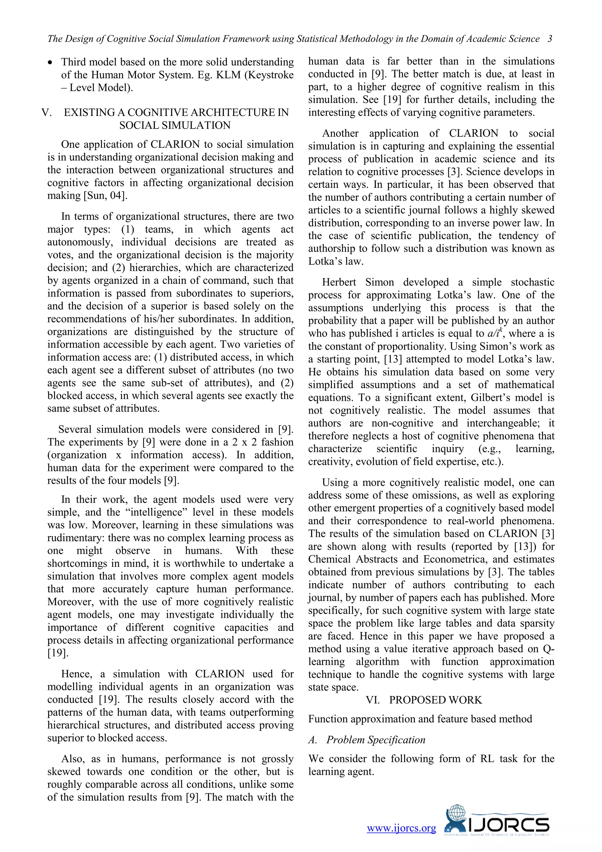 The Design of Cognitive Social Simulation Framework using Statistical Methodology in the Domain of Academic Science 3
www.ijorcs.org
• Third model based on the more solid understanding
of the Human Motor System. Eg. KLM (Keystroke
– Level Model).
V. EXISTING A COGNITIVE ARCHITECTURE IN
SOCIAL SIMULATION
One application of CLARION to social simulation
is in understanding organizational decision making and
the interaction between organizational structures and
cognitive factors in affecting organizational decision
making [Sun, 04].
In terms of organizational structures, there are two
major types: (1) teams, in which agents act
autonomously, individual decisions are treated as
votes, and the organizational decision is the majority
decision; and (2) hierarchies, which are characterized
by agents organized in a chain of command, such that
information is passed from subordinates to superiors,
and the decision of a superior is based solely on the
recommendations of his/her subordinates. In addition,
organizations are distinguished by the structure of
information accessible by each agent. Two varieties of
information access are: (1) distributed access, in which
each agent see a different subset of attributes (no two
agents see the same sub-set of attributes), and (2)
blocked access, in which several agents see exactly the
same subset of attributes.
Several simulation models were considered in [9].
The experiments by [9] were done in a 2 x 2 fashion
(organization x information access). In addition,
human data for the experiment were compared to the
results of the four models [9].
In their work, the agent models used were very
simple, and the “intelligence” level in these models
was low. Moreover, learning in these simulations was
rudimentary: there was no complex learning process as
one might observe in humans. With these
shortcomings in mind, it is worthwhile to undertake a
simulation that involves more complex agent models
that more accurately capture human performance.
Moreover, with the use of more cognitively realistic
agent models, one may investigate individually the
importance of different cognitive capacities and
process details in affecting organizational performance
[19].
Hence, a simulation with CLARION used for
modelling individual agents in an organization was
conducted [19]. The results closely accord with the
patterns of the human data, with teams outperforming
hierarchical structures, and distributed access proving
superior to blocked access.
Also, as in humans, performance is not grossly
skewed towards one condition or the other, but is
roughly comparable across all conditions, unlike some
of the simulation results from [9]. The match with the
human data is far better than in the simulations
conducted in [9]. The better match is due, at least in
part, to a higher degree of cognitive realism in this
simulation. See [19] for further details, including the
interesting effects of varying cognitive parameters.
Another application of CLARION to social
simulation is in capturing and explaining the essential
process of publication in academic science and its
relation to cognitive processes [3]. Science develops in
certain ways. In particular, it has been observed that
the number of authors contributing a certain number of
articles to a scientific journal follows a highly skewed
distribution, corresponding to an inverse power law. In
the case of scientific publication, the tendency of
authorship to follow such a distribution was known as
Lotka’s law.
Herbert Simon developed a simple stochastic
process for approximating Lotka’s law. One of the
assumptions underlying this process is that the
probability that a paper will be published by an author
who has published i articles is equal to a/ik
, where a is
the constant of proportionality. Using Simon’s work as
a starting point, [13] attempted to model Lotka’s law.
He obtains his simulation data based on some very
simplified assumptions and a set of mathematical
equations. To a significant extent, Gilbert’s model is
not cognitively realistic. The model assumes that
authors are non-cognitive and interchangeable; it
therefore neglects a host of cognitive phenomena that
characterize scientific inquiry (e.g., learning,
creativity, evolution of field expertise, etc.).
Using a more cognitively realistic model, one can
address some of these omissions, as well as exploring
other emergent properties of a cognitively based model
and their correspondence to real-world phenomena.
The results of the simulation based on CLARION [3]
are shown along with results (reported by [13]) for
Chemical Abstracts and Econometrica, and estimates
obtained from previous simulations by [3]. The tables
indicate number of authors contributing to each
journal, by number of papers each has published. More
specifically, for such cognitive system with large state
space the problem like large tables and data sparsity
are faced. Hence in this paper we have proposed a
method using a value iterative approach based on Q-
learning algorithm with function approximation
technique to handle the cognitive systems with large
state space.
VI. PROPOSED WORK
Function approximation and feature based method
A. Problem Specification
We consider the following form of RL task for the
learning agent.
 