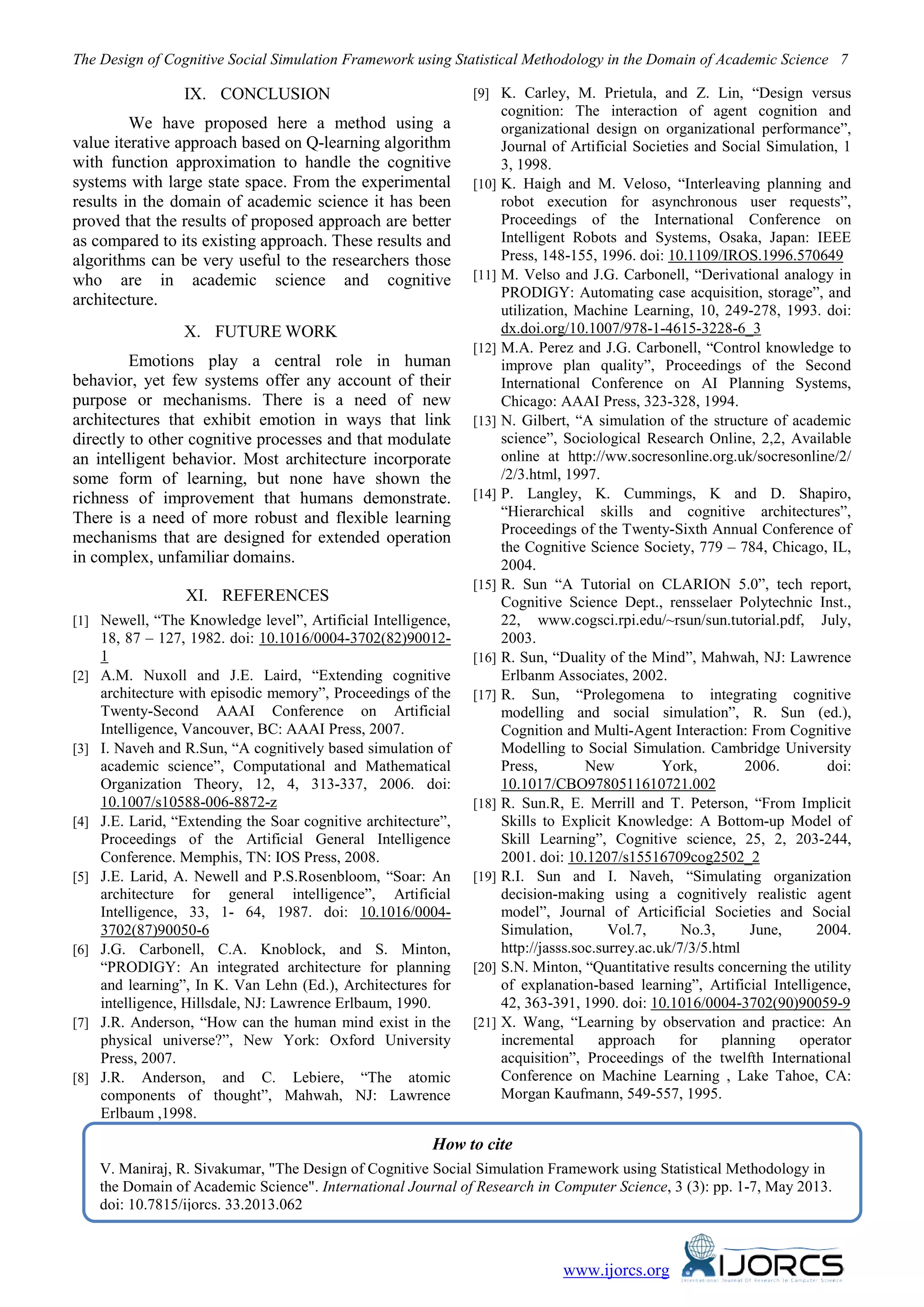 The Design of Cognitive Social Simulation Framework using Statistical Methodology in the Domain of Academic Science 7
www.ijorcs.org
IX. CONCLUSION
We have proposed here a method using a
value iterative approach based on Q-learning algorithm
with function approximation to handle the cognitive
systems with large state space. From the experimental
results in the domain of academic science it has been
proved that the results of proposed approach are better
as compared to its existing approach. These results and
algorithms can be very useful to the researchers those
who are in academic science and cognitive
architecture.
X. FUTURE WORK
Emotions play a central role in human
behavior, yet few systems offer any account of their
purpose or mechanisms. There is a need of new
architectures that exhibit emotion in ways that link
directly to other cognitive processes and that modulate
an intelligent behavior. Most architecture incorporate
some form of learning, but none have shown the
richness of improvement that humans demonstrate.
There is a need of more robust and flexible learning
mechanisms that are designed for extended operation
in complex, unfamiliar domains.
XI. REFERENCES
[1] Newell, “The Knowledge level”, Artificial Intelligence,
18, 87 – 127, 1982. doi: 10.1016/0004-3702(82)90012-
1
[2] A.M. Nuxoll and J.E. Laird, “Extending cognitive
architecture with episodic memory”, Proceedings of the
Twenty-Second AAAI Conference on Artificial
Intelligence, Vancouver, BC: AAAI Press, 2007.
[3] I. Naveh and R.Sun, “A cognitively based simulation of
academic science”, Computational and Mathematical
Organization Theory, 12, 4, 313-337, 2006. doi:
10.1007/s10588-006-8872-z
[4] J.E. Larid, “Extending the Soar cognitive architecture”,
Proceedings of the Artificial General Intelligence
Conference. Memphis, TN: IOS Press, 2008.
[5] J.E. Larid, A. Newell and P.S.Rosenbloom, “Soar: An
architecture for general intelligence”, Artificial
Intelligence, 33, 1- 64, 1987. doi: 10.1016/0004-
3702(87)90050-6
[6] J.G. Carbonell, C.A. Knoblock, and S. Minton,
“PRODIGY: An integrated architecture for planning
and learning”, In K. Van Lehn (Ed.), Architectures for
intelligence, Hillsdale, NJ: Lawrence Erlbaum, 1990.
[7] J.R. Anderson, “How can the human mind exist in the
physical universe?”, New York: Oxford University
Press, 2007.
[8] J.R. Anderson, and C. Lebiere, “The atomic
components of thought”, Mahwah, NJ: Lawrence
Erlbaum ,1998.
[9] K. Carley, M. Prietula, and Z. Lin, “Design versus
cognition: The interaction of agent cognition and
organizational design on organizational performance”,
Journal of Artificial Societies and Social Simulation, 1
3, 1998.
[10] K. Haigh and M. Veloso, “Interleaving planning and
robot execution for asynchronous user requests”,
Proceedings of the International Conference on
Intelligent Robots and Systems, Osaka, Japan: IEEE
Press, 148-155, 1996. doi: 10.1109/IROS.1996.570649
[11] M. Velso and J.G. Carbonell, “Derivational analogy in
PRODIGY: Automating case acquisition, storage”, and
utilization, Machine Learning, 10, 249-278, 1993. doi:
dx.doi.org/10.1007/978-1-4615-3228-6_3
[12] M.A. Perez and J.G. Carbonell, “Control knowledge to
improve plan quality”, Proceedings of the Second
International Conference on AI Planning Systems,
Chicago: AAAI Press, 323-328, 1994.
[13] N. Gilbert, “A simulation of the structure of academic
science”, Sociological Research Online, 2,2, Available
online at http://ww.socresonline.org.uk/socresonline/2/
/2/3.html, 1997.
[14] P. Langley, K. Cummings, K and D. Shapiro,
“Hierarchical skills and cognitive architectures”,
Proceedings of the Twenty-Sixth Annual Conference of
the Cognitive Science Society, 779 – 784, Chicago, IL,
2004.
[15] R. Sun “A Tutorial on CLARION 5.0”, tech report,
Cognitive Science Dept., rensselaer Polytechnic Inst.,
22, www.cogsci.rpi.edu/~rsun/sun.tutorial.pdf, July,
2003.
[16] R. Sun, “Duality of the Mind”, Mahwah, NJ: Lawrence
Erlbanm Associates, 2002.
[17] R. Sun, “Prolegomena to integrating cognitive
modelling and social simulation”, R. Sun (ed.),
Cognition and Multi-Agent Interaction: From Cognitive
Modelling to Social Simulation. Cambridge University
Press, New York, 2006. doi:
10.1017/CBO9780511610721.002
[18] R. Sun.R, E. Merrill and T. Peterson, “From Implicit
Skills to Explicit Knowledge: A Bottom-up Model of
Skill Learning”, Cognitive science, 25, 2, 203-244,
2001. doi: 10.1207/s15516709cog2502_2
[19] R.I. Sun and I. Naveh, “Simulating organization
decision-making using a cognitively realistic agent
model”, Journal of Articificial Societies and Social
Simulation, Vol.7, No.3, June, 2004.
http://jasss.soc.surrey.ac.uk/7/3/5.html
[20] S.N. Minton, “Quantitative results concerning the utility
of explanation-based learning”, Artificial Intelligence,
42, 363-391, 1990. doi: 10.1016/0004-3702(90)90059-9
[21] X. Wang, “Learning by observation and practice: An
incremental approach for planning operator
acquisition”, Proceedings of the twelfth International
Conference on Machine Learning , Lake Tahoe, CA:
Morgan Kaufmann, 549-557, 1995.
How to cite
V. Maniraj, R. Sivakumar, "The Design of Cognitive Social Simulation Framework using Statistical Methodology in
the Domain of Academic Science". International Journal of Research in Computer Science, 3 (3): pp. 1-7, May 2013.
doi: 10.7815/ijorcs. 33.2013.062
 
