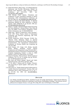 Improving the Efficiency of Spectral Subtraction Method by combining it with Wavelet Thresholding Technique 33
www.ijorcs.org
[3] Soltani Bozchalooi, Ming Liang, “A Combined Spectral
Subtraction and Wavelet De-Noising Method for
Bearing Fault Diagnosis”, IEEE Amercian Control
Conference, pp 2533-2538, 2007. doi:
10.1109/ACC.2007.4282467
[4] Talbi Mourad, Cherif Adnene, “Simulation and
comparison of noise cancellation technique in speech
processing”, IEEE Electrotechnical Conference, pp
541-544, 2006. doi: 10.1109/MELCON.2006.1653158
[5] Wilfred N Mwema and Elijah Mwangi, “A Spectral
Subtraction Method for Noise Reduction in Speech
Signals”, IEEE AFRICON 4th
, pp 382-385. 1996. doi:
10.1109/AFRCON.1996.563142
[6] Saeed V. Vaseghi “Advanced Digital Signal Processing
and Noise Reduction”, Second Edition. John Wiley &
Sons Ltd ISBNs: 0-471-62692-9 (Hardback): 0-470-
84162-1 (Electronic). doi: 10.1002/0470841621
[7] Nikhil Rao, “Speech Compression Using Wavelets”,
ELEC 4801 Thesis Project, School of Information
Technology and Electrical Engineering, Qld 4108,
October 18, 2001.
[8] WANG Guang-yan, ZHAO Xiao-qun, WANG Xia,
“Musical Noise Reduction Based on Spectral
Subtraction Combined with Wiener Filtering for Speech
Communication”, IET International Communication
Conference on Wireless Mobile and Computing, pp
726-729, 2009.
[9] Satish Kumar, O.P. Singh, G.R. Mishra, Saurabh
Kumar Mishra, Akanksha Trivedi “Speech
Compression and Enhancement using WaveletCoders”,
International Journal of Electronics Communication and
Computer Engineering Volume 3, Issue 6, ISSN
(Online): 2249–071X, ISSN (Print): 2278–4209.
[10] James R. Hamilton, “Musical Noise”, British Journal of
Aesthetics, Vol. 39, No. 4, October lag, pp 350-363.
doi: 10.1093/bjaesthetics/39.4.350
[11] Ben Gold and Nelson Morgan. 'Speech and Audio
Signal Processing'. John Wiley and Sons, 2000.
[12] Jr. J.R. deller, J. Hansen and J.G. Proakis, “Discrete-
time processing of speech signals”, IEEE press, New
York 2000.
[13] Chin-Teng Lin, “Single-channel speech enhancement in
variable noise-level environment”, Systems, Man and
cybernetics, Part A, IEEE Transactions, vol. 33 , no. 1 ,
pp 137–143, Jan. 2003. doi: 10.1109/TSMCA.
2003.811115
How to cite
G. R. Mishra, Saurabh Kumar Mishra, Akanksha Trivedi, O.P. Singh, Satish Kumar, "Improving the Efficiency
of Spectral Subtraction Method by combining it with Wavelet Thresholding Technique". International Journal
of Research in Computer Science, 3 (3): pp. 29-33, May 2013. doi: 10.7815/ijorcs. 33.2013.065
 